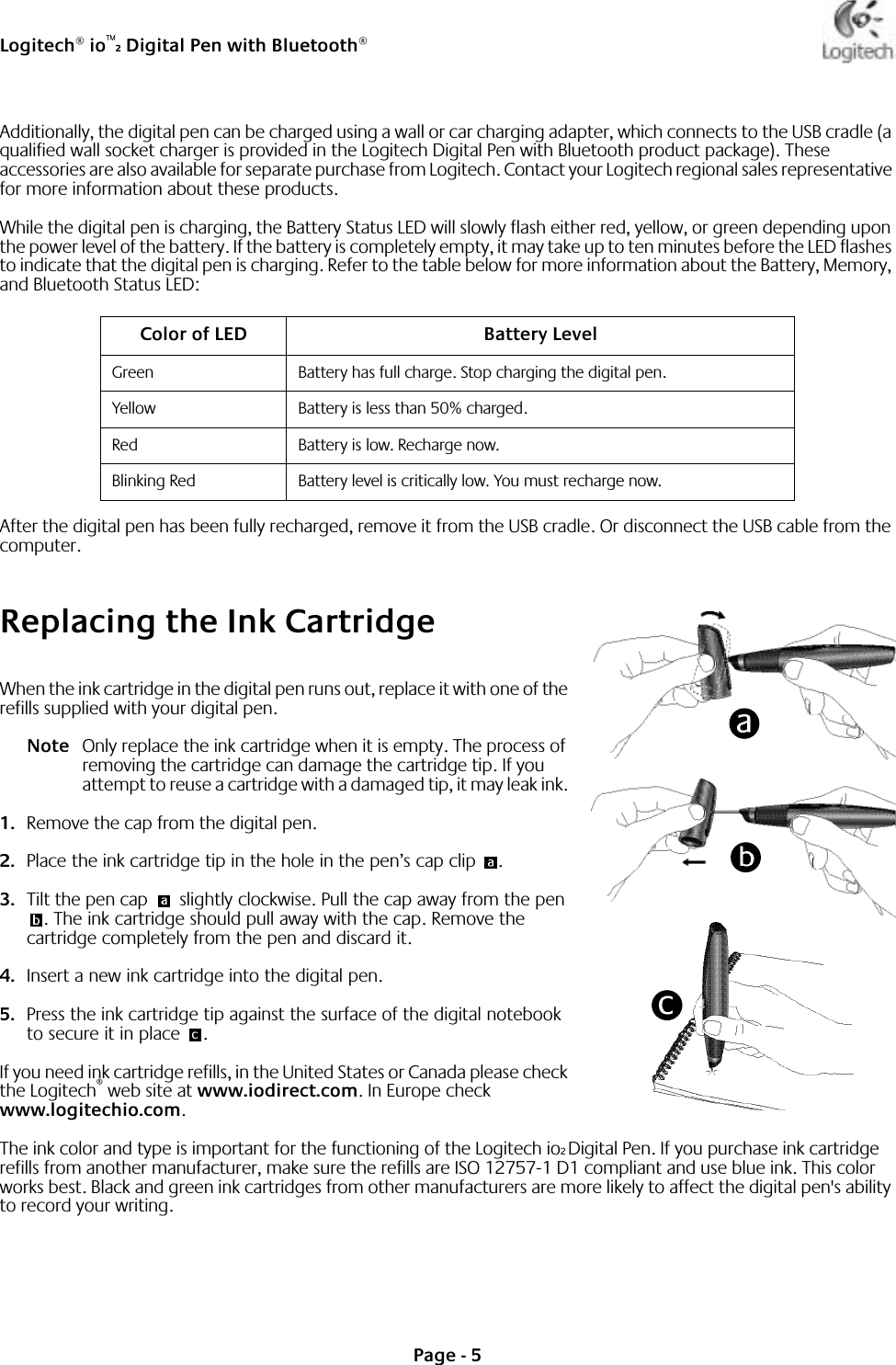 Logitech® io™2 Digital Pen with Bluetooth®Page - 5Additionally, the digital pen can be charged using a wall or car charging adapter, which connects to the USB cradle (a qualified wall socket charger is provided in the Logitech Digital Pen with Bluetooth product package). These accessories are also available for separate purchase from Logitech. Contact your Logitech regional sales representative for more information about these products.While the digital pen is charging, the Battery Status LED will slowly flash either red, yellow, or green depending upon the power level of the battery. If the battery is completely empty, it may take up to ten minutes before the LED flashes to indicate that the digital pen is charging. Refer to the table below for more information about the Battery, Memory, and Bluetooth Status LED:After the digital pen has been fully recharged, remove it from the USB cradle. Or disconnect the USB cable from the computer. Replacing the Ink Cartridge When the ink cartridge in the digital pen runs out, replace it with one of the refills supplied with your digital pen. Note Only replace the ink cartridge when it is empty. The process of removing the cartridge can damage the cartridge tip. If you attempt to reuse a cartridge with a damaged tip, it may leak ink. 1. Remove the cap from the digital pen. 2. Place the ink cartridge tip in the hole in the pen’s cap clip  .3. Tilt the pen cap   slightly clockwise. Pull the cap away from the pen . The ink cartridge should pull away with the cap. Remove the cartridge completely from the pen and discard it.4. Insert a new ink cartridge into the digital pen.5. Press the ink cartridge tip against the surface of the digital notebook to secure it in place  . If you need ink cartridge refills, in the United States or Canada please check the Logitech® web site at www.iodirect.com. In Europe check www.logitechio.com. The ink color and type is important for the functioning of the Logitech io2 Digital Pen. If you purchase ink cartridge refills from another manufacturer, make sure the refills are ISO 12757-1 D1 compliant and use blue ink. This color works best. Black and green ink cartridges from other manufacturers are more likely to affect the digital pen&apos;s ability to record your writing.Color of LED Battery LevelGreen Battery has full charge. Stop charging the digital pen.Yellow Battery is less than 50% charged.Red Battery is low. Recharge now.Blinking Red Battery level is critically low. You must recharge now.