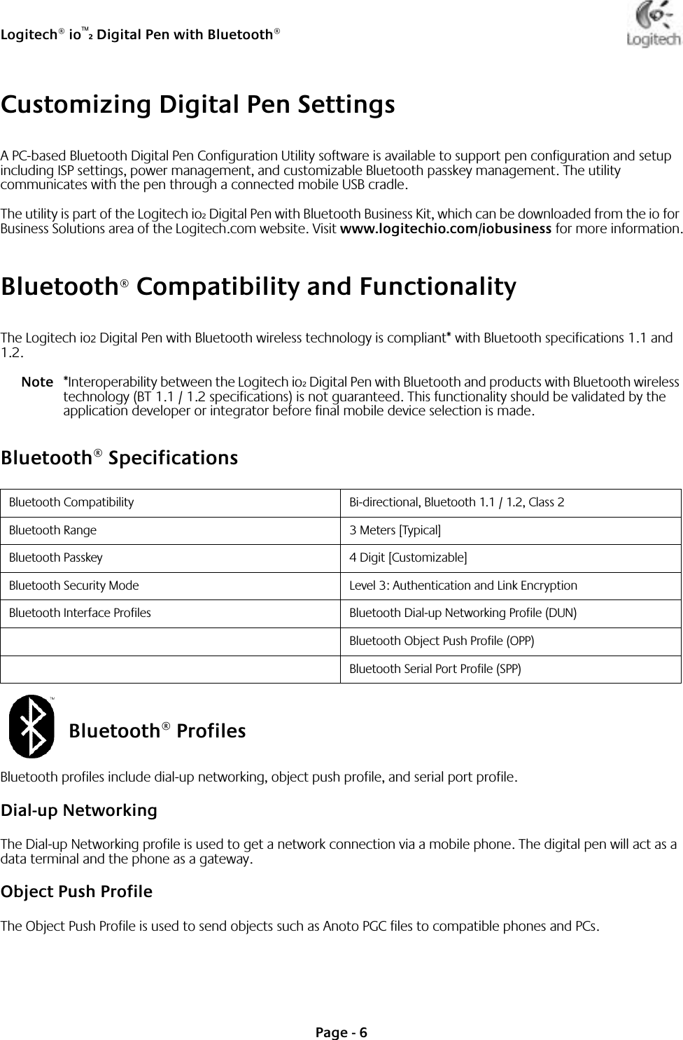 Logitech® io™2 Digital Pen with Bluetooth®Page - 6Customizing Digital Pen SettingsA PC-based Bluetooth Digital Pen Configuration Utility software is available to support pen configuration and setup including ISP settings, power management, and customizable Bluetooth passkey management. The utility communicates with the pen through a connected mobile USB cradle. The utility is part of the Logitech io2 Digital Pen with Bluetooth Business Kit, which can be downloaded from the io for Business Solutions area of the Logitech.com website. Visit www.logitechio.com/iobusiness for more information.Bluetooth® Compatibility and FunctionalityThe Logitech io2 Digital Pen with Bluetooth wireless technology is compliant* with Bluetooth specifications 1.1 and 1.2. Note *Interoperability between the Logitech io2 Digital Pen with Bluetooth and products with Bluetooth wireless technology (BT 1.1 / 1.2 specifications) is not guaranteed. This functionality should be validated by the application developer or integrator before final mobile device selection is made. Bluetooth® SpecificationsBluetooth® ProfilesBluetooth profiles include dial-up networking, object push profile, and serial port profile.Dial-up NetworkingThe Dial-up Networking profile is used to get a network connection via a mobile phone. The digital pen will act as a data terminal and the phone as a gateway.Object Push ProfileThe Object Push Profile is used to send objects such as Anoto PGC files to compatible phones and PCs.Bluetooth Compatibility Bi-directional, Bluetooth 1.1 / 1.2, Class 2Bluetooth Range 3 Meters [Typical]Bluetooth Passkey 4 Digit [Customizable]Bluetooth Security Mode Level 3: Authentication and Link EncryptionBluetooth Interface Profiles Bluetooth Dial-up Networking Profile (DUN)Bluetooth Object Push Profile (OPP)Bluetooth Serial Port Profile (SPP)