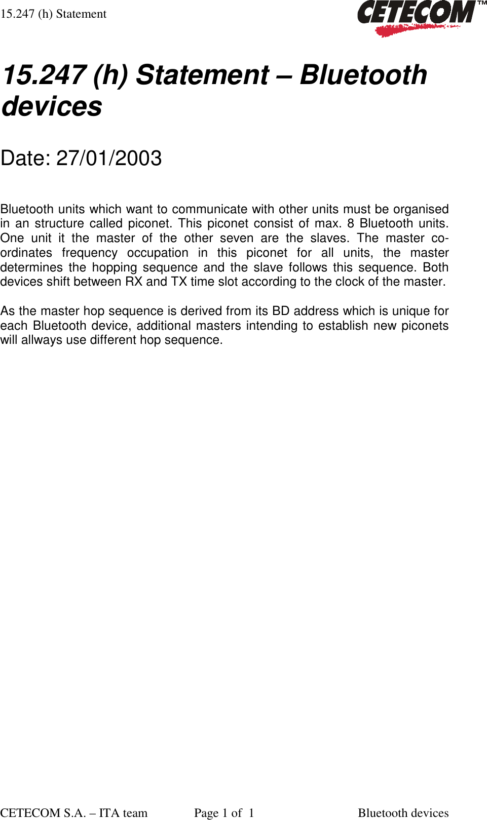 15.247 (h) Statement CETECOM S.A. – ITA team  Page 1 of  1  Bluetooth devices  15.247 (h) Statement – Bluetooth devices  Date: 27/01/2003  Bluetooth units which want to communicate with other units must be organised in an structure called piconet. This piconet consist of max. 8 Bluetooth units. One unit it the master of the other seven are the slaves. The master co-ordinates frequency occupation in this piconet for all units, the master determines the hopping sequence and the slave follows this sequence. Both devices shift between RX and TX time slot according to the clock of the master.  As the master hop sequence is derived from its BD address which is unique for each Bluetooth device, additional masters intending to establish new piconets will allways use different hop sequence. 