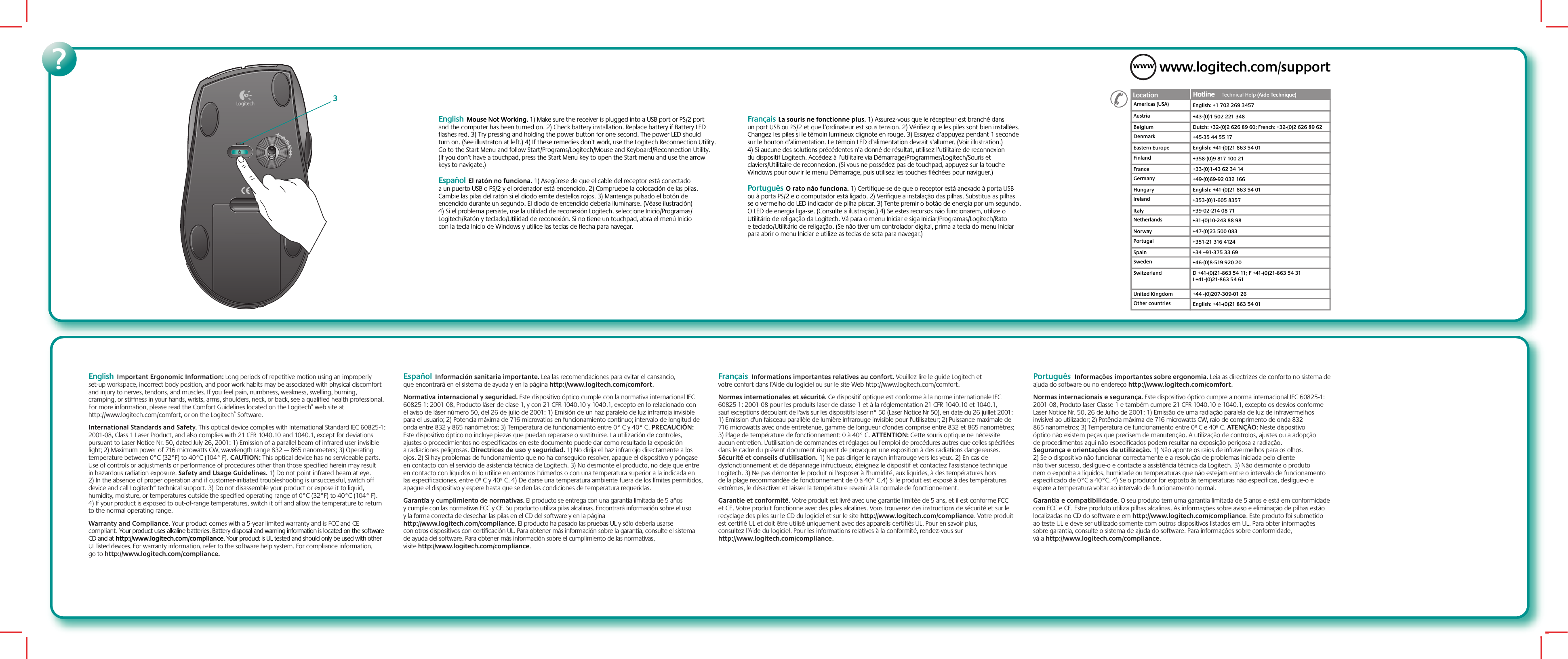 ?English  Important Ergonomic Information: Long periods of repetitive motion using an improperly set-up workspace, incorrect body position, and poor work habits may be associated with physical discomfort and injury to nerves, tendons, and muscles. If you feel pain, numbness, weakness, swelling, burning, cramping, or stiffness in your hands, wrists, arms, shoulders, neck, or back, see a qualified health professional. For more information, please read the Comfort Guidelines located on the Logitech® web site at http://www.logitech.com/comfort, or on the Logitech® Software.International Standards and Safety. This optical device complies with International Standard IEC 60825-1: 2001-08, Class 1 Laser Product, and also complies with 21 CFR 1040.10 and 1040.1, except for deviations pursuant to Laser Notice Nr. 50, dated July 26, 2001: 1) Emission of a parallel beam of infrared user-invisible light; 2) Maximum power of 716 microwatts CW, wavelength range 832 — 865 nanometers; 3) Operating temperature between 0°C (32°F) to 40°C (104° F). CAUTION: This optical device has no serviceable parts. Use of controls or adjustments or performance of procedures other than those specified herein may result in hazardous radiation exposure. Safety and Usage Guidelines. 1) Do not point infrared beam at eye. 2) In the absence of proper operation and if customer-initiated troubleshooting is unsuccessful, switch off device and call Logitech“ technical support. 3) Do not disassemble your product or expose it to liquid, humidity, moisture, or temperatures outside the specified operating range of 0°C (32°F) to 40°C (104° F). 4) If your product is exposed to out-of-range temperatures, switch it off and allow the temperature to return to the normal operating range. Warranty and Compliance. Your product comes with a 5-year limited warranty and is FCC and CE compliant. Your product uses alkaline batteries. Battery disposal and warning information is located on the software CD and at http://www.logitech.com/compliance. Your product is UL tested and should only be used with other UL listed devices. For warranty information, refer to the software help system. For compliance information, go to http://www.logitech.com/compliance.  Español  Información sanitaria importante. Lea las recomendaciones para evitar el cansancio, que encontrará en el sistema de ayuda y en la página http://www.logitech.com/comfort.Normativa internacional y seguridad. Este dispositivo óptico cumple con la normativa internacional IEC 60825-1: 2001-08, Producto láser de clase 1, y con 21 CFR 1040.10 y 1040.1, excepto en lo relacionado con el aviso de láser número 50, del 26 de julio de 2001: 1) Emisión de un haz paralelo de luz infrarroja invisible para el usuario; 2) Potencia máxima de 716 microvatios en funcionamiento continuo; intervalo de longitud de onda entre 832 y 865 nanómetros; 3) Temperatura de funcionamiento entre 0° C y 40° C. PRECAUCIÓN: Este dispositivo óptico no incluye piezas que puedan repararse o sustituirse. La utilización de controles, ajustes o procedimientos no especificados en este documento puede dar como resultado la exposición a radiaciones peligrosas. Directrices de uso y seguridad. 1) No dirija el haz infrarrojo directamente a los ojos. 2) Si hay problemas de funcionamiento que no ha conseguido resolver, apague el dispositivo y póngase en contacto con el servicio de asistencia técnica de Logitech. 3) No desmonte el producto, no deje que entre en contacto con líquidos ni lo utilice en entornos húmedos o con una temperatura superior a la indicada en las especificaciones, entre 0º C y 40º C. 4) De darse una temperatura ambiente fuera de los límites permitidos, apague el dispositivo y espere hasta que se den las condiciones de temperatura requeridas. Garantía y cumplimiento de normativas. El producto se entrega con una garantía limitada de 5 años y cumple con las normativas FCC y CE. Su producto utiliza pilas alcalinas. Encontrará información sobre el uso y la forma correcta de desechar las pilas en el CD del software y en la página http://www.logitech.com/compliance. El producto ha pasado las pruebas UL y sólo debería usarse con otros dispositivos con certificación UL. Para obtener más información sobre la garantía, consulte el sistema de ayuda del software. Para obtener más información sobre el cumplimiento de las normativas, visite http://www.logitech.com/compliance.  Français  Informations importantes relatives au confort. Veuillez lire le guide Logitech et votre confort dans l’Aide du logiciel ou sur le site Web http://www.logitech.com/comfort.Normes internationales et sécurité. Ce dispositif optique est conforme à la norme internationale IEC 60825-1: 2001-08 pour les produits laser de classe 1 et à la réglementation 21 CFR 1040.10 et 1040.1, sauf exceptions découlant de l&apos;avis sur les dispositifs laser n° 50 (Laser Notice Nr 50), en date du 26 juillet 2001: 1) Emission d&apos;un faisceau parallèle de lumière infrarouge invisible pour l&apos;utilisateur; 2) Puissance maximale de 716 microwatts avec onde entretenue, gamme de longueur d&apos;ondes comprise entre 832 et 865 nanomètres; 3) Plage de température de fonctionnement: 0 à 40° C. ATTENTION: Cette souris optique ne nécessite aucun entretien. L&apos;utilisation de commandes et réglages ou l&apos;emploi de procédures autres que celles spécifiées dans le cadre du présent document risquent de provoquer une exposition à des radiations dangereuses. Sécurité et conseils d&apos;utilisation. 1) Ne pas diriger le rayon infrarouge vers les yeux. 2) En cas de dysfonctionnement et de dépannage infructueux, éteignez le dispositif et contactez l&apos;assistance technique Logitech. 3) Ne pas démonter le produit ni l&apos;exposer à l&apos;humidité, aux liquides, à des températures hors de la plage recommandée de fonctionnement de 0 à 40° C.4) Si le produit est exposé à des températures extrêmes, le désactiver et laisser la température revenir à la normale de fonctionnement. Garantie et conformité. Votre produit est livré avec une garantie limitée de 5 ans, et il est conforme FCC et CE. Votre produit fonctionne avec des piles alcalines. Vous trouverez des instructions de sécurité et sur le recyclage des piles sur le CD du logiciel et sur le site http://www.logitech.com/compliance. Votre produit est certifié UL et doit être utilisé uniquement avec des appareils certifiés UL. Pour en savoir plus, consultez l’Aide du logiciel. Pour les informations relatives à la conformité, rendez-vous sur http://www.logitech.com/compliance.    Português  Informações importantes sobre ergonomia. Leia as directrizes de conforto no sistema de ajuda do software ou no endereço http://www.logitech.com/comfort.Normas internacionais e segurança. Este dispositivo óptico cumpre a norma internacional IEC 60825-1: 2001-08, Produto laser Classe 1 e também cumpre 21 CFR 1040.10 e 1040.1, excepto os desvios conforme Laser Notice Nr. 50, 26 de Julho de 2001: 1) Emissão de uma radiação paralela de luz de infravermelhos invisível ao utilizador; 2) Potência máxima de 716 microwatts CW, raio de comprimento de onda 832 — 865 nanometros; 3) Temperatura de funcionamento entre 0º C e 40º C. ATENÇÃO: Neste dispositivo óptico não existem peças que precisem de manutenção. A utilização de controlos, ajustes ou a adopção de procedimentos aqui não especificados podem resultar na exposição perigosa a radiação. Segurança e orientações de utilização. 1) Não aponte os raios de infravermelhos para os olhos. 2) Se o dispositivo não funcionar correctamente e a resolução de problemas iniciada pelo cliente não tiver sucesso, desligue-o e contacte a assistência técnica da Logitech. 3) Não desmonte o produto nem o exponha a líquidos, humidade ou temperaturas que não estejam entre o intervalo de funcionamento especificado de 0°C a 40°C. 4) Se o produtor for exposto às temperaturas não especificas, desligue-o e espere a temperatura voltar ao intervalo de funcionamento normal. Garantia e compatibilidade. O seu produto tem uma garantia limitada de 5 anos e está em conformidade com FCC e CE. Estre produto utiliza pilhas alcalinas. As informações sobre aviso e eliminação de pilhas estão localizadas no CD do software e em http://www.logitech.com/compliance. Este produto foi submetido ao teste UL e deve ser utilizado somente com outros dispositivos listados em UL. Para obter informações sobre garantia, consulte o sistema de ajuda do software. Para informações sobre conformidade, vá a http://www.logitech.com/compliance.  English  Mouse Not Working. 1) Make sure the receiver is plugged into a USB port or PS/2 port and the computer has been turned on. 2) Check battery installation. Replace battery if Battery LED flashes red. 3) Try pressing and holding the power button for one second. The power LED should turn on. (See illustraton at left.) 4) If these remedies don’t work, use the Logitech Reconnection Utility. Go to the Start Menu and follow Start/Programs/Logitech/Mouse and Keyboard/Reconnection Utility. (If you don’t have a touchpad, press the Start Menu key to open the Start menu and use the arrow keys to navigate.) Español  El ratón no funciona. 1) Asegúrese de que el cable del receptor está conectado a un puerto USB o PS/2 y el ordenador está encendido. 2) Compruebe la colocación de las pilas. Cambie las pilas del ratón si el diodo emite destellos rojos. 3) Mantenga pulsado el botón de encendido durante un segundo. El diodo de encendido debería iluminarse. (Véase ilustración) 4) Si el problema persiste, use la utilidad de reconexión Logitech. seleccione Inicio/Programas/Logitech/Ratón y teclado/Utilidad de reconexión. Si no tiene un touchpad, abra el menú Inicio con la tecla Inicio de Windows y utilice las teclas de flecha para navegar.     Français  La souris ne fonctionne plus. 1) Assurez-vous que le récepteur est branché dans un port USB ou PS/2 et que l’ordinateur est sous tension. 2) Vérifiez que les piles sont bien installées. Changez les piles si le témoin lumineux clignote en rouge. 3) Essayez d’appuyez pendant 1 seconde sur le bouton d’alimentation. Le témoin LED d’alimentation devrait s’allumer. (Voir illustration.) 4) Si aucune des solutions précédentes n’a donné de résultat, utilisez l’utilitaire de reconnexion du dispositif Logitech. Accédez à l’utilitaire via Démarrage/Programmes/Logitech/Souris et claviers/Utilitaire de reconnexion. (Si vous ne possédez pas de touchpad, appuyez sur la touche Windows pour ouvrir le menu Démarrage, puis utilisez les touches fléchées pour naviguer.)Português  O rato não funciona. 1) Certifique-se de que o receptor está anexado à porta USB ou à porta PS/2 e o computador está ligado. 2) Verifique a instalação das pilhas. Substitua as pilhas se o vermelho do LED indicador de pilha piscar. 3) Tente premir o botão de energia por um segundo. O LED de energia liga-se. (Consulte a ilustração.) 4) Se estes recursos não funcionarem, utilize o Utilitário de religação da Logitech. Vá para o menu Iniciar e siga Iniciar/Programas/Logitech/Rato e teclado/Utilitário de religação. (Se não tiver um controlador digital, prima a tecla do menu Iniciar para abrir o menu Iniciar e utilize as teclas de seta para navegar.)3www.logitech.com/supportAustria +43-(0)1 502 221 348Dutch: +32-(0)2 626 89 60; French: +32-(0)2 626 89 62Location Hotline     Technical Help (Aide Technique)Hotline       (Aide Technique)DenmarkEastern Europe+45-35 44 55 17English: +41-(0)21 863 54 01FinlandFrance+358-(0)9 817 100 21+33-(0)1-43 62 34 14GermanyHungary+49-(0)69-92 032 166English: +41-(0)21 863 54 01IrelandItaly+353-(0)1-605 8357+39-02-214 08 71NetherlandsNorway+31-(0)10-243 88 98+47-(0)23 500 083PortugalSpain+351-21 316 4124+34 –91-375 33 69SwedenSwitzerland+46-(0)8-519 920 20D +41-(0)21-863 54 11; F +41-(0)21-863 54 31 I +41-(0)21-863 54 61 BelgiumUnited Kingdom +44 -(0)207-309-01 26Other countries English: +41-(0)21 863 54 01Americas (USA) English: +1 702 269 3457WWW