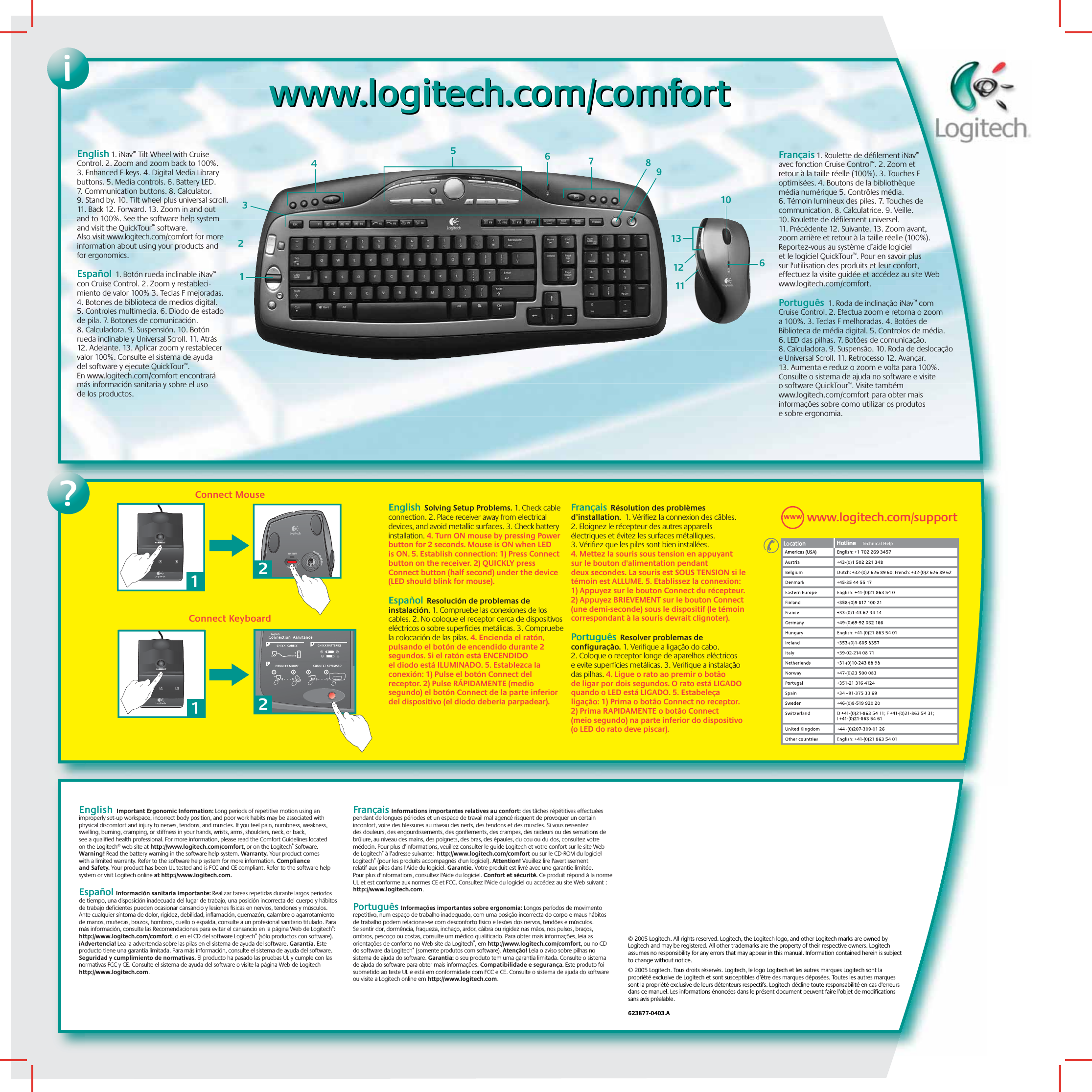 iwww.logitech.com/comfortwww.logitech.com/comfort?Connect MouseConnect Keyboard211CONNECTON / OFF2www.logitech.com/supportWWW123456678910111213Americas (USA) English: +1 702 269 3457English 1. iNav™ Tilt Wheel with Cruise Control. 2. Zoom and zoom back to 100%. 3. Enhanced F-keys. 4. Digital Media Library buttons. 5. Media controls. 6. Battery LED. 7. Communication buttons. 8. Calculator. 9. Stand by. 10. Tilt wheel plus universal scroll. 11. Back 12. Forward. 13. Zoom in and out and to 100%. See the software help system and visit the QuickTour™ software. Also visit www.logitech.com/comfort for more information about using your products and for ergonomics. Español  1. Botón rueda inclinable iNav™ con Cruise Control. 2. Zoom y restableci-miento de valor 100% 3. Teclas F mejoradas. 4. Botones de biblioteca de medios digital. 5. Controles multimedia. 6. Diodo de estado de pila. 7. Botones de comunicación. 8. Calculadora. 9. Suspensión. 10. Botón rueda inclinable y Universal Scroll. 11. Atrás 12. Adelante. 13. Aplicar zoom y restablecer valor 100%. Consulte el sistema de ayuda del software y ejecute QuickTour™. En www.logitech.com/comfort encontrará más información sanitaria y sobre el uso de los productos.English  Solving Setup Problems. 1. Check cable connection. 2. Place receiver away from electrical devices, and avoid metallic surfaces. 3. Check battery installation. 4. Turn ON mouse by pressing Power button for 2 seconds. Mouse is ON when LED is ON. 5. Establish connection: 1) Press Connect button on the receiver. 2) QUICKLY press Connect button (half second) under the device (LED should blink for mouse).  Español  Resolución de problemas de instalación. 1. Compruebe las conexiones de los cables. 2. No coloque el receptor cerca de dispositivos eléctricos o sobre superficies metálicas. 3. Compruebe la colocación de las pilas. 4. Encienda el ratón, pulsando el botón de encendido durante 2 segundos. Si el ratón está ENCENDIDO el diodo está ILUMINADO. 5. Establezca la conexión: 1) Pulse el botón Connect del receptor. 2) Pulse RÁPIDAMENTE (medio segundo) el botón Connect de la parte inferior del dispositivo (el diodo debería parpadear). Français  Résolution des problèmes d’installation.  1. Vérifiez la connexion des câbles. 2. Eloignez le récepteur des autres appareils électriques et évitez les surfaces métalliques. 3. Vérifiez que les piles sont bien installées. 4. Mettez la souris sous tension en appuyant sur le bouton d&apos;alimentation pendant deux secondes. La souris est SOUS TENSION si le témoin est ALLUME. 5. Etablissez la connexion: 1) Appuyez sur le bouton Connect du récepteur. 2) Appuyez BRIEVEMENT sur le bouton Connect (une demi-seconde) sous le dispositif (le témoin correspondant à la souris devrait clignoter).Português  Resolver problemas de configuração. 1. Verifique a ligação do cabo. 2. Coloque o receptor longe de aparelhos eléctricos e evite superfícies metálicas. 3. Verifique a instalação das pilhas. 4. Ligue o rato ao premir o botão de ligar por dois segundos. O rato está LIGADO quando o LED está LIGADO. 5. Estabeleça ligação: 1) Prima o botão Connect no receptor. 2) Prima RAPIDAMENTE o botão Connect (meio segundo) na parte inferior do dispositivo (o LED do rato deve piscar).© 2005 Logitech. All rights reserved. Logitech, the Logitech logo, and other Logitech marks are owned by Logitech and may be registered. All other trademarks are the property of their respective owners. Logitech assumes no responsibility for any errors that may appear in this manual. Information contained herein is subject to change without notice.© 2005 Logitech. Tous droits réservés. Logitech, le logo Logitech et les autres marques Logitech sont la propriété exclusive de Logitech et sont susceptibles d’être des marques déposées. Toutes les autres marques sont la propriété exclusive de leurs détenteurs respectifs. Logitech décline toute responsabilité en cas d&apos;erreurs dans ce manuel. Les informations énoncées dans le présent document peuvent faire l’objet de modifications sans avis préalable. 623877-0403.AFrançais 1. Roulette de défilement iNav™ avec fonction Cruise Control™. 2. Zoom et retour à la taille réelle (100%). 3. Touches F optimisées. 4. Boutons de la bibliothèque média numérique 5. Contrôles média. 6. Témoin lumineux des piles. 7. Touches de communication. 8. Calculatrice. 9. Veille. 10. Roulette de défilement universel. 11. Précédente 12. Suivante. 13. Zoom avant, zoom arrière et retour à la taille réelle (100%). Reportez-vous au système d’aide logiciel et le logiciel QuickTour™. Pour en savoir plus sur l&apos;utilisation des produits et leur confort, effectuez la visite guidée et accédez au site Web www.logitech.com/comfort.Português  1. Roda de inclinação iNav™ com Cruise Control. 2. Efectua zoom e retorna o zoom a 100%. 3. Teclas F melhoradas. 4. Botões de Biblioteca de média digital. 5. Controlos de média. 6. LED das pilhas. 7. Botões de comunicação. 8. Calculadora. 9. Suspensão. 10. Roda de deslocação e Universal Scroll. 11. Retrocesso 12. Avançar. 13. Aumenta e reduz o zoom e volta para 100%. Consulte o sistema de ajuda no software e visite o software QuickTour™. Visite também www.logitech.com/comfort para obter mais informações sobre como utilizar os produtos e sobre ergonomia.English  Important Ergonomic Information: Long periods of repetitive motion using an improperly set-up workspace, incorrect body position, and poor work habits may be associated with physical discomfort and injury to nerves, tendons, and muscles. If you feel pain, numbness, weakness, swelling, burning, cramping, or stiffness in your hands, wrists, arms, shoulders, neck, or back, see a qualified health professional. For more information, please read the Comfort Guidelines located on the Logitech® web site at http://www.logitech.com/comfort, or on the Logitech® Software. Warning! Read the battery warning in the software help system. Warranty. Your product comes with a limited warranty. Refer to the software help system for more information. Compliance and Safety. Your product has been UL tested and is FCC and CE compliant. Refer to the software help system or visit Logitech online at http://www.logitech.com.   Español Información sanitaria importante: Realizar tareas repetidas durante largos periodos de tiempo, una disposición inadecuada del lugar de trabajo, una posición incorrecta del cuerpo y hábitos de trabajo deficientes pueden ocasionar cansancio y lesiones físicas en nervios, tendones y músculos. Ante cualquier síntoma de dolor, rigidez, debilidad, inflamación, quemazón, calambre o agarrotamiento de manos, muñecas, brazos, hombros, cuello o espalda, consulte a un profesional sanitario titulado. Para más información, consulte las Recomendaciones para evitar el cansancio en la página Web de Logitech®: http://www.logitech.com/comfort, o en el CD del software Logitech® (sólo productos con software). ¡Advertencia! Lea la advertencia sobre las pilas en el sistema de ayuda del software. Garantía. Este producto tiene una garantía limitada. Para más información, consulte el sistema de ayuda del software. Seguridad y cumplimiento de normativas. El producto ha pasado las pruebas UL y cumple con las normativas FCC y CE. Consulte el sistema de ayuda del software o visite la página Web de Logitech http://www.logitech.com.Français Informations importantes relatives au confort: des tâches répétitives effectuées pendant de longues périodes et un espace de travail mal agencé risquent de provoquer un certain inconfort, voire des blessures au niveau des nerfs, des tendons et des muscles. Si vous ressentez des douleurs, des engourdissements, des gonflements, des crampes, des raideurs ou des sensations de brûlure, au niveau des mains, des poignets, des bras, des épaules, du cou ou du dos, consultez votre médecin. Pour plus d’informations, veuillez consulter le guide Logitech et votre confort sur le site Web de Logitech® à l’adresse suivante:  http://www.logitech.com/comfort ou sur le CD-ROM du logiciel Logitech® (pour les produits accompagnés d&apos;un logiciel). Attention! Veuillez lire l&apos;avertissement relatif aux piles dans l&apos;Aide du logiciel. Garantie. Votre produit est livré avec une garantie limitée. Pour plus d&apos;informations, consultez l&apos;Aide du logiciel. Confort et sécurité. Ce produit répond à la norme UL et est conforme aux normes CE et FCC. Consultez l&apos;Aide du logiciel ou accédez au site Web suivant : http://www.logitech.com.Português Informações importantes sobre ergonomia: Longos períodos de movimento repetitivo, num espaço de trabalho inadequado, com uma posição incorrecta do corpo e maus hábitos de trabalho podem relacionar-se com desconforto físico e lesões dos nervos, tendões e músculos. Se sentir dor, dormência, fraqueza, inchaço, ardor, cãibra ou rigidez nas mãos, nos pulsos, braços, ombros, pescoço ou costas, consulte um médico qualificado. Para obter mais informações, leia as orientações de conforto no Web site da Logitech®, em http://www.logitech.com/comfort, ou no CD do software da Logitech® (somente produtos com software). Atenção! Leia o aviso sobre pilhas no sistema de ajuda do software. Garantia: o seu produto tem uma garantia limitada. Consulte o sistema de ajuda do software para obter mais informações. Compatibilidade e segurança. Este produto foi submetido ao teste UL e está em conformidade com FCC e CE. Consulte o sistema de ajuda do software ou visite a Logitech online em http://www.logitech.com.