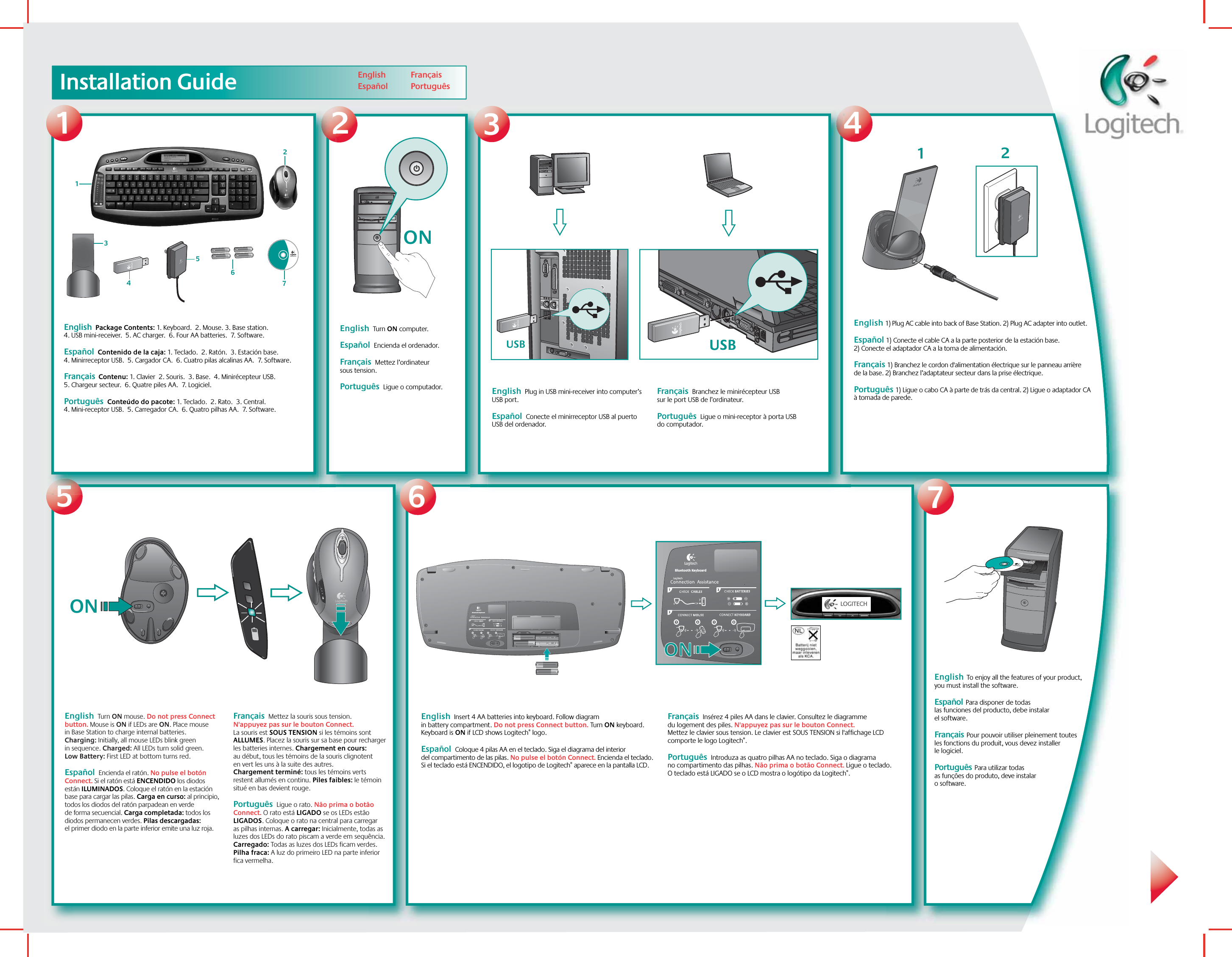 Installation Guide547English  Turn ON computer.  Español  Encienda el ordenador.  Français  Mettez l’ordinateur sous tension.Português  Ligue o computador.  23English  Plug in USB mini-receiver into computer’s USB port.  Español  Conecte el minirreceptor USB al puerto USB del ordenador.  Français  Branchez le minirécepteur USB sur le port USB de l’ordinateur.Português  Ligue o mini-receptor à porta USB do computador. USBUSBUSB1Logitech®www.logitech.comEnglish  Package Contents: 1. Keyboard.  2. Mouse. 3. Base station. 4. USB mini-receiver.  5. AC charger.  6. Four AA batteries.  7. Software.  Español  Contenido de la caja: 1. Teclado.  2. Ratón.  3. Estación base.  4. Minirreceptor USB.  5. Cargador CA.  6. Cuatro pilas alcalinas AA.  7. Software.   Français  Contenu: 1. Clavier  2. Souris.  3. Base.  4. Minirécepteur USB.  5. Chargeur secteur.  6. Quatre piles AA.  7. Logiciel.Português  Conteúdo do pacote: 1. Teclado.  2. Rato.  3. Central.  4. Mini-receptor USB.  5. Carregador CA.  6. Quatro pilhas AA.  7. Software.  12345676English      EspañolFrançais   Português  ON12ON LOGITECHBluetooth KeyboardBluetooth KeyboardONONEnglish 1) Plug AC cable into back of Base Station. 2) Plug AC adapter into outlet.Español 1) Conecte el cable CA a la parte posterior de la estación base. 2) Conecte el adaptador CA a la toma de alimentación.Français 1) Branchez le cordon d&apos;alimentation électrique sur le panneau arrière de la base. 2) Branchez l’adaptateur secteur dans la prise électrique.Português 1) Ligue o cabo CA à parte de trás da central. 2) Ligue o adaptador CA à tomada de parede.English  Turn ON mouse. Do not press Connect button. Mouse is ON if LEDs are ON. Place mouse in Base Station to charge internal batteries. Charging: Initially, all mouse LEDs blink green in sequence. Charged: All LEDs turn solid green. Low Battery: First LED at bottom turns red.  Español  Encienda el ratón. No pulse el botón Connect. Si el ratón está ENCENDIDO los diodos están ILUMINADOS. Coloque el ratón en la estación base para cargar las pilas. Carga en curso: al principio, todos los diodos del ratón parpadean en verde de forma secuencial. Carga completada: todos los diodos permanecen verdes. Pilas descargadas: el primer diodo en la parte inferior emite una luz roja. Français  Mettez la souris sous tension. N&apos;appuyez pas sur le bouton Connect. La souris est SOUS TENSION si les témoins sont ALLUMES. Placez la souris sur sa base pour recharger les batteries internes. Chargement en cours: au début, tous les témoins de la souris clignotent en vert les uns à la suite des autres. Chargement terminé: tous les témoins verts restent allumés en continu. Piles faibles: le témoin situé en bas devient rouge.Português  Ligue o rato. Não prima o botão Connect. O rato está LIGADO se os LEDs estão LIGADOS. Coloque o rato na central para carregar as pilhas internas. A carregar: Inicialmente, todas as luzes dos LEDs do rato piscam a verde em sequência. Carregado: Todas as luzes dos LEDs ficam verdes. Pilha fraca: A luz do primeiro LED na parte inferior fica vermelha. English  Insert 4 AA batteries into keyboard. Follow diagram in battery compartment. Do not press Connect button. Turn ON keyboard. Keyboard is ON if LCD shows Logitech® logo.Español  Coloque 4 pilas AA en el teclado. Siga el diagrama del interior del compartimento de las pilas. No pulse el botón Connect. Encienda el teclado. Si el teclado está ENCENDIDO, el logotipo de Logitech® aparece en la pantalla LCD.Français  Insérez 4 piles AA dans le clavier. Consultez le diagramme du logement des piles. N&apos;appuyez pas sur le bouton Connect. Mettez le clavier sous tension. Le clavier est SOUS TENSION si l&apos;affichage LCD comporte le logo Logitech®.Português  Introduza as quatro pilhas AA no teclado. Siga o diagrama no compartimento das pilhas. Não prima o botão Connect. Ligue o teclado. O teclado está LIGADO se o LCD mostra o logótipo da Logitech®.English  To enjoy all the features of your product, you must install the software. Español  Para disponer de todas las funciones del producto, debe instalar el software.   Français  Pour pouvoir utiliser pleinement toutes les fonctions du produit, vous devez installer le logiciel.Português  Para utilizar todas as funções do produto, deve instalar o software. 