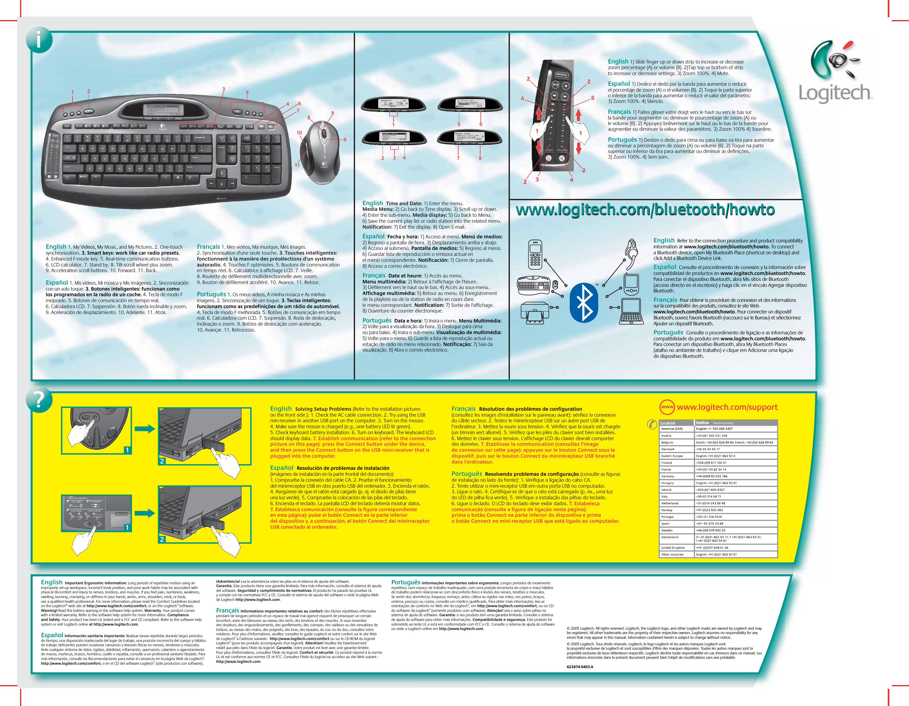 English  Solving Setup Problems (Refer to the installation pictures on the front side.): 1. Check the AC cable connection. 2. Try using the USB min-receiver in another USB port on the computer. 3. Turn on the mouse. 4. Make sure the mouse is charged (e.g., one battery LED lit green). 5. Check keyboard battery installation. 6. Turn on keyboard. The keyboard LCD should display data. 7. Establish communication (refer to the connection picture on this page): press the Connect button under the device, and then press the Connect button on the USB mini-receiver that is plugged into the computer.    Español  Resolución de problemas de instalación (imágenes de instalación en la parte frontal del documento): 1. Compruebe la conexión del cable CA. 2. Pruebe el funcionamiento del minirreceptor USB en otro puerto USB del ordenador. 3. Encienda el ratón. 4. Asegúrese de que el ratón está cargado (p. ej. el diodo de pilas tiene una luz verde). 5. Compruebe la colocación de las pilas del teclado. 6. Encienda el teclado. La pantalla LCD del teclado debería mostrar datos. 7. Establezca comunicación (consulte la figura correspondiente en esta página): pulse el botón Connect en la parte inferior del dispositivo y, a continuación, el botón Connect del minirreceptor USB conectado al ordenador.  Français  Résolution des problèmes de configuration (consultez les images d&apos;installation sur le panneau avant): vérifiez la connexion du câble secteur. 2. Testez le minirécepteur USB sur un autre port USB de l’ordinateur. 3. Mettez la souris sous tension. 4. Vérifiez que la souris est chargée (un témoin vert allumé). 5. Vérifiez que les piles du clavier sont bien installées. 6. Mettez le clavier sous tension. L&apos;affichage LCD du clavier devrait comporter des données. 7. Etablissez la communication (consultez l&apos;image de connexion sur cette page): appuyez sur le bouton Connect sous le dispositif, puis sur le bouton Connect du minirécepteur USB branché dans l&apos;ordinateur.Português  Resolvendo problemas de configuração (consulte as figuras de instalação no lado da frente): 1. Verifique a ligação do cabo CA. 2. Tente utilizar o mini-receptor USB em outra porta USB no computador. 3. Ligue o rato. 4. Certifique-se de que o rato está carregado (p. ex., uma luz do LED de pilha fica verde). 5. Verifique a instalação das pilhas do teclado. 6. Ligue o teclado. O LCD do teclado deve exibir dados. 7. Estabeleça comunicação (consulte a figura de ligação nesta página): prima o botão Connect na parte inferior do dispositivo e prima o botão Connect no mini-receptor USB que está ligado ao computador.  ?© 2005 Logitech. All rights reserved. Logitech, the Logitech logo, and other Logitech marks are owned by Logitech and may be registered. All other trademarks are the property of their respective owners. Logitech assumes no responsibility for any errors that may appear in this manual. Information contained herein is subject to change without notice.© 2005 Logitech. Tous droits réservés. Logitech, le logo Logitech et les autres marques Logitech sont la propriété exclusive de Logitech et sont susceptibles d’être des marques déposées. Toutes les autres marques sont la propriété exclusive de leurs détenteurs respectifs. Logitech décline toute responsabilité en cas d&apos;erreurs dans ce manuel. Les informations énoncées dans le présent document peuvent faire l’objet de modifications sans avis préalable. 623874-0403.A2211English  Time and Date: 1) Enter the menu. Media Menu: 2) Go back to Time display. 3) Scroll up or down. 4) Enter the sub-menu. Media display: 5) Go back to Menu. 6) Save the current play list or radio station into the related menu. Notification: 7) Exit the display. 8) Open E-mail. Español  Fecha y hora: 1) Acceso al menú. Menú de medios: 2) Regreso a pantalla de hora. 3) Desplazamiento arriba y abajo. 4) Acceso al submenú. Pantalla de medios: 5) Regreso al menú. 6) Guardar lista de reproducción o emisora actual en el menú correspondiente. Notificación: 7) Cierre de pantalla. 8) Acceso a correo electrónico. Français  Date et heure: 1) Accès au menu. Menu multimédia: 2) Retour à l&apos;affichage de l&apos;heure. 3) Défilement vers le haut ou le bas. 4) Accès au sous-menu. Affichage multimédia: 5) Retour au menu. 6) Enregistrement de la playliste ou de la station de radio en cours dans le menu correspondant. Notification: 7) Sortie de l&apos;affichage. 8) Ouverture du courrier électronique. Português  Data e hora: 1) Insira o menu. Menu Multimédia: 2) Volte para a visualização da hora. 3) Desloque para cima ou para baixo. 4) Insira o sub-menu. Visualização de multimédia: 5) Volte para o menu. 6) Guarde a lista de reprodução actual ou estação de rádio no menu relacionado. Notificação: 7) Saia da visualização. 8) Abra o correio electrónico. 3415678991011211AB432222www.logitech.com/bluetooth/howtowww.logitech.com/bluetooth/howtoEnglish  Refer to the connection procedure and product compatibility information at www.logitech.com/bluetooth/howto. To connect a Bluetooth device, open My Bluetooth Place (shortcut on desktop) and click Add a Bluetooth Device Link. Español  Consulte el procedimiento de conexión y la información sobre compatibilidad de productos en www.logitech.com/bluetooth/howto. Para conectar el dispositivo Bluetooth, abra Mis sitios de Bluetooth (acceso directo en el escritorio) y haga clic en el vínculo Agregar dispositivo Bluetooth.Français  Pour obtenir la procédure de connexion et des informations sur la compatibilité des produits, consultez le site Web www.logitech.com/bluetooth/howto. Pour connecter un dispositif Bluetooth, ouvrez Favoris Bluetooth (raccourci sur le Bureau) et sélectionnez Ajouter un dispositif Bluetooth.Português  Consulte o procedimento de ligação e as informações de compatibilidade do produto em www.logitech.com/bluetooth/howto. Para conectar um dispositivo Bluetooth, abra My Bluetooth Places (atalho no ambiente de trabalho) e clique em Adicionar uma ligação de dispositivo Bluetooth. TMEnglish 1) Slide finger up or down strip to increase or decrease zoom percentage (A) or volume (B). 2)Tap top or bottom of strip to increase or decrease settings. 3) Zoom 100%. 4) Mute.  Español 1) Deslice el dedo por la banda para aumentar o reducir el porcentaje de zoom (A) o el volumen (B). 2) Toque la parte superior o inferior de la banda para aumentar o reducir el valor del parámetro. 3) Zoom 100%. 4) Silencio.  Français 1) Faites glisser votre doigt vers le haut ou vers le bas sur la bande pour augmenter ou diminuer le pourcentage de zoom (A) ou le volume (B). 2) Appuyez brièvement sur le haut ou le bas de la bande pour augmenter ou diminuer la valeur des paramètres. 3) Zoom 100% 4) Sourdine.Português 1) Deslize o dedo para cima ou para baixo na tira para aumentar ou diminuir a percentagem de zoom (A) ou volume (B). 2) Toque na parte superior ou inferior da tira para aumentar ou diminuir as definições. 3) Zoom 100%. 4) Sem som. i12345678www.logitech.com/supportWWWAmericas (USA) English: +1 702 269 3457English 1. My Videos, My Music, and My Pictures. 2. One-touch synchronization. 3. Smart keys: work like car radio presets. 4. Enhanced F-mode key. 5. Real-time communication buttons. 6. LCD calculator. 7. Stand by. 8. Tilt-scroll wheel plus zoom. 9. Acceleration scroll buttons. 10. Forward. 11. Back.    Español 1. Mis vídeos, Mi música y Mis imágenes. 2. Sincronización con un solo toque. 3. Botones inteligentes: funcionan como los programados en la radio de un coche. 4. Tecla de modo F mejorado. 5. Botones de comunicación en tiempo real. 6. Calculadora LCD. 7. Suspensión. 8. Botón rueda inclinable y zoom. 9. Aceleración de desplazamiento. 10. Adelante. 11. Atrás.Français 1. Mes vidéos, Ma musique, Mes images. 2. Synchronisation d&apos;une seule touche. 3. Touches intelligentes: fonctionnent à la manière des présélections d&apos;un système autoradio. 4. Touches F optimisées. 5. Boutons de communication en temps réel. 6. Calculatrice à affichage LCD. 7. Veille. 8. Roulette de défilement multidirectionnelle avec zoom. 9. Bouton de défilement accéléré. 10. Avance. 11. Retour.Português 1. Os meus vídeos, A minha música e As minhas imagens. 2. Sincronização de um toque. 3. Teclas inteligentes: funcionam como as predefinições de um rádio de automóvel. 4. Tecla de modo F melhorada. 5. Botões de comunicação em tempo real. 6. Calculadora com LCD. 7. Suspensão. 8. Roda de deslocação, inclinação e zoom. 9. Botões de deslocação com aceleração. 10. Avançar. 11. Retrocesso.  English  Important Ergonomic Information: Long periods of repetitive motion using an improperly set-up workspace, incorrect body position, and poor work habits may be associated with physical discomfort and injury to nerves, tendons, and muscles. If you feel pain, numbness, weakness, swelling, burning, cramping, or stiffness in your hands, wrists, arms, shoulders, neck, or back, see a qualified health professional. For more information, please read the Comfort Guidelines located on the Logitech® web site at http://www.logitech.com/comfort, or on the Logitech® Software. Warning! Read the battery warning in the software help system. Warranty. Your product comes with a limited warranty. Refer to the software help system for more information. Compliance and Safety. Your product has been UL tested and is FCC and CE compliant. Refer to the software help system or visit Logitech online at http://www.logitech.com.   Español Información sanitaria importante: Realizar tareas repetidas durante largos periodos de tiempo, una disposición inadecuada del lugar de trabajo, una posición incorrecta del cuerpo y hábitos de trabajo deficientes pueden ocasionar cansancio y lesiones físicas en nervios, tendones y músculos. Ante cualquier síntoma de dolor, rigidez, debilidad, inflamación, quemazón, calambre o agarrotamiento de manos, muñecas, brazos, hombros, cuello o espalda, consulte a un profesional sanitario titulado. Para más información, consulte las Recomendaciones para evitar el cansancio en la página Web de Logitech®: http://www.logitech.com/comfort, o en el CD del software Logitech® (sólo productos con software). ¡Advertencia! Lea la advertencia sobre las pilas en el sistema de ayuda del software. Garantía. Este producto tiene una garantía limitada. Para más información, consulte el sistema de ayuda del software. Seguridad y cumplimiento de normativas. El producto ha pasado las pruebas UL y cumple con las normativas FCC y CE. Consulte el sistema de ayuda del software o visite la página Web de Logitech http://www.logitech.com.Français Informations importantes relatives au confort: des tâches répétitives effectuées pendant de longues périodes et un espace de travail mal agencé risquent de provoquer un certain inconfort, voire des blessures au niveau des nerfs, des tendons et des muscles. Si vous ressentez des douleurs, des engourdissements, des gonflements, des crampes, des raideurs ou des sensations de brûlure, au niveau des mains, des poignets, des bras, des épaules, du cou ou du dos, consultez votre médecin. Pour plus d’informations, veuillez consulter le guide Logitech et votre confort sur le site Web de Logitech® à l’adresse suivante:  http://www.logitech.com/comfort ou sur le CD-ROM du logiciel Logitech® (pour les produits accompagnés d&apos;un logiciel). Attention! Veuillez lire l&apos;avertissement relatif aux piles dans l&apos;Aide du logiciel. Garantie. Votre produit est livré avec une garantie limitée. Pour plus d&apos;informations, consultez l&apos;Aide du logiciel. Confort et sécurité. Ce produit répond à la norme UL et est conforme aux normes CE et FCC. Consultez l&apos;Aide du logiciel ou accédez au site Web suivant : http://www.logitech.com.Português Informações importantes sobre ergonomia: Longos períodos de movimento repetitivo, num espaço de trabalho inadequado, com uma posição incorrecta do corpo e maus hábitos de trabalho podem relacionar-se com desconforto físico e lesões dos nervos, tendões e músculos. Se sentir dor, dormência, fraqueza, inchaço, ardor, cãibra ou rigidez nas mãos, nos pulsos, braços, ombros, pescoço ou costas, consulte um médico qualificado. Para obter mais informações, leia as orientações de conforto no Web site da Logitech®, em http://www.logitech.com/comfort, ou no CD do software da Logitech® (somente produtos com software). Atenção! Leia o aviso sobre pilhas no sistema de ajuda do software. Garantia: o seu produto tem uma garantia limitada. Consulte o sistema de ajuda do software para obter mais informações. Compatibilidade e segurança. Este produto foi submetido ao teste UL e está em conformidade com FCC e CE. Consulte o sistema de ajuda do software ou visite a Logitech online em http://www.logitech.com.