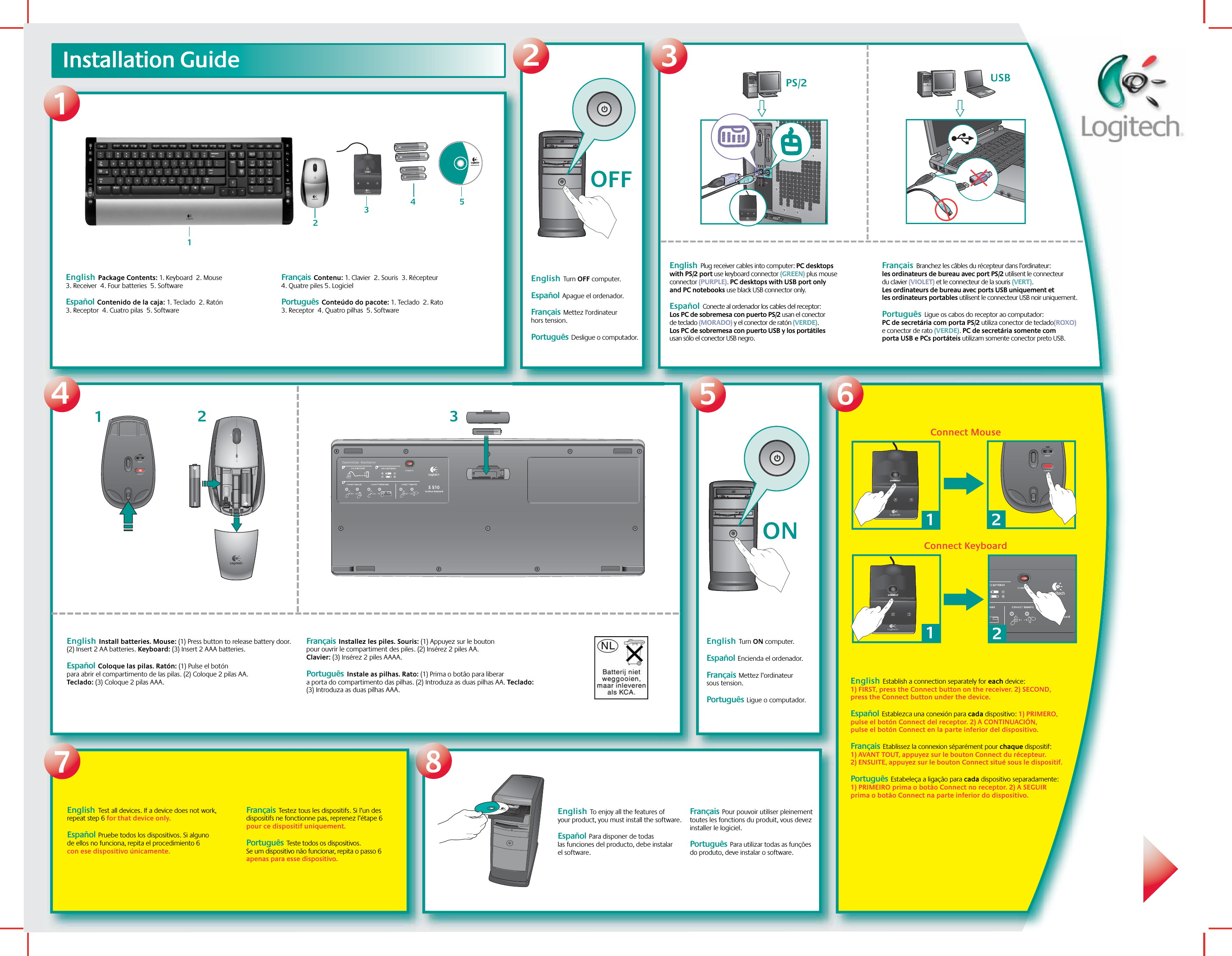 412Logitech®www.logitech.com123Installation Guide3687English  Test all devices. If a device does not work, repeat step 6 for that device only. Español  Pruebe todos los dispositivos. Si alguno de ellos no funciona, repita el procedimiento 6 con ese dispositivo únicamente.  Français  Testez tous les dispositifs. Si l’un des dispositifs ne fonctionne pas, reprenez l’étape 6 pour ce dispositif uniquement.Português  Teste todos os dispositivos. Se um dispositivo não funcionar, repita o passo 6 apenas para esse dispositivo.English  Package Contents: 1. Keyboard  2. Mouse  3. Receiver  4. Four batteries  5. Software Español  Contenido de la caja: 1. Teclado  2. Ratón  3. Receptor  4. Cuatro pilas  5. Software    Français  Contenu: 1. Clavier  2. Souris  3. Récepteur  4. Quatre piles 5. Logiciel Português  Conteúdo do pacote: 1. Teclado  2. Rato  3. Receptor  4. Quatro pilhas  5. SoftwareOFFEnglish  Turn OFF computer. Español  Apague el ordenador.  Français  Mettez l&apos;ordinateur hors tension.Português  Desligue o computador.English  Plug receiver cables into computer: PC desktops with PS/2 port use keyboard connector (GREEN) plus mouse connector (PURPLE). PC desktops with USB port only and PC notebooks use black USB connector only.  Español  Conecte al ordenador los cables del receptor: Los PC de sobremesa con puerto PS/2 usan el conector de teclado (MORADO) y el conector de ratón (VERDE). Los PC de sobremesa con puerto USB y los portátiles usan sólo el conector USB negro.     Français  Branchez les câbles du récepteur dans l’ordinateur: les ordinateurs de bureau avec port PS/2 utilisent le connecteur du clavier (VIOLET) et le connecteur de la souris (VERT). Les ordinateurs de bureau avec ports USB uniquement et les ordinateurs portables utilisent le connecteur USB noir uniquement.Português  Ligue os cabos do receptor ao computador: PC de secretária com porta PS/2 utiliza conector de teclado(ROXO) e conector de rato (VERDE). PC de secretária somente com porta USB e PCs portáteis utilizam somente conector preto USB. USB  PS/2English  Install batteries. Mouse: (1) Press button to release battery door. (2) Insert 2 AA batteries. Keyboard: (3) Insert 2 AAA batteries.Español  Coloque las pilas. Ratón: (1) Pulse el botón para abrir el compartimento de las pilas. (2) Coloque 2 pilas AA. Teclado: (3) Coloque 2 pilas AAA.  Français  Installez les piles. Souris: (1) Appuyez sur le bouton pour ouvrir le compartiment des piles. (2) Insérez 2 piles AA. Clavier: (3) Insérez 2 piles AAAA.Português  Instale as pilhas. Rato: (1) Prima o botão para liberar a porta do compartimento das pilhas. (2) Introduza as duas pilhas AA. Teclado: (3) Introduza as duas pilhas AAA.5ONEnglish  Turn ON computer. Español  Encienda el ordenador.Français  Mettez l’ordinateur sous tension.  Português  Ligue o computador.English  Establish a connection separately for each device: 1) FIRST, press the Connect button on the receiver. 2) SECOND, press the Connect button under the device.Español  Establezca una conexión para cada dispositivo: 1) PRIMERO, pulse el botón Connect del receptor. 2) A CONTINUACIÓN, pulse el botón Connect en la parte inferior del dispositivo.     Français  Etablissez la connexion séparément pour chaque dispositif: 1) AVANT TOUT, appuyez sur le bouton Connect du récepteur. 2) ENSUITE, appuyez sur le bouton Connect situé sous le dispositif.Português  Estabeleça a ligação para cada dispositivo separadamente: 1) PRIMEIRO prima o botão Connect no receptor. 2) A SEGUIR prima o botão Connect na parte inferior do dispositivo.English  To enjoy all the features of your product, you must install the software. Español  Para disponer de todas las funciones del producto, debe instalar el software.   Français  Pour pouvoir utiliser pleinement toutes les fonctions du produit, vous devez installer le logiciel.Português  Para utilizar todas as funções do produto, deve instalar o software.121Connect MouseConnect Keyboard234521