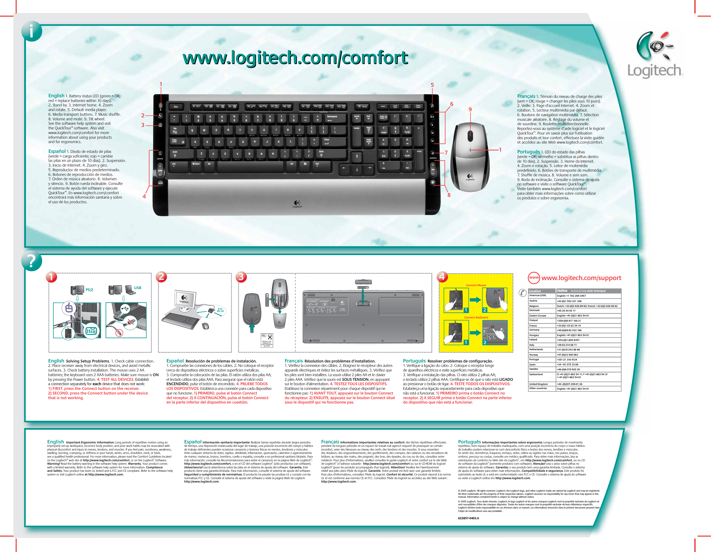 ?English  Solving Setup Problems. 1. Check cable connection. 2. Place receiver away from electrical devices, and avoid metallic surfaces. 3. Check battery installation. The mouse uses 2 AA batteries; the keyboard uses 2 AAA batteries. Make sure mouse is ON by pressing the Power button. 4. TEST ALL DEVICES. Establish a connection separately for each device that does not work: 1) FIRST, press the Connect button on the receiver. 2) SECOND, press the Connect button under the device that is not working. Español  Resolución de problemas de instalación. 1. Compruebe las conexiones de los cables. 2. No coloque el receptor cerca de dispositivos eléctricos o sobre superficies metálicas. 3. Compruebe la colocación de las pilas. El ratón utiliza dos pilas AA; el teclado utiliza dos pilas AAA. Para asegurar que el ratón está ENCENDIDO, pulse el botón de encendido. 4. PRUEBE TODOS LOS DISPOSITIVOS. Establezca una conexión para cada dispositivo que no funcione. 1) PRIMERO, pulse el botón Connect del receptor. 2) A CONTINUACIÓN, pulse el botón Connect en la parte inferior del dispositivo en cuestión.  Français  Résolution des problèmes d’installation.  1. Vérifiez la connexion des câbles. 2. Eloignez le récepteur des autres appareils électriques et évitez les surfaces métalliques. 3. Vérifiez que les piles sont bien installées. La souris utilise 2 piles AA et le clavier 2 piles AAA. Vérifiez que la souris est SOUS TENSION, en appuyant sur le bouton d&apos;alimentation. 4. TESTEZ TOUS LES DISPOSITIFS. Etablissez la connexion séparément pour chaque dispositif qui ne fonctionne pas: 1) AVANT TOUT, appuyez sur le bouton Connect du récepteur. 2) ENSUITE, appuyez sur le bouton Connect situé sous le dispositif qui ne fonctionne pas.Português  Resolver problemas de configuração. 1. Verifique a ligação do cabo. 2. Coloque o receptor longe de aparelhos eléctricos e evite superfícies metálicas. 3. Verifique a instalação das pilhas. O rato utiliza 2 pilhas AA; o teclado utiliza 2 pilhas AAA. Certifique-se de que o rato está LIGADO ao pressionar o botão de ligar. 4. TESTE TODOS OS DISPOSITIVOS. Estabeleça uma ligação separadamente para cada dispositivo que não está a funcionar. 1) PRIMEIRO prima o botão Connect no receptor. 2) A SEGUIR prima o botão Connect na parte inferior do dispositivo que não está a funcionar. iwww.logitech.com/comfortwww.logitech.com/comfortEnglish 1. Battery status LED (green = OK; red = replace batteries within 10 days). 2. Stand by. 3. Internet home. 4. Zoom and rotate. 5. Default media player. 6. Media transport buttons. 7. Music shuffle. 8. Volume and mute. 9. Tilt wheel. See the software help system and visit the QuickTour™ software. Also visit www.logitech.com/comfort for more information about using your products and for ergonomics.   Español 1. Diodo de estado de pilas (verde = carga suficiente; rojo = cambie las pilas en un plazo de 10 días). 2. Suspensión. 3. Inicio de Internet. 4. Zoom y giro. 5. Reproductor de medios predeterminado. 6. Botones de reproducción de medios. 7. Orden de música aleatorio. 8. Volumen y silencio. 9. Botón rueda inclinable. Consulte el sistema de ayuda del software y ejecute QuickTour™. En www.logitech.com/comfort encontrará más información sanitaria y sobre el uso de los productos.8 in.20 cm1234 USB  PS/2121Connect MouseConnect Keyboard21234891657www.logitech.com/supportAustria +43-(0)1 502 221 348Dutch: +32-(0)2 626 89 60; French: +32-(0)2 626 89 62Location Hotline     Techni c al Help (Aide Technique)Hotline       (Aide Technique)DenmarkEastern Europe+45-35 44 55 17English: +41-(0)21 863 54 01FinlandFrance+358-(0)9 817 100 21+33-(0)1-43 62 34 14GermanyHungary+49-(0)69-92 032 166English: +41-(0)21 863 54 01IrelandItaly+353-(0)1-605 8357+39-02-214 08 71NetherlandsNorway+31-(0)10-243 88 98+47-(0)23 500 083PortugalSpain+351-21 316 4124+34 –91-375 33 69SwedenSwitzerland+46-(0)8-519 920 20D +41-(0)21-863 54 11; F +41-(0)21-863 54 31 I +41-(0)21-863 54 61 BelgiumUnited Kingdom +44 -(0)207-309-01 26Other countries English: +41-(0)21 863 54 01Americas (USA) English: +1 702 269 3457WWWFrançais 1. Témoin du niveau de charge des piles (vert = OK; rouge = changer les piles sous 10 jours). 2. Veille: 3. Page d&apos;accueil Internet. 4. Zoom et rotation. 5. Lecteur multimédia par défaut. 6. Boutons de navigation multimédia. 7. Sélection musicale aléatoire. 8. Réglage du volume et de sourdine. 9. Roulette multidirectionnelle. Reportez-vous au système d’aide logiciel et le logiciel QuickTour™. Pour en savoir plus sur l&apos;utilisation des produits et leur confort, effectuez la visite guidée et accédez au site Web www.logitech.com/comfort. Português 1. LED do estado das pilhas (verde = OK; vermelho = substitua as pilhas dentro de 10 dias). 2. Suspensão. 3. Home da Internet. 4. Zoom e rotação. 5. Leitor de multimédia predefinido. 6. Botões de transporte de multimédia. 7. Shuffle de música. 8. Volume e sem som. 9. Roda de inclinação. Consulte o sistema de ajuda no software e visite o software QuickTour™. Visite também www.logitech.com/comfort para obter mais informações sobre como utilizar os produtos e sobre ergonomia.© 2005 Logitech. All rights reserved. Logitech, the Logitech logo, and other Logitech marks are owned by Logitech and may be registered. All other trademarks are the property of their respective owners. Logitech assumes no responsibility for any errors that may appear in this manual. Information contained herein is subject to change without notice.© 2005 Logitech. Tous droits réservés. Logitech, le logo Logitech et les autres marques Logitech sont la propriété exclusive de Logitech et sont susceptibles d’être des marques déposées. Toutes les autres marques sont la propriété exclusive de leurs détenteurs respectifs. Logitech décline toute responsabilité en cas d&apos;erreurs dans ce manuel. Les informations énoncées dans le présent document peuvent faire l’objet de modifications sans avis préalable. 623857-0403.AEnglish  Important Ergonomic Information: Long periods of repetitive motion using an improperly set-up workspace, incorrect body position, and poor work habits may be associated with physical discomfort and injury to nerves, tendons, and muscles. If you feel pain, numbness, weakness, swelling, burning, cramping, or stiffness in your hands, wrists, arms, shoulders, neck, or back, see a qualified health professional. For more information, please read the Comfort Guidelines located on the Logitech® web site at http://www.logitech.com/comfort, or on the Logitech® Software. Warning! Read the battery warning in the software help system. Warranty. Your product comes with a limited warranty. Refer to the software help system for more information. Compliance and Safety. Your product has been UL tested and is FCC and CE compliant. Refer to the software help system or visit Logitech online at http://www.logitech.com.   Español Información sanitaria importante: Realizar tareas repetidas durante largos periodos de tiempo, una disposición inadecuada del lugar de trabajo, una posición incorrecta del cuerpo y hábitos de trabajo deficientes pueden ocasionar cansancio y lesiones físicas en nervios, tendones y músculos. Ante cualquier síntoma de dolor, rigidez, debilidad, inflamación, quemazón, calambre o agarrotamiento de manos, muñecas, brazos, hombros, cuello o espalda, consulte a un profesional sanitario titulado. Para más información, consulte las Recomendaciones para evitar el cansancio en la página Web de Logitech®: http://www.logitech.com/comfort, o en el CD del software Logitech® (sólo productos con software). ¡Advertencia! Lea la advertencia sobre las pilas en el sistema de ayuda del software. Garantía. Este producto tiene una garantía limitada. Para más información, consulte el sistema de ayuda del software. Seguridad y cumplimiento de normativas. El producto ha pasado las pruebas UL y cumple con las normativas FCC y CE. Consulte el sistema de ayuda del software o visite la página Web de Logitech http://www.logitech.com.Français Informations importantes relatives au confort: des tâches répétitives effectuées pendant de longues périodes et un espace de travail mal agencé risquent de provoquer un certain inconfort, voire des blessures au niveau des nerfs, des tendons et des muscles. Si vous ressentez des douleurs, des engourdissements, des gonflements, des crampes, des raideurs ou des sensations de brûlure, au niveau des mains, des poignets, des bras, des épaules, du cou ou du dos, consultez votre médecin. Pour plus d’informations, veuillez consulter le guide Logitech et votre confort sur le site Web de Logitech® à l’adresse suivante:  http://www.logitech.com/comfort ou sur le CD-ROM du logiciel Logitech® (pour les produits accompagnés d&apos;un logiciel). Attention! Veuillez lire l&apos;avertissement relatif aux piles dans l&apos;Aide du logiciel. Garantie. Votre produit est livré avec une garantie limitée. Pour plus d&apos;informations, consultez l&apos;Aide du logiciel. Confort et sécurité. Ce produit répond à la norme UL et est conforme aux normes CE et FCC. Consultez l&apos;Aide du logiciel ou accédez au site Web suivant : http://www.logitech.com.Português Informações importantes sobre ergonomia: Longos períodos de movimento repetitivo, num espaço de trabalho inadequado, com uma posição incorrecta do corpo e maus hábitos de trabalho podem relacionar-se com desconforto físico e lesões dos nervos, tendões e músculos. Se sentir dor, dormência, fraqueza, inchaço, ardor, cãibra ou rigidez nas mãos, nos pulsos, braços, ombros, pescoço ou costas, consulte um médico qualificado. Para obter mais informações, leia as orientações de conforto no Web site da Logitech®, em http://www.logitech.com/comfort, ou no CD do software da Logitech® (somente produtos com software). Atenção! Leia o aviso sobre pilhas no sistema de ajuda do software. Garantia: o seu produto tem uma garantia limitada. Consulte o sistema de ajuda do software para obter mais informações. Compatibilidade e segurança. Este produto foi submetido ao teste UL e está em conformidade com FCC e CE. Consulte o sistema de ajuda do software ou visite a Logitech online em http://www.logitech.com.