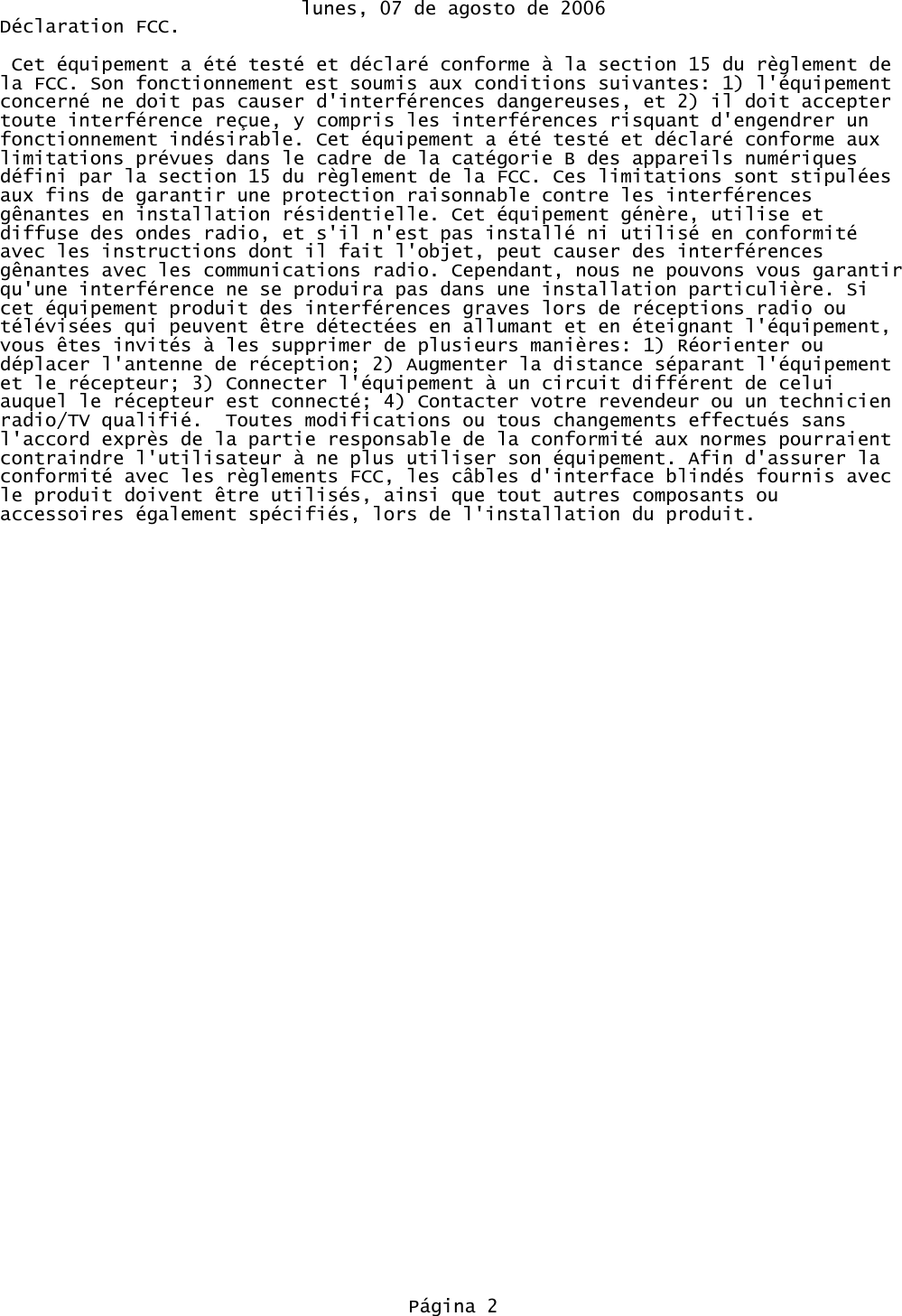 lunes, 07 de agosto de 2006Déclaration FCC. Cet équipement a été testé et déclaré conforme à la section 15 du règlement de la FCC. Son fonctionnement est soumis aux conditions suivantes: 1) l&apos;équipement concerné ne doit pas causer d&apos;interférences dangereuses, et 2) il doit accepter toute interférence reçue, y compris les interférences risquant d&apos;engendrer un fonctionnement indésirable. Cet équipement a été testé et déclaré conforme aux limitations prévues dans le cadre de la catégorie B des appareils numériques défini par la section 15 du règlement de la FCC. Ces limitations sont stipulées aux fins de garantir une protection raisonnable contre les interférences gênantes en installation résidentielle. Cet équipement génère, utilise et diffuse des ondes radio, et s&apos;il n&apos;est pas installé ni utilisé en conformité avec les instructions dont il fait l&apos;objet, peut causer des interférences gênantes avec les communications radio. Cependant, nous ne pouvons vous garantirqu&apos;une interférence ne se produira pas dans une installation particulière. Si cet équipement produit des interférences graves lors de réceptions radio ou télévisées qui peuvent être détectées en allumant et en éteignant l&apos;équipement, vous êtes invités à les supprimer de plusieurs manières: 1) Réorienter ou déplacer l&apos;antenne de réception; 2) Augmenter la distance séparant l&apos;équipement et le récepteur; 3) Connecter l&apos;équipement à un circuit différent de celui auquel le récepteur est connecté; 4) Contacter votre revendeur ou un technicien radio/TV qualifié.  Toutes modifications ou tous changements effectués sans l&apos;accord exprès de la partie responsable de la conformité aux normes pourraient contraindre l&apos;utilisateur à ne plus utiliser son équipement. Afin d&apos;assurer la conformité avec les règlements FCC, les câbles d&apos;interface blindés fournis avec le produit doivent être utilisés, ainsi que tout autres composants ou accessoires également spécifiés, lors de l&apos;installation du produit.Página 2