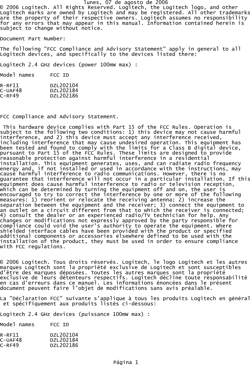 lunes, 07 de agosto de 2006© 2006 Logitech. All Rights Reserved. Logitech, the Logitech logo, and other Logitech marks are owned by Logitech and may be registered. All other trademarksare the property of their respective owners. Logitech assumes no responsibility for any errors that may appear in this manual. Information contained herein is subject to change without notice. Document Part Number: The following &quot;FCC Compliance and Advisory Statement&quot; apply in general to all Logitech devices, and specifically to the devices listed there:Logitech 2.4 GHz devices (power 100mW max) :Model names FCC IDR-RF11 DZL202104C-UAF48 DZL202184C-RF49 DZL202186FCC Compliance and Advisory Statement. This hardware device complies with Part 15 of the FCC Rules. Operation is subject to the following two conditions: 1) this device may not cause harmful interference, and 2) this device must accept any interference received, including interference that may cause undesired operation. This equipment has been tested and found to comply with the limits for a Class B digital device, pursuant to Part 15 of the FCC Rules. These limits are designed to provide reasonable protection against harmful interference in a residential installation. This equipment generates, uses, and can radiate radio frequency energy and, if not installed or used in accordance with the instructions, may cause harmful interference to radio communications. However, there is no guarantee that interference will not occur in a particular installation. If thisequipment does cause harmful interference to radio or television reception, which can be determined by turning the equipment off and on, the user is encouraged to try to correct the interference by one or more of the following measures: 1) reorient or relocate the receiving antenna; 2) increase the separation between the equipment and the receiver; 3) connect the equipment to an outlet on a circuit different from that to which the receiver is connected; 4) consult the dealer or an experienced radio/TV technician for help. Any changes or modifications not expressly approved by the party responsible for compliance could void the user&apos;s authority to operate the equipment. Where shielded interface cables have been provided with the product or specified additional components or accessories elsewhere defined to be used with the installation of the product, they must be used in order to ensure compliance with FCC regulations.© 2006 Logitech. Tous droits réservés. Logitech, le logo Logitech et les autres marques Logitech sont la propriété exclusive de Logitech et sont susceptibles d’être des marques déposées. Toutes les autres marques sont la propriété exclusive de leurs détenteurs respectifs. Logitech décline toute responsabilité en cas d&apos;erreurs dans ce manuel. Les informations énoncées dans le présent document peuvent faire l’objet de modifications sans avis préalable.La &quot;Déclaration FCC&quot; suivante s&apos;applique à tous les produits Logitech en général et spécifiquement aux produits listés ci-dessous:Logitech 2.4 GHz devices (puissance 100mW max) :Model names FCC IDR-RF11 DZL202104C-UAF48 DZL202184C-RF49 DZL202186Página 1