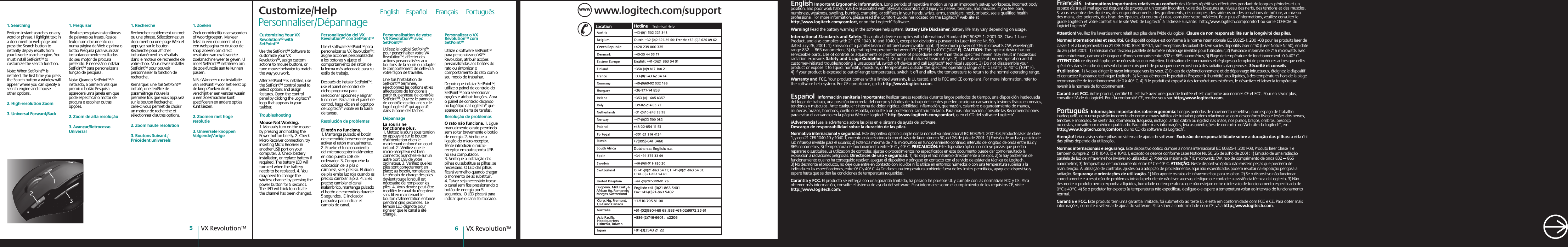 VX Revolution™6VX Revolution™5www.logitech.com/supportWWWCzech Republic +420 239 000 335English: +41-(0)21 863 54 01+36-177-74 853Poland +48-22-854 11 51 Russia+7(095)-641 3460South AfricaDutch: n.a.; English: n.a.Japan+81-(3)3543 21 22Asia Pacific HeadquartersHsinchu, Taiwan+886-(2)746-6601;   x2206Australia+61-(02)9804-69 68; BBS +61(02)9972 35 61Corp. Hq. Fremont, USA and Canada+1-510-795 81 00Euopean., Mid. East., &amp; African Hq. Romanels/Morges, SwitzerlandEnglish: +41-(0)21-863 5401Fax: +41-(0)21-863 5402 Customize/Help                 English    Español     Français     Português     Customizing Your VX Revolution™ with SetPoint™Use the SetPoint™ Software to customize your VX Revolution™, assign custom actions to mouse buttons, or tune mouse behavior to match the way you work.After SetPoint™ is installed, use the SetPoint™ control panel to select options and assign features. Open the control panel by clicking the Logitech® logo that appears in your taskbar. TroubleshootingMouse Not Working. 1. Manually turn on the mouse by pressing and holding the Power button briefly. 2. Check Micro Receiver connection; try inserting Micro Receiver in another USB port on your computer. 3. Check battery installation, or replace battery if required. The battery LED will turn red when the battery needs to be replaced. 4. You may need to change the wireless channel by pressing the power button for 5 seconds.  The LED will blink to indicate the channel has been changed.Personalización del VX Revolution™ con SetPoint™Use el software SetPoint™ para personalizar su VX Revolution™: asigne acciones personalizadas a los botones y ajuste el comportamiento del ratón de la forma más adecuada para su estilo de trabajo.Después de instalar SetPoint™, use el panel de control de dicho programa para seleccionar opciones y asignar funciones. Para abrir el panel de control, haga clic en el logotipo de Logitech® visible en la barra de tareas. Resolución de problemasEl ratón no funciona. 1. Mantenga pulsado el botón de encendido brevemente para activar el ratón manualmente. 2. Pruebe el funcionamiento del microrreceptor inalámbrico en otro puerto USB del ordenador. 3. Compruebe la colocación de la pila o cámbiela, si es preciso. El diodo de pila emite luz roja cuando es preciso cambiar la pila. 4. Si es preciso cambiar el canal inalámbrico, mantenga pulsado el botón de encendido durante 5 segundos.  El indicador parpadea para indicar el cambio de canal.Personnalisation de votre VX Revolution™ avec SetPoint™Utilisez le logiciel SetPoint™ pour personnaliser votre VX Revolution™, affecter des actions personnalisées aux boutons de la souris ou adapter le comportement de celle-ci à votre façon de travailler.Une fois l&apos;installation de SetPoint™ terminée, sélectionnez les options et les affectations de fonctions à partir du panneau de contrôle SetPoint™. Ouvrez le panneau de contrôle en cliquant sur le logo Logitech® qui apparaît dans la barre des tâches. DépannageLa souris ne fonctionne plus. 1. Mettez la souris sous tension en appuyant sur le bouton d&apos;alimentation et en le maintenant enfoncé un court instant. 2. Vérifiez que le micro-récepteur est bien connecté; branchez-le sur un autre port USB de votre ordinateur. 3. Vérifiez que les piles sont correctement en place; au besoin, remplacez-les. Le témoin de charge des piles devient rouge lorsqu&apos;il est nécessaire de remplacer les piles. 4. Vous devrez peut-être modifier le canal du récepteur sans fil en maintenant le bouton d&apos;alimentation enfoncé pendant cinq secondes.  Le témoin LED clignote pour signaler que le canal a été changé.Personalizar o VX  Revolution™ com SetPoint™Utilize o software SetPoint™ para personalizar o VX™ Revolution, atribuir acções personalizadas aos botões do rato ou sintonizar o comportamento do rato com o seu modo de trabalhar.Depois que instalar SetPoint™, utilize o painel de controlo do SetPoint™ para seleccionar opções e atribuir funções. Abra o painel de controlo clicando no logótipo da Logitech® que aparece na barra de tarefas. Resolução de problemasO rato não funciona. 1. Ligue manualmente o rato premindo sem soltar brevemente o botão de energia. 2. Verifique a ligação do micro-receptor. Tente introduzir o micro- receptor em outra porta USB no seu computador. 3. Verifique a instalação das pilhas ou substitua as pilhas, se necessário. O LED das pilhas ficará vermelho quando chegar o momento de as substituir. 4. Talvez seja necessário trocar o canal sem fios pressionando o botão de energia por 5 segundos.  O LED piscará para indicar que o canal foi trocado.1. SearchingPerform instant searches on any word or phrase. Highlight text in a document or web page and press the Search button to instantly display results from your favorite search engine. You must install SetPoint™ to customize the search function.Note: When SetPoint™ is installed, the first time you press the Search button a window will appear where you can specify a search engine and choose other options.2. High-resolution Zoom3. Universal Forward/Back1. Pesquisar Realize pesquisas instantâneas de palavras ou frases. Realce texto num documento ou numa página da Web e prima o botão Pesquisa para visualizar instantaneamente resultados do seu motor de procura preferido. É necessário instalar SetPoint™ para personalizar a função de pesquisa.Nota: Quando SetPoint™ é instalado, a primeira vez que premir o botão Pesquisa aparecerá uma janela em que pode especificar o motor de procura e escolher outras opções.2. Zoom de alta resolução3. Avançar/Retrocesso Universal1. RechercheRecherchez rapidement un mot ou une phrase. Sélectionnez un document ou une page Web et appuyez sur le bouton Recherche pour afficher instantanément les résultats dans le moteur de recherche de votre choix. Vous devez installer SetPoint™ pour pouvoir personnaliser la fonction de recherche.Remarque: une fois SetPoint™ installé, une fenêtre de paramétrage s&apos;ouvre la première fois que vous appuyez sur le bouton Recherche; celle-ci vous permet de choisir un moteur de recherche et sélectionner d&apos;autres options.2. Zoom haute résolution3. Boutons Suivant / Précédent universels1. ZoekenZoek onmiddellijk naar woorden of woordgroepen. Markeer tekst in een document of op een webpagina en druk op de knop Zoeken om direct resultaten van uw favoriete zoekmachine weer te geven. U moet SetPoint™ installeren om de zoekfunctie aan te kunnen passen.N.B.: Wanneer u na installatie van SetPoint™ voor het eerst op de knop Zoeken drukt, verschijnt er een venster waarin u een zoekmachine kunt specificeren en andere opties kunt kiezen.2. Zoomen met hoge resolutie3. Universele knoppen Volgende/Vorige312English Important Ergonomic Information. Long periods of repetitive motion using an improperly set-up workspace, incorrect body position, and poor work habits may be associated with physical discomfort and injury to nerves, tendons, and muscles. If you feel pain, numbness, weakness, swelling, burning, cramping, or stiffness in your hands, wrists, arms, shoulders, neck, or back, see a qualified health professional. For more information, please read the Comfort Guidelines located on the Logitech® web site at http://www.logitech.com/comfort, or on the Logitech® Software. Warning! Read the battery warning in the software help system. Battery Life Disclaimer. Battery life may vary depending on usage.  International Standards and Safety. This optical device complies with International Standard IEC 60825-1: 2001-08, Class 1 Laser Product, and also complies with 21 CFR 1040.10 and 1040.1, except for deviations pursuant to Laser Notice Nr. 50, dated July 26, 2001: 1) Emission of a parallel beam of infrared user-invisible light; 2) Maximum power of 716 microwatts CW, wavelength range 832 — 865 nanometers; 3) Operating temperature between 0°C (32°F) to 40°C (104° F). CAUTION: This optical device has no serviceable parts. Use of controls or adjustments or performance of procedures other than those specified herein may result in hazardous radiation exposure. Safety and Usage Guidelines. 1) Do not point infrared beam at eye. 2) In the absence of proper operation and if customer-initiated troubleshooting is unsuccessful, switch off device and call Logitech“ technical support. 3) Do not disassemble your product or expose it to liquid, humidity, moisture, or temperatures outside the specified operating range of 0°C (32°F) to 40°C (104° F). 4) If your product is exposed to out-of-range temperatures, switch it off and allow the temperature to return to the normal operating range. Warranty and FCC. Your product comes with a limited warranty, is UL tested, and is FCC and CE compliant. For more information, refer to the software help system. For CE compliance, go to http://www.logitech.com.Español  Información sanitaria importante: Realizar tareas repetidas durante largos periodos de tiempo, una disposición inadecuada del lugar de trabajo, una posición incorrecta del cuerpo y hábitos de trabajo deficientes pueden ocasionar cansancio y lesiones físicas en nervios, tendones y músculos. Ante cualquier síntoma de dolor, rigidez, debilidad, inflamación, quemazón, calambre o agarrotamiento de manos, muñecas, brazos, hombros, cuello o espalda, consulte a un profesional sanitario titulado. Para más información, consulte las Recomendaciones para evitar el cansancio en la página Web de Logitech®: http://www.logitech.com/comfort, o en el CD del software Logitech®. ¡Advertencia! Lea la advertencia sobre las pilas en el sistema de ayuda del software. Descargo de responsabilidad sobre la duración de las pilas. Normativa internacional y seguridad. Este dispositivo óptico cumple con la normativa internacional IEC 60825-1: 2001-08, Producto láser de clase 1, y con 21 CFR 1040.10 y 1040.1, excepto en lo relacionado con el aviso de láser número 50, del 26 de julio de 2001: 1) Emisión de un haz paralelo de luz infrarroja invisible para el usuario; 2) Potencia máxima de 716 microvatios en funcionamiento continuo; intervalo de longitud de onda entre 832 y 865 nanómetros; 3) Temperatura de funcionamiento entre 0º C y 40º C. PRECAUCIÓN: Este dispositivo óptico no incluye piezas que puedan repararse o sustituirse. La utilización de controles, ajustes o procedimientos no especificados en este documento puede dar como resultado la exposición a radiaciones peligrosas. Directrices de uso y seguridad. 1) No dirija el haz infrarrojo directamente a los ojos. 2) Si hay problemas de funcionamiento que no ha conseguido resolver, apague el dispositivo y póngase en contacto con el servicio de asistencia técnica de Logitech. 3) No desmonte el producto, no deje que entre en contacto con líquidos ni lo utilice en entornos húmedos o con una temperatura superior a la indicada en las especificaciones, entre 0º C y 40º C. 4) De darse una temperatura ambiente fuera de los límites permitidos, apague el dispositivo y espere hasta que se den las condiciones de temperatura requeridas.Garantía y FCC. El producto se entrega con una garantía limitada, ha pasado las pruebas UL y cumple con las normativas FCC y CE. Para obtener más información, consulte el sistema de ayuda del software. Para informarse sobre el cumplimiento de los requisitos CE, visite http://www.logitech.com.Français  Informations importantes relatives au confort: des tâches répétitives effectuées pendant de longues périodes et un espace de travail mal agencé risquent de provoquer un certain inconfort, voire des blessures au niveau des nerfs, des tendons et des muscles. Si vous ressentez des douleurs, des engourdissements, des gonflements, des crampes, des raideurs ou des sensations de brûlure, au niveau des mains, des poignets, des bras, des épaules, du cou ou du dos, consultez votre médecin. Pour plus d’informations, veuillez consulter le guide Logitech et votre confort sur le site Web de Logitech® à l’adresse suivante:  http://www.logitech.com/comfort ou sur le CD-ROM du logiciel Logitech®. Attention! Veuillez lire l&apos;avertissement relatif aux piles dans l&apos;Aide du logiciel. Clause de non responsabilité sur la longévité des piles. Normes internationales et sécurité. Ce dispositif optique est conforme à la norme internationale IEC 60825-1: 2001-08 pour les produits laser de classe 1 et à la réglementation 21 CFR 1040.10 et 1040.1, sauf exceptions découlant de l&apos;avis sur les dispositifs laser n°50 (Laser Notice Nr 50), en date du 26 juillet 2001:  1) Emission d&apos;un faisceau parallèle de lumière infrarouge invisible pour l&apos;utilisateur; 2) Puissance maximale de 716 microwatts avec onde entretenue, gamme de longueur d&apos;ondes comprise entre 832 et 865 nanomètres; 3) Plage de température de fonctionnement: 0 à 40° C. ATTENTION: ce dispositif optique ne nécessite aucun entretien. L&apos;utilisation de commandes et réglages ou l&apos;emploi de procédures autres que celles spécifiées dans le cadre du présent document risquent de provoquer une exposition à des radiations dangereuses. Sécurité et conseils d&apos;utilisation. 1) Ne pas diriger le rayon infrarouge vers les yeux. 2) En cas de dysfonctionnement et de dépannage infructueux, éteignez le dispositif et contactez l&apos;assistance technique Logitech. 3) Ne pas démonter le produit ni l&apos;exposer à l&apos;humidité, aux liquides, à des températures hors de la plage recommandée de fonctionnement de 0 à 40° C. 4) Si le produit est exposé à des températures extrêmes, le désactiver et laisser la température revenir à la normale de fonctionnement.Garantie et FCC. Votre produit, certifié UL, est livré avec une garantie limitée et est conforme aux normes CE et FCC. Pour en savoir plus, consultez l&apos;Aide du logiciel. Pour la conformité CE, rendez-vous sur http://www.logitech.com.Português  Informações importantes sobre ergonomia: Longos períodos de movimento repetitivo, num espaço de trabalho inadequado, com uma posição incorrecta do corpo e maus hábitos de trabalho podem relacionar-se com desconforto físico e lesões dos nervos, tendões e músculos. Se sentir dor, dormência, fraqueza, inchaço, ardor, cãibra ou rigidez nas mãos, nos pulsos, braços, ombros, pescoço ou costas, consulte um médico qualificado. Para obter mais informações, leia as orientações de conforto  no Web site da Logitech®, em http://www.logitech.com/comfort, ou no CD do software da Logitech®. Atenção! Leia o aviso sobre pilhas no sistema de ajuda do software. Exclusão de responsabilidade sobre a duração das pilhas: a vida útil das pilhas depende da utilização. Normas internacionais e segurança. Este dispositivo óptico cumpre a norma internacional IEC 60825-1: 2001-08, Produto laser Classe 1 e também cumpre 21 CFR 1040.10 e 1040.1, excepto os desvios conforme Laser Notice Nr. 50, 26 de Julho de 2001: 1) Emissão de uma radiação paralela de luz de infravermelhos invisível ao utilizador; 2) Potência máxima de 716 microwatts CW, raio de comprimento de onda 832 — 865 nanometros; 3) Temperatura de funcionamento entre 0º C e 40º C. ATENÇÃO: Neste dispositivo óptico não existem peças que precisem de manutenção. A utilização de controlos, ajustes ou a adopção de procedimentos aqui não especificados podem resultar na exposição perigosa a radiação. Segurança e orientações de utilização. 1) Não aponte os raios de infravermelhos para os olhos. 2) Se o dispositivo não funcionar correctamente e a resolução de problemas iniciada pelo cliente não tiver sucesso, desligue-o e contacte a assistência técnica da Logitech. 3) Não desmonte o produto nem o exponha a líquidos, humidade ou temperaturas que não estejam entre o intervalo de funcionamento especificado de 0°C a 40°C. 4) Se o produtor for exposto às temperaturas não especificas, desligue-o e espere a temperatura voltar ao intervalo de funcionamento normal.Garantia e FCC. Este produto tem uma garantia limitada, foi submetido ao teste UL e está em conformidade com FCC e CE. Para obter mais informações, consulte o sistema de ajuda do software. Para saber a conformidade com CE, vá a http://www.logitech.com.Personnaliser/Dépannage