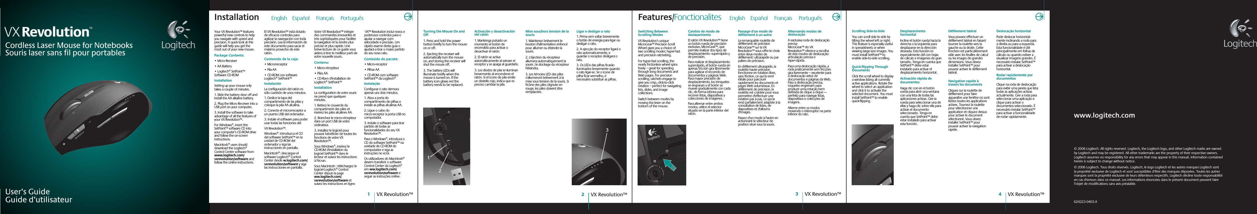 User’s GuideGuide d’utilisateurCordless Laser Mouse for NotebooksVX Revolution™© 2006 Logitech. All rights reserved. Logitech, the Logitech logo, and other Logitech marks are owned by Logitech and may be registered. All other trademarks are the property of their respective owners. Logitech assumes no responsibility for any errors that may appear in this manual. Information contained herein is subject to change without notice.© 2006 Logitech. Tous droits réservés. Logitech, le logo Logitech et les autres marques Logitech sont la propriété exclusive de Logitech et sont susceptibles d’être des marques déposées. Toutes les autres marques sont la propriété exclusive de leurs détenteurs respectifs. Logitech décline toute responsabilité en cas d&apos;erreurs dans ce manuel. Les informations énoncées dans le présent document peuvent faire l’objet de modifications sans avis préalable. 624223-0403.ASouris laser sans fil pour portablesVX Revolution™2VX Revolution™4VX Revolution™1VX Revolution™3Scrolling Side-to-SideYou can scroll side to side by tilting the wheel left or right. This feature is especially useful in spreadsheets or when viewing large-size images. You must install SetPoint™ to enable side-to-side scrolling.Quick-flipping Through DocumentsClick the scroll wheel to display a window listing all currently active applications. Rotate the wheel to select an application and click it to activate the selected document. You must install SetPoint™ to enable quick-flipping.Desplazamiento horizontalIncline el botón rueda hacia la derecha o la izquierda para desplazarse en la dirección deseada. Esta función es especialmente útil con hojas de cálculo e imágenes de gran tamaño. Tenga en cuenta que SetPoint™ debe estar instalado para activar el desplazamiento horizontal.Activación rápida de documentosHaga clic con en el botón rueda para abrir una ventana con una lista de todas las aplicaciones activas. Gire la rueda para seleccionar una de ellas y haga clic sobre ella para activar el documento seleccionado. Tenga en cuenta que SetPoint™ debe estar instalado para activar esta función.Défilement latéralVous pouvez effectuer un défilement latéral en faisant tourner la roulette vers la gauche ou la droite. Cette fonction est particulièrement utile avec les feuilles de calcul ou les images de grandes dimensions. Vous devez installer SetPoint™ pour pouvoir activer le défilement latéral.Navigation rapide à travers les documentsCliquez sur la roulette de défilement pour faire apparaître une fenêtre où sont listées toutes les applications actives. Tournez la roulette pour sélectionner une application et cliquez dessus pour activer le document sélectionné. Vous devez installer SetPoint™ pour pouvoir activer la navigation rapide.Deslocação horizontalPode deslocar horizontal-mente inclinando a roda para a direita ou para a esquerda. Esta funcionalidade é útil principalmente em folhas de cálculo ou quando estiver a visualizar imagens grandes. É necessário instalar SetPoint™ para activar a deslocação horizontal.Rodar rapidamente por documentosClique na roda de deslocação para exibir uma janela que lista todas as aplicações activas actualmente. Gire a roda para seleccionar uma aplicação e clique para activar o documentos seleccionado. É necessário instalar SetPoint™ para activar a funcionalidade de rodar rapidamente.Your VX Revolution™ features powerful new controls to help you navigate with speed and precision. A quick look at this guide will help you get the most out of your new mouse.Package Contents: • Micro-Receiver• AA Battery• Logitech® SetPoint™ Software CD-ROMInstallationSetting up your mouse only takes a couple of minutes.1. Slide the battery door off and install the AA alkaline battery. 2. Plug the Micro Receiver into a USB port on your computer.3. Install the software to take advantage of all the features of your VX Revolution™. For Windows®, insert the SetPoint™ software CD into your computer’s CD-ROM drive and follow the on-screen instructions.Macintosh® users should download the Logitech® Control Center software from www.logitech.com/vxrevolution/software and follow the online instructions.El VX Revolution™ está dotado de eficaces controles para agilizar la navegación con toda precisión. Lea la información de este documento para sacar el máximo provecho de este ratón.Contenido de la caja: • Microrreceptor• Pila AA• CD-ROM con software Logitech® SetPoint™InstalaciónLa configuración del ratón es sólo cuestión de unos minutos.1. Deslice la tapa del compartimento de las pilas y coloque la pila AA alcalina.2. Conecte el microrreceptor a un puerto USB del ordenador.3. Instale el software para poder usar todas las funciones del VX Revolution™. Windows®: introduzca el CD del software SetPoint™ en la unidad de CD-ROM del ordenador y siga las instrucciones en pantalla.Macintosh®: descargue el software Logitech® Control Center desde w.logitech.com/vxrevolution/software y siga las instrucciones en pantalla.Votre VX Revolution™ intègre des commandes innovantes et très sophistiquées pour faciliter la navigation et la rendre plus précise et plus rapide. Une brève lecture de ce guide vous aidera à tirer le meilleur parti de votre nouvelle souris.Contenu:• Micro-récepteur• Piles AA• CD-Rom d&apos;installation de Logitech® SetPoint™InstallationLa configuration de votre souris ne prend que quelques minutes.1. Retirez le couvercle du compartiment des piles et insérez les piles alcalines AA.2. Branchez le micro-récepteur dans un port USB de votre ordinateur.3. Installez le logiciel pour pouvoir bénéficier de toutes les fonctions de votre VX Revolution™. Sous Windows®, insérez le CD-ROM d&apos;installation du logiciel SetPoint™ dans le lecteur et suivez les instructions à l&apos;écran.Sous Macintosh : téléchargez le logiciel Logitech® Control Center depuis la page ww.logitech.com/vxrevolution/software et suivez les instructions en ligne. VX™ Revolution inclui novos e poderosos controlos para o ajudar a navegar com velocidade e precisão. Um rápido exame deste guia o ajudará a tirar o maior partido do seu novo rato.Conteúdo do pacote:• Micro-receptor• Pilhas AA• CD-ROM com software SetPoint™ da Logitech®InstalaçãoConfigurar o rato demora apenas uns dois minutos.1. Abra a porta do compartimento de pilhas e instale as pilhas alcalinas AA.2. Ligue o cabo do micro-receptor à porta USB no computador.3. Instale o software para tirar partido de todas as funcionalidades do seu VX Revolution™. Para o Windows®, introduza o CD do software SetPoint™ na unidade de CD-ROM do computador e siga as instruções no ecrã.Os utilizadores do Macintosh® devem transferir o software Control Center da Logitech®  em ww.logitech.com/vxrevolution/software e seguir as instruções online.Installation      English    Español     Français     PortuguêsTurning the Mouse On and Off1. Press and hold the power button briefly to turn the mouse on or off.2. Ejecting the receiver will automatically turn the mouse on, and storing the receiver will shut the mouse off.3. The battery LEDs will illuminate briefly when the mouse is turned on. If the battery icon glows red the battery needs to be replaced.Activación y desactivación del ratón1. Mantenga pulsado un momento el botón de encendido para activar o desactivar el ratón.2. El ratón se activa automáticamente al extraer el receptor y se apaga al guardarlo.3. Los diodos de pila se iluminan brevemente al encenderse el ratón. Si el icono de pila emite un destello rojo, indica que es preciso cambiar la pila.Mise sous/hors tension de la souris1. Maintenez brièvement le bouton d&apos;alimentation enfoncé pour allumer ou éteindre la souris.2. L&apos;éjection du récepteur allumera automatiquement la souris ; le stockage du récepteur l&apos;éteindra.3. Les témoins LED des piles s&apos;allumeront brièvement à la mise sous tension de la souris. Si l&apos;icône des piles clignote en rouge, les piles doivent être remplacées.Ligar e desligar o rato1. Prima sem soltar brevemente o botão de energia para ligar ou desligar o rato.2. A ejecção do receptor ligará o rato automaticamente, e guardar o receptor desligará o rato.3. Os LEDs das pilhas ficarão iluminados brevemente quando o rato ligar-se. Se o ícone de pilha ficar vermelho, é necessário substituir as pilhas.Switching Between Scrolling ModesVX Revolution’s unique MicroGear™ Precision Scroll Wheel gives you a choice of two scrolling modes: hyper-fast and precision ratcheting.For hyper-fast scrolling, the nearly frictionless wheel spins freely – great for speeding through long documents and Web pages. For precision scrolling, ratchets engage to give you crisp, click-to-click rotation – perfect for navigating lists, slides, and image collections.Switch between modes by moving the lever on the bottom of the mouse.Cambio de modo de deslazamientoEl ratón VX Revolution™ tiene un botón rueda de precisión exclusivo, MicroGear™, que permite realizar dos tipos de desplazamiento: superrápido y de precisión.Para realizar el desplazamiento superrápido, el botón rueda sin apenas fricción gira libremente para agilizar el recorrido de documentos y páginas Web. Para mayor precisión de desplazamiento, los trinquetes se engranan y el botón se mueve gradualmente con cada clic, de forma idónea para recorrer listas, diapositivas y colecciones de imágenes.Para alternar entre ambos modos, utilice el selector situado en la parte inferior del ratón.Passage d&apos;un mode de défilement à un autreLa remarquable roulette de défilement de précision MicroGear™ sur la VX Revolution™ vous offre le choix entre deux modes de défilement: ultrarapide ou par paliers de précision.En défilement ultrarapide, la roulette haute précision fonctionne en rotation libre, sans friction, ce qui la rend idéale pour parcourir rapidement les documents et pages Web volumineux. En défilement de précision, la roulette est crantée pour vous permettre d&apos;effectuer une rotation pas à pas, ce qui la rend parfaitement adaptée à la consultation de listes, de diapositives et d&apos;albums d&apos;images.Passez d&apos;un mode à l&apos;autre en actionnant le sélecteur de position situé sous la souris.Alternando modos de deslocaçãoA exclusiva roda de deslocação precisa MicroGear™ do VX Revolution™ oferece a escolha de dois modos de deslocação: articulação precisa e hiper-rápida.Para uma deslocaçâo rápida, a roda praticamente sem fricções gira livremente – excelente para a deslocação veloz de documentos e páginas da Web. Para a deslocação precisa, roquetes engrenam para produzir uma rotação bem definida de clique a clique — perfeito para navegar listas, diapositivos e colecções de imagens.Alterne entre os modos movendo o interruptor na parte inferior do rato.Features/Fonctionalites    English    Español     Français     Português     312www.logitech.com