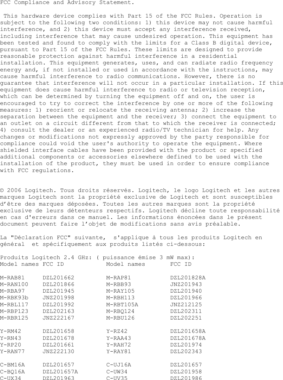  FCC Compliance and Advisory Statement.   This hardware device complies with Part 15 of the FCC Rules. Operation is subject to the following two conditions: 1) this device may not cause harmful interference, and 2) this device must accept any interference received, including interference that may cause undesired operation. This equipment has been tested and found to comply with the limits for a Class B digital device, pursuant to Part 15 of the FCC Rules. These limits are designed to provide reasonable protection against harmful interference in a residential installation. This equipment generates, uses, and can radiate radio frequency energy and, if not installed or used in accordance with the instructions, may cause harmful interference to radio communications. However, there is no guarantee that interference will not occur in a particular installation. If this equipment does cause harmful interference to radio or television reception, which can be determined by turning the equipment off and on, the user is encouraged to try to correct the interference by one or more of the following measures: 1) reorient or relocate the receiving antenna; 2) increase the separation between the equipment and the receiver; 3) connect the equipment to an outlet on a circuit different from that to which the receiver is connected; 4) consult the dealer or an experienced radio/TV technician for help. Any changes or modifications not expressly approved by the party responsible for compliance could void the user&apos;s authority to operate the equipment. Where shielded interface cables have been provided with the product or specified additional components or accessories elsewhere defined to be used with the installation of the product, they must be used in order to ensure compliance with FCC regulations.   © 2006 Logitech. Tous droits réservés. Logitech, le logo Logitech et les autres marques Logitech sont la propriété exclusive de Logitech et sont susceptibles d’être des marques déposées. Toutes les autres marques sont la propriété exclusive de leurs détenteurs respectifs. Logitech décline toute responsabilité en cas d&apos;erreurs dans ce manuel. Les informations énoncées dans le présent document peuvent faire l’objet de modifications sans avis préalable.  La &quot;Déclaration FCC&quot; suivante,  s&apos;applique à tous les produits Logitech en général  et spécifiquement aux produits listés ci-dessous:  Produits Logitech 2.4 GHz: ( puissance émise 3 mW max): Model names FCC ID    Model names   FCC ID  M-RAB81 DZL201662   M-RAP81   DZL201828A M-RAN100 DZL201866   M-RBB93    JNZ201943 M-RBA97 DZL201945   M-RAY105   DZL201940 M-RBK93b JNZ201998   M-RBH113   DZL201966 M-RBL117 DZL201992   M-RBT105A   JNZ212125 M-RBP123 DZL202163   M-RBQ124   DZL202311 M-RBR125 JNZ222167   M-RBU126   DZL202251  Y-RM42 DZL201658  Y-RZ42  DZL201658A Y-RN43 DZL201678  Y-RAA43  DZL201678A Y-RP20 DZL201661  Y-RAH72  DZL201974 Y-RAN77 JNZ222130   Y-RAY81   DZL202343  C-BM16A DZL201657   C-UJ16A   DZL201657 C-BQ16A DZL201657A  C-UW34  DZL201958 C-UX34 DZL201963  C-UV35  DZL201986    