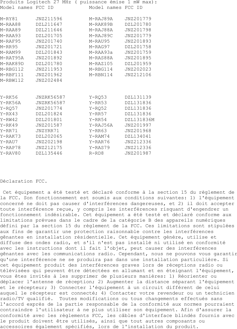 Produits Logitech 27 MHz ( puissance émise 1 mW max): Model names FCC ID    Model names FCC ID  M-RY81 JNZ211596  M-RAJ89A JNZ201779  M-RAA88 DZL211647   M-RAK89B DZL201780  M-RAA89 DZL211646   M-RAJ88A JNZ201798  M-RAA93 DZL201705   M-RAJ89C JNZ201779 M-RAF95 JNZ201740   M-RAU95 JNZ201893 M-RR95 JNZ201721  M-RAG97 DZL201758 M-RAM99 DZL201843   M-RAA93a JNZ201759 M-RAT95A JNZ201892   M-RAS88A JNZ201895 M-RAK89D DZL201780   M-RAZ105 DZL201959 M-RBG112 JNZ211953   M-RBG114 JNZ202023 M-RBF111 JNZ201962   M-RBN114 JNZ212106 M-RBW112 JNZ202484   Y-RK56 JNZRK56587  Y-RQ53 DZL131139 Y-RK56A JNZRK56587  Y-RR53 DZL131836 Y-RQ57 JNZ201774  Y-RQ52 DZL131836 Y-RX43 DZL201824  Y-RR57 DZL131836 Y-RW42 DZL201801  Y-RR54 DZL131836M Y-RK49 JNZ201587  Y-RAJ56A JNZ201997 Y-RR71 JNZYRR71  Y-RR63 JNZ201968 Y-RAK73 DZL202065   Y-RAM74 DZL134041 Y-RAU7 JNZ202198  Y-RAR76 JNZ212336 Y-RAP78 JNZ212175   Y-RAS79 JNZ212336 Y-RAV80 DZL135446  R-RD8  JNZ201987     Déclaration FCC.   Cet équipement a été testé et déclaré conforme à la section 15 du règlement de la FCC. Son fonctionnement est soumis aux conditions suivantes: 1) l&apos;équipement concerné ne doit pas causer d&apos;interférences dangereuses, et 2) il doit accepter toute interférence reçue, y compris les interférences risquant d&apos;engendrer un fonctionnement indésirable. Cet équipement a été testé et déclaré conforme aux limitations prévues dans le cadre de la catégorie B des appareils numériques défini par la section 15 du règlement de la FCC. Ces limitations sont stipulées aux fins de garantir une protection raisonnable contre les interférences gênantes en installation résidentielle. Cet équipement génère, utilise et diffuse des ondes radio, et s&apos;il n&apos;est pas installé ni utilisé en conformité avec les instructions dont il fait l&apos;objet, peut causer des interférences gênantes avec les communications radio. Cependant, nous ne pouvons vous garantir qu&apos;une interférence ne se produira pas dans une installation particulière. Si cet équipement produit des interférences graves lors de réceptions radio ou télévisées qui peuvent être détectées en allumant et en éteignant l&apos;équipement, vous êtes invités à les supprimer de plusieurs manières: 1) Réorienter ou déplacer l&apos;antenne de réception; 2) Augmenter la distance séparant l&apos;équipement et le récepteur; 3) Connecter l&apos;équipement à un circuit différent de celui auquel le récepteur est connecté; 4) Contacter votre revendeur ou un technicien radio/TV qualifié.  Toutes modifications ou tous changements effectués sans l&apos;accord exprès de la partie responsable de la conformité aux normes pourraient contraindre l&apos;utilisateur à ne plus utiliser son équipement. Afin d&apos;assurer la conformité avec les règlements FCC, les câbles d&apos;interface blindés fournis avec le produit doivent être utilisés, ainsi que tout autres composants ou accessoires également spécifiés, lors de l&apos;installation du produit. 
