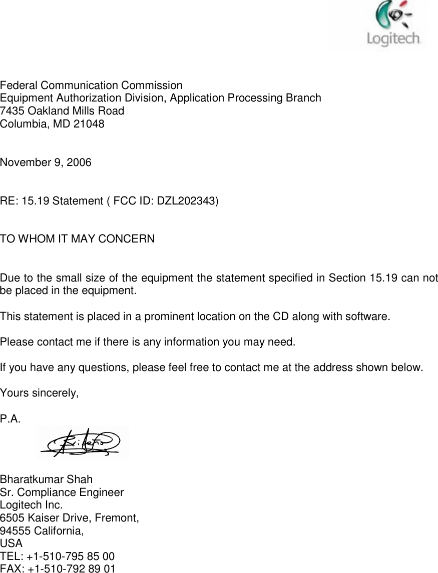    Federal Communication Commission Equipment Authorization Division, Application Processing Branch 7435 Oakland Mills Road Columbia, MD 21048   November 9, 2006   RE: 15.19 Statement ( FCC ID: DZL202343)   TO WHOM IT MAY CONCERN   Due to the small size of the equipment the statement specified in Section 15.19 can not be placed in the equipment.  This statement is placed in a prominent location on the CD along with software.  Please contact me if there is any information you may need.  If you have any questions, please feel free to contact me at the address shown below.  Yours sincerely,  P.A.       Bharatkumar Shah Sr. Compliance Engineer Logitech Inc. 6505 Kaiser Drive, Fremont,  94555 California,  USA TEL: +1-510-795 85 00 FAX: +1-510-792 89 01 