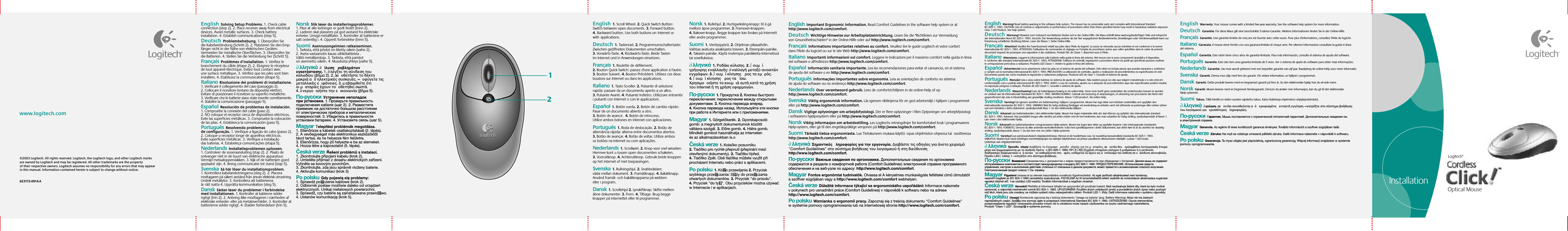 Setup©2003 Logitech. All rights reserved. Logitech, the Logitech logo, and other Logitech marks are owned by Logitech and may be registered. All other trademarks are the property of their respective owners. Logitech assumes no responsibility for any errors that may appear in this manual. Information contained herein is subject to change without notice. 623172-0914.Awww.logitech.comInstallation21English  Solving Setup Problems. 1. Check cable connection (step 2). 2. Place receiver away from electrical devices. Avoid metallic surfaces. 3. Check battery installation. 4. Establish communications (step 5). Deutsch  Problembehebung. 1. Überprüfen Sie die Kabelverbindung (Schritt 2). 2. Platzieren Sie den Emp-fänger nicht in der Nähe von elektrischen Geräten. Vermeiden Sie metallische Oberflächen. 3. Überprüfen Sie die Batterien. 4. Stellen Sie die Verbindung her (Schritt 5).  Français  Problèmes d’installation. 1. Vérifiez le branchement du câble (étape 2). 2. Eloignez le récepteur de tout appareil électrique. Evitez tout contact avec une surface métallique. 3. Vérifiez que les piles sont bien installées. 4. Etablissez la communication (étape 5).  Italiano  Risoluzione dei problemi di installazione. 1. Verificare il collegamento del cavo (passaggio 2). 2. Collocare il ricevitore lontano da dispositivi elettrici. Evitare di posizionare il ricevitore su superfici metalliche. 3. Verificare che le batterie siano state inserite correttamente. 4. Stabilire la comunicazione (passaggio 5).  Español  Resolución de problemas de instalación. 1. Compruebe la conexión del cable (paso 2). 2. NO coloque el receptor cerca de dispositivos eléctricos. Evite las superficies metálicas. 3. Compruebe la colocación de las pilas. 4. Establezca la comunicación (paso 5).  Português  Resolvendo problemas de configuração. 1. Verifique a ligação do cabo (passo 2). 2. Coloque o receptor longe de aparelhos eléctricos. Evite superfícies metálicas. 3. Verifique a instalação das baterias. 4. Estabeleça comunicações (etapa 5).  Nederlands  Installatieproblemen oplossen. 1. Controleer de snoeraansluiting (stap 2). 2. Plaats de ontvanger niet in de buurt van elektrische apparatuur. Vermijd metaaloppervlakken. 3. Kijk of de batterijen goed geplaatst zijn. 4. Breng communicatie tot stand (stap 5). Svenska  Så här löser du installationsproblem. 1. Kontrollera kabelanslutningarna (steg 2). 2. Placera mottagaren på säkert avstånd från annan elektrisk utrustning. Undvik metallytor. 3. Kontrollera att batterierna är rätt isatta 4. Upprätta kommunikation (steg 5).  Dansk  Sådan løser du problemer i forbindelse med installationen. 1. Kontroller at kablerne sidder rigtigt (trin 2). 2. Anbring ikke modtageren i nærheden af elektriske enheder. eller på metaloverfalder. 3. Kontroller at batterierne sidder rigtigt. 4. Etabler forbindelsen (trin 5).   Norsk  Slik løser du installeringsproblemer. 1. Påse at alle ledninger er godt festet (trinn 2). 2. Laderen skal plasseres på god avstand fra elektriske enheter. Unngå metallflater. 3. Kontroller at batteriene er satt ordentlig i. 4. Opprett forbindelse (trinn 5).   Suomi  Asennusongelmien ratkaiseminen. 1. Tarkista, että johdot on liitetty oikein (vaihe 2). 2. Aseta vastaanotin kauas sähkölaitteista . Vältä metallipintoja. 3. Tarkista, että paristot on asennettu oikein. 4. Muodosta yhteys (vaihe 5).   ∂λληνικά  ∂  ίλυση ροβληµάτων εγκατάστασησ. 1. ∂λέγξτε τη σύνδεση του καλωδίου (βήµα 2). 2. ∆οοθετήστε το δέκτη µακριά α ηλεκτρικέσ συσκευέσ. ∞ οφύγετε τισ µεταλλικέσ ειφάνειεσ. 3. µεβαιωθείτε τι οι µαταρίεσ έχουν τοοθετηθεί σωστά. 4. ∂νεργοοιήστε την εικοινωνία (βήµα 5).  По-русски  Устранение неполадок при установке. 1. Проверьте правильность подключения кабеля (шаг 2). 2. Разместите приемник на достаточно большом расстоянии от электрических приборов и металлических поверхностей. 3. Убедитесь в правильности установки батареек. 4. Установите связь (шаг 5).Magyar  Telepítési problémák megoldása. 1. Ellenőrizze a kábelek csatlakoztatását (2. lépés). 2. A vevőegységet más elektronikus eszközöktől távol tartsa, és ne helyezze fém felületre. 3. Ellenőrizze, hogy jól helyezte-e be az elemeket. 4. Hozza létre a kapcsolatot (5. lépés).  Česká verze  Řešení problémů s instalací. 1. Zkontrolujte připojení kabelu (krok 2). 2. Umístěte přijímač z dosahu elektrických zařízení. Vyhněte se kovovým povrchům. 3. Zkontrolujte, zda jsou správně vloženy baterie. 4. Aktivujte komunikaci (krok 5)Po polsku  Gdy pojawią się problemy: 1. Sprawdź po∏ączenie kablowe (krok 2). 2. Odbiornik postaw możliwie daleko od urządzeń elektrycznych. Unikaj metalowych powierzchni. 3. Sprawdź, czy baterie są zainstalowane prawid∏owo. 4. Ustanów komunikację (krok 5).English  1. Scroll Wheel. 2. Quick Switch Button: Switch between open documents. 3. Forward button. 4.Backward button. Use both buttons onInternet or withapplications.  Deutsch  1. Tastenrad. 2. Programmumschaltertaste: Zwischen geöffneten Dokumenten umschalten. 3. Vorwärts-Taste. 4. Rückwärts-Taste. Beide Tasten im Internet und in Anwendungen einsetzen.  Français  1. Roulette de défilement. 2. Bouton Quick Switch: passez d&apos;une application à l&apos;autre. 3. Bouton Suivant. 4. Bouton Précédent. Utilisez ces deux boutons sur Internet ou dans les applications.  Italiano  1. Tasto Scroller. 2. Pulsante di selezione rapida: passare da un documento aperto a un altro. 3. Pulsante Avanti. 4. Pulsante Indietro. Utilizzare entrambi i pulsanti con Internet o con le applicazioni.  Español  1. Botón rueda. 2. Botón de cambio rápido: Pasar de un documento abierto a otro. 3. Botón de avance.  4. Botón de retroceso. Utilice ambos botones en Internet con aplicaciones.  Português  1. Roda de deslocação. 2. Botão de alternância rápida: alterna entre documentos abertos. 3. Botão de avançar. 4. Botão de voltar. Utilize ambos os botões na Internet ou com aplicações.  Nederlands  1. Scrollwiel. 2. Knop voor snel wisselen: Hiermee kunt u tussen open documenten schakelen. 3. Vooruitknop. 4. Achteruitknop. Gebruik beide knoppen op het internet of met toepassingen. Svenska  1. Rullningshjul. 2. Snabbväxlare: växla mellan dokument. 3. Framåtknapp. 4. Bakåtknapp. Använd framåt- och bakåtknapparna på webben eller i program.  Dansk  1. Scrollehjul 2. Lynskiftknap: Skifte mellem åbne dokumenter. 3. Frem. 4. Tilbage. Brug begge knapper på internettet eller til programmer.   Norsk  1. Rullehjul. 2. Hurtigveksling-knapp: til å gå mellom åpne programmer. 3. Framover-knappen. 4. Bakover-knapp. Begge knapper kan brukes på Internett eller andre programmer.   Suomi  1. Vierityspyörä. 2. Ohjelman pikavaihdin. Vaihtaa avatusta asiakirjasta toiseen. 3. Eteenpäin-painike. 4. Takaisin-painike. Käytä molempia painikkeita Internetissä tai sovelluksissa.   ∂λληνικά  1. Pοδάκι κύλισησ. 2. ∫ουµί γρήγορησ εναλλαγήσ: ∂ναλλαγή µεταξύ ανοικτών εγγράφων. 3. ∫ουµί κίνησησ ροσ τα εµρσ. 4. ∫ουµί κίνησησ ροσ τα ίσω. Χρησιµοοιήστε τα κουµιά αυτά κατά τη χρήση του Internet ή τη χρήση εφαρµογών.  По-русски  1. Прокрутка 2. Кнопка быстрого переключения: переключение между открытыми документами. 3. Кнопка перехода вперед. 4. Кнопка перехода назад. Используйте эти кнопки при работе в Интернете или с приложениями.Magyar  1. Görgetőkerék. 2. Gyorskapcsoló gomb: a megnyitott dokumentumok közötti váltásra szolgál. 3. Előre gomb. 4. Hátra gomb. Mindkét gombot használhatja az interneten és az alkalmazásokban is.o  Česká verze  1. Kolečko posuvníku 2. Tlačítko pro rychlé přepnutí (přepínání mezi otevřenými dokumenty). 3. Tlačítko Vpřed. 4. Tlačítko Zpět. Obě tlačítka můžete využít při procházení Internetu nebo práci s aplikacemi.Po polsku  1. Kó∏ko przewijania 2. Przycisk szybkiego prze∏ączania: S∏uży do prze∏ączania otwartych dokumentów. 3. Przycisk &quot;do przodu&quot;. 4. Przycisk &quot;do ty∏u&quot;. Obu przycisków można używać w Internecie i w aplikacjach.English  Warning! Read battery warning in the software help system. The mouse has no serviceable parts and complies with International Standard IEC 825-1: 1993. CAUTION: Use of controls or adjustments or performance of procedures other than those specified herein may result in hazardous radiation exposure. Class 1 LED Product. See help system. Deutsch  Warnung! Hinweise zum Gebrauch von Batterien finden sich in der Online-Hilfe. Die Maus enthält keine wartungsbedürftigen Teile und entspricht der internationalen Norm IEC 825-1: 1993. Vorsicht: Die Verwendung anderer als der hier angegebenen Bedienelemente, Einstellungen oder Verfahrensabläufe kann zur Freisetzung schädlicher Strahlung führen. Laser der Klasse 1. Siehe Online-Hilfe.  Français  Attention! Veuillez lire l’avertissement relatif aux piles dans l’Aide du logiciel. La souris ne nécessite aucun entretien et est conforme àla norme internationale IEC 825-1: 1993. ATTENTION: l’utilisation de commandes et réglages ou l’emploi de procédures autres que celles spécifiées dans le cadre du présent document risquent de provoquer une exposition à des radiations. Produit DEL de Classe 1. Reportez-vous à l’Aide.    Italiano  Attenzione. Leggere le informazioni sulle batterie nella guida in linea del sistema. Nel mouse non vi sono componenti riparabili e il dispositivo èconforme allo standard internazionale IEC 825-1: 1993. ATTENZIONE: l&apos;utilizzo di controlli, regolazioni o procedure diversi da quelli qui specificati possono risultare inun&apos;esposizione pericolosa a radiazioni. Prodotto LED Classe 1. Vedere la guida in linea del sistema.    Español  ¡Advertencia! Lea la advertencia sobre las pilas en el sistema de ayuda del software. Este ratón no incluye piezas que puedan repararse osustituirse ycumple con la normativa internacional IEC 825-1: 1993. PRECAUCIÓN: La utilización de controles, ajustes o realización de procedimientos no especificados en este documento puede dar como resultado la exposición a radiaciones peligrosas. Producto LED de clase 1. Consulte el sistema de ayuda.    Português  Atenção! Leia o aviso sobre baterias no sistema de ajuda do software. Não existem peças no rato que exigem manutenção e o rato está em conformidade com o padrão internacional IEC 825-1: 1993. AVISO: o uso de controlos, ajustes ou a adopção de procedimentos aqui não especificados podem resultar na exposição perigosa a radiação. Produto de LED Classe 1. Consulte o sistema de ajuda.   Nederlands  Waarschuwing! Lees de batterijwaarschuwing in de online-Help. Deze muis heeft geen onderdelen die onderhouden hoeven teworden envoldoet aan de Internationale Standaard IEC 825-1: 1993. WAARSCHUWING: Gebruik van besturing of aanpassingen, of uitvoering van procedures die hierin niet gespecificeerd zijn, kan in blootstelling aan gevaarlijke straling resulteren. Klasse 1 LED-product. Zie online-Help.  Svenska  Varning! Läs igenom avsnittet om batterivarning i hjälpen i programmet. Musen har inga delar som behöver underhållas och uppfyller den internationella standarden IEC 825-1: 1993. VARNING! Risk för farlig strålning föreligger vid användning av enheter samt vid utförande av justeringar eller rutiner utöver vad som föreskrivs i detta dokument. Lysdiodprodukt klass 1. Se den elektroniska hjälpen.   Dansk  Advarsel Læs batteriadvarslen i den elektroniske hjælp. Musen har ingen mekaniske dele der skal efterses og opfylder den internationale standard IEC825-1: 1993. Advarsel: Hvis produktet bruges eller ændres på andre måder end de heri beskrevne, kan man udsættes for farlig stråling. Lysdiodeprodukt af klasse 1. Læsmere i den elektroniske hjælp.    Norsk  Advarsel! Les batteriadvarslene i programvarens Hjelp-system. Musen har ingen løse deler og oppfyller kravene i den internasjonale standarden IEC 825-1: 1993. FORSIKTIG: Dersom du ikke anvender kontrollenhetene i tråd med spesifikasjonene i dette dokumentet, kan dette føre til at du utsettes for skadelig stråling. Lysdiodeprodukt, klasse 1. Du kan lese mer om dette i Hjelp-systemet.    Suomi  Varoitus! Lue paristovaroitukset ohjejärjestelmässä. Hiiressä ei ole huollettavia osia. Se noudattaa kansainvälistä standardia IEC 825-1: 1993. VAROITUS: Muiden kuin tässä esitettyjen menettelytapojen tai säätöjen käyttäminen voi johtaa vaaralliseen altistumiseen säteilylle. Luokan 1 LED-tuote. Lisätietoja saat ohjejärjestelmästä.    ∂λληνικά  Προειδοοίηση! ∆ιαβάστε το έγγραφο ροειδοοίησησ για τισ µαταρίεσ. ∆ο οντίκι δεν εριλαµβάνει λειτουργικώσ έτοιµα µέρη και συµµορφώνεται µε το ∆ιεθνέσ Πρτυο IEC 825-1: 1993. ΠΡ√Σ√Χ∏: ∏ χρήση στοιχείων ελέγχου ή ρυθµίσεων ή η εκτέλεση διαδικασιών διαφορετικών α αυτών ου καθορίζονται στο αρν, ενδέχεται να έχουν ωσ αοτέλεσµα την έκθεση σε εικίνδυνη ακτινοβολία. Προϊν LED ∫λάσησ 1. ∞νατρέξτε στο σύστηµα βοήθειασ. По-русски  Внимание! Ознакомьтесь с документом омерах предосторожности при обращении сбатареей. Данная мышь не содержит обслуживаемых компонентов и соответствует международному стандарту IEC 825-1: 1993. ПРЕДОСТЕРЕЖЕНИЕ. Использование средств управления, настроек и выполнение действий, отличных от описанных в данном документе, может привести к возникновению опасного излучения. Светоизлучающий продукт класса 1. См. справку.Magyar  Figyelem! olvassa el az elemek használatára vonatkozó figyelmeztetést. Az egér javítható alkatrészeket nem tartalmaz, valamint megfelel az IEC 825-1:1993 nemzetközi szabványnak. FIGYELEM! Az itt ismertetettektől eltérő vezérlők és módosítások alkalmazása sugárzási veszélyt idézhet elő. 1-es osztályú LED-eszköz. További információkat a súgóban olvashat.  Česká verze  Varování! Přečtěte si informace týkající se upozornění při používání baterií. Myš neobsahuje žádné díly, které by bylo možné opravovat, a odpovídá mezinárodní normě IEC 825-1: 1993. UPOZORNĚNÍ: Použitím jiných ovládacích prvků a prováděním jiných úprav nebo postupů než těch, které jsou zde uvedeny, se můžete vystavit riziku nebezpečného záření. Produkt LED 1. třídy. Další informace naleznete v systému nápovědy.Po polsku  Uwaga! Koniecznie zapoznaj się z treścią dokumentu &apos;Uwaga na baterie&apos; (ang. Battery Warning). Mysz nie ma żadnych naprawialnych części. Spe∏nia ona wymogi ujęte w przepisach International Standard IEC 825-1: 1993. OSTRZEŻENIE: Użycie sterowników, przeprowadzenie regulacji i stosowanie procedur innych niż tu określone może narazić użytkownika na ryzyko nadmiernego naświetlenia. Produkt &quot;Class 1 LED&quot;. Szczegó∏y w systemie pomocy.English  Important Ergonomic Information. Read Comfort Guidelines in the software help system or at http://www.logitech.com/comfort.  Deutsch  Wichtige Hinweise zur Arbeitsplatzeinrichtung. Lesen Sie die &quot;Richtlinien zur Vermeidung von Gesundheitsschäden&quot; in der Online-Hilfe oder auf http://www.logitech.com/comfort.  Français  Informations importantes relatives au confort. Veuillez lire le guide Logitech et votre confort dans l’Aide du logiciel ou sur le site Web http://www.logitech.com/comfort.  Italiano  Importanti informazioni sul comfort. Leggere le Indicazioni per il massimo comfort nella guida in linea del software o all&apos;indirizzo http://www.logitech.com/comfort.  Español  Información sanitaria importante. Lea las recomendaciones para evitar el cansancio, en el sistema de ayuda del software o en http://www.logitech.com/comfort.  Português  Informações importantes sobre ergonomia. Leia as orientações de conforto no sistema de ajuda do software ou no endereço http://www.logitech.com/comfort.  Nederlands  Over verantwoord gebruik. Lees de comfortrichtlijnen in de online-Help of op http://www.logitech.com/comfort. Svenska  Viktig ergonomisk information. Läs igenom riktlinjerna för en god arbetsmiljö i hjälpen i programmet eller på http://www.logitech.com/comfort.  Dansk  Vigtige oplysninger om arbejdsfysiologi. Der er flere oplysninger i filen Oplysninger om arbejdsfysiologi i softwarens hjælpesystem eller på http://www.logitech.com/comfort.   Norsk  Viktig informasjon om arbeidsstilling. Les Logitechs retningslinjer for komfortabel bruk i programvarens Hjelp-system, eller gå til den engelskspråklige versjonen på http://www.logitech.com/comfort.   Suomi  Tärkeää tietoa ergonomiasta. Lue Tietokoneen mukava käyttö -opas ohjelmiston ohjeessa tai  osoitteessa http://www.logitech.com/comfort.   ∂λληνικά  Σηµαντικέσ ληροφορίεσ για την εργονοµία. ∆ιαβάστε τισ οδηγίεσ για άνετο χειρισµ &quot;Comfort Guidelines&quot; στο σύστηµα βοήθειασ του λογισµικού ή στη διεύθυνση http://www.logitech.com/comfort. По-русски  Важные сведения по эргономике. Дополнительные сведения по эргономике содержатся в разделе о комфортной работе (Comfort Guidelines) электронной справки программного обеспечения и на веб-узле по адресу: http://www.logitech.com/comfort. Magyar  Fontos ergonómiai tudnivalók. Olvassa el A kényelmes munkavégzés feltételei című útmutatót a szoftver súgójában vagy a http://www.logitech.com/comfort webhelyen.  Česká verze  Důležité informace týkající se ergonomického uspořádání: Informace naleznete v pokynech pro usnadnění práce (Comfort Guidelines) v nápovědě k softwaru nebo na adrese http://www.logitech.com/comfort.Po polsku  Wzmianka o ergonomii pracy. Zapoznaj się z treścią dokumentu &quot;Comfort Guidelines&quot; w systemie pomocy oprogramowania lub na internetowej stronie http://www.logitech.com/comfort.English  Warranty. Your mouse comes with a limited five-year warranty. See the software help system for more information.  Deutsch  Garantie. Für diese Maus gilt eine beschränkte 5-Jahres-Garantie. Weitere Informationen finden Sie in der Online-Hilfe. Français  Garantie. Une garantie limitée de cinq ans est fournie avec cette souris. Pour plus d&apos;informations, consultez l&apos;Aide du logiciel.    Italiano  Garanzia. Il mouse viene fornito con una garanzia limitata di cinque anni. Per ulteriori informazioni consultare la guida in linea del sistema.   Español  Garantía. Este ratón tiene cinco años de garantía limitada. Para más información, consulte el sistema de ayuda del software.  Português  Garantia. Este rato tem uma garantia limitada de 5 anos. Ver o sistema de ajuda do software para obter mais informações.  Nederlands  Garantie. Uw muis wordt geleverd met een beperkte garantie van vijf jaar. Raadpleeg de online-Help voor meer informatie.  Svenska  Garanti. Denna mus säljs med fem års garanti. För vidare information, se hjälpen i programmet.    Dansk  Garanti. Dette produkt leveres med en begrænset garanti på fem år. Se den elektroniske hjælp hvis du vil vide mere.    Norsk  Garanti. Musen leveres med en begrenset femårsgaranti. Dersom du ønsker mer informasjon, kan du gå til det elektroniske Hjelp-systemet.     Suomi  Takuu. Tällä hiirellä on viiden vuoden rajoitettu takuu. Katso lisätietoja ohjelmiston ohjejärjestelmästä.    ∂λληνικά  ∂γγύηση. ∆ο οντίκι συνοδεύεται α εριορισµένη ενταετή εγγύηση. ∞νατρέξτε στο σύστηµα βοήθειασ του λογισµικού για ερισστερεσ ληροφορίεσ.  По-русски  Гарантия. Мышь поставляется с ограниченной пятилетней гарантией. Дополнительные сведения см. в электронной справке. Magyar  Garancia. Az egérre öt éves korlátozott garancia érvényes. További információt a szoftver súgójában talál.  Česká verze  Záruka: Na myš se vztahuje omezená pětiletá záruka. Další informace naleznete v nápovědě k softwaru. Po polsku  Gwarancja. Ta mysz objęta jest pięcioletnią, ograniczoną gwarancją. Więcej informacji znajdziesz w systemie pomocy oprogramowania.  Optical MouseLogitech®Installation