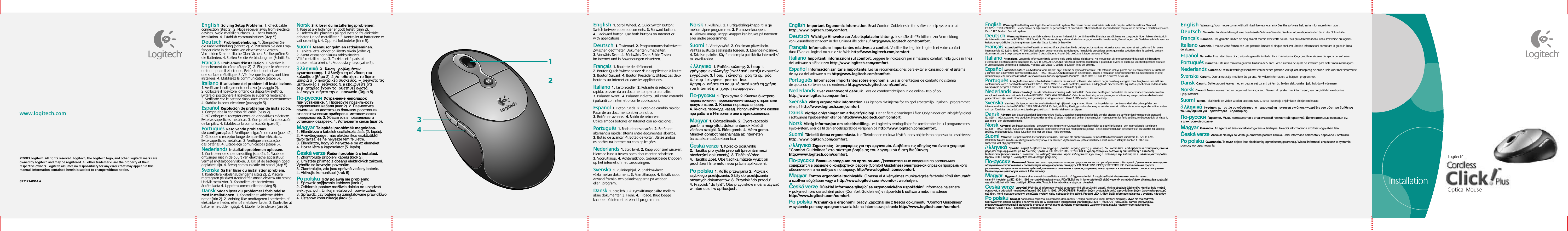 Setup©2003 Logitech. All rights reserved. Logitech, the Logitech logo, and other Logitech marks are owned by Logitech and may be registered. All other trademarks are the property of their respective owners. Logitech assumes no responsibility for any errors that may appear in this manual. Information contained herein is subject to change without notice. 623171-0914.A www.logitech.com1234InstallationEnglish  Solving Setup Problems. 1. Check cable connection (step 2). 2. Place receiver away from electrical devices. Avoid metallic surfaces. 3. Check battery installation. 4. Establish communications (step 5). Deutsch  Problembehebung. 1. Überprüfen Sie die Kabelverbindung (Schritt 2). 2. Platzieren Sie den Emp-fänger nicht in der Nähe von elektrischen Geräten. Vermeiden Sie metallische Oberflächen. 3. Überprüfen Sie die Batterien. 4. Stellen Sie die Verbindung her (Schritt 5).  Français  Problèmes d’installation. 1. Vérifiez le branchement du câble (étape 2). 2. Eloignez le récepteur de tout appareil électrique. Evitez tout contact avec une surface métallique. 3. Vérifiez que les piles sont bien installées. 4. Etablissez la communication (étape 5).  Italiano  Risoluzione dei problemi di installazione. 1. Verificare il collegamento del cavo (passaggio 2). 2. Collocare il ricevitore lontano da dispositivi elettrici. Evitare di posizionare il ricevitore su superfici metalliche. 3. Verificare che le batterie siano state inserite correttamente. 4. Stabilire la comunicazione (passaggio 5).  Español  Resolución de problemas de instalación. 1. Compruebe la conexión del cable (paso 2). 2. NO coloque el receptor cerca de dispositivos eléctricos. Evite las superficies metálicas. 3. Compruebe la colocación de las pilas. 4. Establezca la comunicación (paso 5).  Português  Resolvendo problemas de configuração. 1. Verifique a ligação do cabo (passo 2). 2. Coloque o receptor longe de aparelhos eléctricos. Evite superfícies metálicas. 3. Verifique a instalação das baterias. 4. Estabeleça comunicações (etapa 5).  Nederlands  Installatieproblemen oplossen. 1. Controleer de snoeraansluiting (stap 2). 2. Plaats de ontvanger niet in de buurt van elektrische apparatuur. Vermijd metaaloppervlakken. 3. Kijk of de batterijen goed geplaatst zijn. 4. Breng communicatie tot stand (stap 5). Svenska  Så här löser du installationsproblem. 1. Kontrollera kabelanslutningarna (steg 2). 2. Placera mottagaren på säkert avstånd från annan elektrisk utrustning. Undvik metallytor. 3. Kontrollera att batterierna är rätt isatta 4. Upprätta kommunikation (steg 5).  Dansk  Sådan løser du problemer i forbindelse med installationen. 1. Kontroller at kablerne sidder rigtigt (trin 2). 2. Anbring ikke modtageren i nærheden af elektriske enheder. eller på metaloverfalder. 3. Kontroller at batterierne sidder rigtigt. 4. Etabler forbindelsen (trin 5).   Norsk  Slik løser du installeringsproblemer. 1. Påse at alle ledninger er godt festet (trinn 2). 2. Laderen skal plasseres på god avstand fra elektriske enheter. Unngå metallflater. 3. Kontroller at batteriene er satt ordentlig i. 4. Opprett forbindelse (trinn 5).   Suomi  Asennusongelmien ratkaiseminen. 1. Tarkista, että johdot on liitetty oikein (vaihe 2). 2. Aseta vastaanotin kauas sähkölaitteista . Vältä metallipintoja. 3. Tarkista, että paristot on asennettu oikein. 4. Muodosta yhteys (vaihe 5).   ∂λληνικά  ∂  ίλυση ροβληµάτων εγκατάστασησ. 1. ∂λέγξτε τη σύνδεση του καλωδίου (βήµα 2). 2. ∆οοθετήστε το δέκτη µακριά α ηλεκτρικέσ συσκευέσ. ∞ οφύγετε τισ µεταλλικέσ ειφάνειεσ. 3. µεβαιωθείτε τι οι µαταρίεσ έχουν τοοθετηθεί σωστά. 4. ∂νεργοοιήστε την εικοινωνία (βήµα 5).  По-русски  Устранение неполадок при установке. 1. Проверьте правильность подключения кабеля (шаг 2). 2. Разместите приемник на достаточно большом расстоянии от электрических приборов и металлических поверхностей. 3. Убедитесь в правильности установки батареек. 4. Установите связь (шаг 5).Magyar  Telepítési problémák megoldása. 1. Ellenőrizze a kábelek csatlakoztatását (2. lépés). 2. A vevőegységet más elektronikus eszközöktől távol tartsa, és ne helyezze fém felületre. 3. Ellenőrizze, hogy jól helyezte-e be az elemeket. 4. Hozza létre a kapcsolatot (5. lépés).  Česká verze  Řešení problémů s instalací. 1. Zkontrolujte připojení kabelu (krok 2). 2. Umístěte přijímač z dosahu elektrických zařízení. Vyhněte se kovovým povrchům. 3. Zkontrolujte, zda jsou správně vloženy baterie. 4. Aktivujte komunikaci (krok 5)Po polsku  Gdy pojawią się problemy: 1. Sprawdź po∏ączenie kablowe (krok 2). 2. Odbiornik postaw możliwie daleko od urządzeń elektrycznych. Unikaj metalowych powierzchni. 3. Sprawdź, czy baterie są zainstalowane prawid∏owo. 4. Ustanów komunikację (krok 5).English  1. Scroll Wheel. 2. Quick Switch Button: Switch between open documents. 3. Forward button. 4.Backward button. Use both buttons onInternet or withapplications.  Deutsch  1. Tastenrad. 2. Programmumschaltertaste: Zwischen geöffneten Dokumenten umschalten. 3. Vorwärts-Taste. 4. Rückwärts-Taste. Beide Tasten im Internet und in Anwendungen einsetzen.  Français  1. Roulette de défilement. 2. Bouton Quick Switch: passez d&apos;une application à l&apos;autre. 3. Bouton Suivant. 4. Bouton Précédent. Utilisez ces deux boutons sur Internet ou dans les applications.  Italiano  1. Tasto Scroller. 2. Pulsante di selezione rapida: passare da un documento aperto a un altro. 3. Pulsante Avanti. 4. Pulsante Indietro. Utilizzare entrambi i pulsanti con Internet o con le applicazioni.  Español  1. Botón rueda. 2. Botón de cambio rápido: Pasar de un documento abierto a otro. 3. Botón de avance.  4. Botón de retroceso. Utilice ambos botones en Internet con aplicaciones.  Português  1. Roda de deslocação. 2. Botão de alternância rápida: alterna entre documentos abertos. 3. Botão de avançar. 4. Botão de voltar. Utilize ambos os botões na Internet ou com aplicações.  Nederlands  1. Scrollwiel. 2. Knop voor snel wisselen: Hiermee kunt u tussen open documenten schakelen. 3. Vooruitknop. 4. Achteruitknop. Gebruik beide knoppen op het internet of met toepassingen. Svenska  1. Rullningshjul. 2. Snabbväxlare: växla mellan dokument. 3. Framåtknapp. 4. Bakåtknapp. Använd framåt- och bakåtknapparna på webben eller i program.  Dansk  1. Scrollehjul 2. Lynskiftknap: Skifte mellem åbne dokumenter. 3. Frem. 4. Tilbage. Brug begge knapper på internettet eller til programmer.   Norsk  1. Rullehjul. 2. Hurtigveksling-knapp: til å gå mellom åpne programmer. 3. Framover-knappen. 4. Bakover-knapp. Begge knapper kan brukes på Internett eller andre programmer.   Suomi  1. Vierityspyörä. 2. Ohjelman pikavaihdin. Vaihtaa avatusta asiakirjasta toiseen. 3. Eteenpäin-painike. 4. Takaisin-painike. Käytä molempia painikkeita Internetissä tai sovelluksissa.   ∂λληνικά  1. Pοδάκι κύλισησ. 2. ∫ουµί γρήγορησ εναλλαγήσ: ∂ναλλαγή µεταξύ ανοικτών εγγράφων. 3. ∫ουµί κίνησησ ροσ τα εµρσ. 4. ∫ουµί κίνησησ ροσ τα ίσω. Χρησιµοοιήστε τα κουµιά αυτά κατά τη χρήση του Internet ή τη χρήση εφαρµογών.  По-русски  1. Прокрутка 2. Кнопка быстрого переключения: переключение между открытыми документами. 3. Кнопка перехода вперед. 4. Кнопка перехода назад. Используйте эти кнопки при работе в Интернете или с приложениями.Magyar  1. Görgetőkerék. 2. Gyorskapcsoló gomb: a megnyitott dokumentumok közötti váltásra szolgál. 3. Előre gomb. 4. Hátra gomb. Mindkét gombot használhatja az interneten és az alkalmazásokban is.o  Česká verze  1. Kolečko posuvníku 2. Tlačítko pro rychlé přepnutí (přepínání mezi otevřenými dokumenty). 3. Tlačítko Vpřed. 4. Tlačítko Zpět. Obě tlačítka můžete využít při procházení Internetu nebo práci s aplikacemi.Po polsku  1. Kó∏ko przewijania 2. Przycisk szybkiego prze∏ączania: S∏uży do prze∏ączania otwartych dokumentów. 3. Przycisk &quot;do przodu&quot;. 4. Przycisk &quot;do ty∏u&quot;. Obu przycisków można używać w Internecie i w aplikacjach.English  Warning! Read battery warning in the software help system. The mouse has no serviceable parts and complies with International Standard IEC 825-1: 1993. CAUTION: Use of controls or adjustments or performance of procedures other than those specified herein may result in hazardous radiation exposure. Class 1 LED Product. See help system. Deutsch  Warnung! Hinweise zum Gebrauch von Batterien finden sich in der Online-Hilfe. Die Maus enthält keine wartungsbedürftigen Teile und entspricht der internationalen Norm IEC 825-1: 1993. Vorsicht: Die Verwendung anderer als der hier angegebenen Bedienelemente, Einstellungen oder Verfahrensabläufe kann zur Freisetzung schädlicher Strahlung führen. Laser der Klasse 1. Siehe Online-Hilfe.  Français  Attention! Veuillez lire l’avertissement relatif aux piles dans l’Aide du logiciel. La souris ne nécessite aucun entretien et est conforme àla norme internationale IEC 825-1: 1993. ATTENTION: l’utilisation de commandes et réglages ou l’emploi de procédures autres que celles spécifiées dans le cadre du présent document risquent de provoquer une exposition à des radiations. Produit DEL de Classe 1. Reportez-vous à l’Aide.    Italiano  Attenzione. Leggere le informazioni sulle batterie nella guida in linea del sistema. Nel mouse non vi sono componenti riparabili e il dispositivo èconforme allo standard internazionale IEC 825-1: 1993. ATTENZIONE: l&apos;utilizzo di controlli, regolazioni o procedure diversi da quelli qui specificati possono risultare inun&apos;esposizione pericolosa a radiazioni. Prodotto LED Classe 1. Vedere la guida in linea del sistema.    Español  ¡Advertencia! Lea la advertencia sobre las pilas en el sistema de ayuda del software. Este ratón no incluye piezas que puedan repararse osustituirse ycumple con la normativa internacional IEC 825-1: 1993. PRECAUCIÓN: La utilización de controles, ajustes o realización de procedimientos no especificados en este documento puede dar como resultado la exposición a radiaciones peligrosas. Producto LED de clase 1. Consulte el sistema de ayuda.    Português  Atenção! Leia o aviso sobre baterias no sistema de ajuda do software. Não existem peças no rato que exigem manutenção e o rato está em conformidade com o padrão internacional IEC 825-1: 1993. AVISO: o uso de controlos, ajustes ou a adopção de procedimentos aqui não especificados podem resultar na exposição perigosa a radiação. Produto de LED Classe 1. Consulte o sistema de ajuda.   Nederlands  Waarschuwing! Lees de batterijwaarschuwing in de online-Help. Deze muis heeft geen onderdelen die onderhouden hoeven teworden envoldoet aan de Internationale Standaard IEC 825-1: 1993. WAARSCHUWING: Gebruik van besturing of aanpassingen, of uitvoering van procedures die hierin niet gespecificeerd zijn, kan in blootstelling aan gevaarlijke straling resulteren. Klasse 1 LED-product. Zie online-Help.  Svenska  Varning! Läs igenom avsnittet om batterivarning i hjälpen i programmet. Musen har inga delar som behöver underhållas och uppfyller den internationella standarden IEC 825-1: 1993. VARNING! Risk för farlig strålning föreligger vid användning av enheter samt vid utförande av justeringar eller rutiner utöver vad som föreskrivs i detta dokument. Lysdiodprodukt klass 1. Se den elektroniska hjälpen.   Dansk  Advarsel Læs batteriadvarslen i den elektroniske hjælp. Musen har ingen mekaniske dele der skal efterses og opfylder den internationale standard IEC825-1: 1993. Advarsel: Hvis produktet bruges eller ændres på andre måder end de heri beskrevne, kan man udsættes for farlig stråling. Lysdiodeprodukt af klasse 1. Læsmere i den elektroniske hjælp.    Norsk  Advarsel! Les batteriadvarslene i programvarens Hjelp-system. Musen har ingen løse deler og oppfyller kravene i den internasjonale standarden IEC 825-1: 1993. FORSIKTIG: Dersom du ikke anvender kontrollenhetene i tråd med spesifikasjonene i dette dokumentet, kan dette føre til at du utsettes for skadelig stråling. Lysdiodeprodukt, klasse 1. Du kan lese mer om dette i Hjelp-systemet.    Suomi  Varoitus! Lue paristovaroitukset ohjejärjestelmässä. Hiiressä ei ole huollettavia osia. Se noudattaa kansainvälistä standardia IEC 825-1: 1993. VAROITUS: Muiden kuin tässä esitettyjen menettelytapojen tai säätöjen käyttäminen voi johtaa vaaralliseen altistumiseen säteilylle. Luokan 1 LED-tuote. Lisätietoja saat ohjejärjestelmästä.    ∂λληνικά  Προειδοοίηση! ∆ιαβάστε το έγγραφο ροειδοοίησησ για τισ µαταρίεσ. ∆ο οντίκι δεν εριλαµβάνει λειτουργικώσ έτοιµα µέρη και συµµορφώνεται µε το ∆ιεθνέσ Πρτυο IEC 825-1: 1993. ΠΡ√Σ√Χ∏: ∏ χρήση στοιχείων ελέγχου ή ρυθµίσεων ή η εκτέλεση διαδικασιών διαφορετικών α αυτών ου καθορίζονται στο αρν, ενδέχεται να έχουν ωσ αοτέλεσµα την έκθεση σε εικίνδυνη ακτινοβολία. Προϊν LED ∫λάσησ 1. ∞νατρέξτε στο σύστηµα βοήθειασ. По-русски  Внимание! Ознакомьтесь с документом омерах предосторожности при обращении сбатареей. Данная мышь не содержит обслуживаемых компонентов и соответствует международному стандарту IEC 825-1: 1993. ПРЕДОСТЕРЕЖЕНИЕ. Использование средств управления, настроек и выполнение действий, отличных от описанных в данном документе, может привести к возникновению опасного излучения. Светоизлучающий продукт класса 1. См. справку.Magyar  Figyelem! olvassa el az elemek használatára vonatkozó figyelmeztetést. Az egér javítható alkatrészeket nem tartalmaz, valamint megfelel az IEC 825-1:1993 nemzetközi szabványnak. FIGYELEM! Az itt ismertetettektől eltérő vezérlők és módosítások alkalmazása sugárzási veszélyt idézhet elő. 1-es osztályú LED-eszköz. További információkat a súgóban olvashat.  Česká verze  Varování! Přečtěte si informace týkající se upozornění při používání baterií. Myš neobsahuje žádné díly, které by bylo možné opravovat, a odpovídá mezinárodní normě IEC 825-1: 1993. UPOZORNĚNÍ: Použitím jiných ovládacích prvků a prováděním jiných úprav nebo postupů než těch, které jsou zde uvedeny, se můžete vystavit riziku nebezpečného záření. Produkt LED 1. třídy. Další informace naleznete v systému nápovědy.Po polsku  Uwaga! Koniecznie zapoznaj się z treścią dokumentu &apos;Uwaga na baterie&apos; (ang. Battery Warning). Mysz nie ma żadnych naprawialnych części. Spe∏nia ona wymogi ujęte w przepisach International Standard IEC 825-1: 1993. OSTRZEŻENIE: Użycie sterowników, przeprowadzenie regulacji i stosowanie procedur innych niż tu określone może narazić użytkownika na ryzyko nadmiernego naświetlenia. Produkt &quot;Class 1 LED&quot;. Szczegó∏y w systemie pomocy.English  Important Ergonomic Information. Read Comfort Guidelines in the software help system or at http://www.logitech.com/comfort.  Deutsch  Wichtige Hinweise zur Arbeitsplatzeinrichtung. Lesen Sie die &quot;Richtlinien zur Vermeidung von Gesundheitsschäden&quot; in der Online-Hilfe oder auf http://www.logitech.com/comfort.  Français  Informations importantes relatives au confort. Veuillez lire le guide Logitech et votre confort dans l’Aide du logiciel ou sur le site Web http://www.logitech.com/comfort.  Italiano  Importanti informazioni sul comfort. Leggere le Indicazioni per il massimo comfort nella guida in linea del software o all&apos;indirizzo http://www.logitech.com/comfort.  Español  Información sanitaria importante. Lea las recomendaciones para evitar el cansancio, en el sistema de ayuda del software o en http://www.logitech.com/comfort.  Português  Informações importantes sobre ergonomia. Leia as orientações de conforto no sistema de ajuda do software ou no endereço http://www.logitech.com/comfort.  Nederlands  Over verantwoord gebruik. Lees de comfortrichtlijnen in de online-Help of op http://www.logitech.com/comfort. Svenska  Viktig ergonomisk information. Läs igenom riktlinjerna för en god arbetsmiljö i hjälpen i programmet eller på http://www.logitech.com/comfort.  Dansk  Vigtige oplysninger om arbejdsfysiologi. Der er flere oplysninger i filen Oplysninger om arbejdsfysiologi i softwarens hjælpesystem eller på http://www.logitech.com/comfort.   Norsk  Viktig informasjon om arbeidsstilling. Les Logitechs retningslinjer for komfortabel bruk i programvarens Hjelp-system, eller gå til den engelskspråklige versjonen på http://www.logitech.com/comfort.   Suomi  Tärkeää tietoa ergonomiasta. Lue Tietokoneen mukava käyttö -opas ohjelmiston ohjeessa tai  osoitteessa http://www.logitech.com/comfort.   ∂λληνικά  Σηµαντικέσ ληροφορίεσ για την εργονοµία. ∆ιαβάστε τισ οδηγίεσ για άνετο χειρισµ &quot;Comfort Guidelines&quot; στο σύστηµα βοήθειασ του λογισµικού ή στη διεύθυνση http://www.logitech.com/comfort. По-русски  Важные сведения по эргономике. Дополнительные сведения по эргономике содержатся в разделе о комфортной работе (Comfort Guidelines) электронной справки программного обеспечения и на веб-узле по адресу: http://www.logitech.com/comfort. Magyar  Fontos ergonómiai tudnivalók. Olvassa el A kényelmes munkavégzés feltételei című útmutatót a szoftver súgójában vagy a http://www.logitech.com/comfort webhelyen.  Česká verze  Důležité informace týkající se ergonomického uspořádání: Informace naleznete v pokynech pro usnadnění práce (Comfort Guidelines) v nápovědě k softwaru nebo na adrese http://www.logitech.com/comfort.Po polsku  Wzmianka o ergonomii pracy. Zapoznaj się z treścią dokumentu &quot;Comfort Guidelines&quot; w systemie pomocy oprogramowania lub na internetowej stronie http://www.logitech.com/comfort.English  Warranty. Your mouse comes with a limited five-year warranty. See the software help system for more information.  Deutsch  Garantie. Für diese Maus gilt eine beschränkte 5-Jahres-Garantie. Weitere Informationen finden Sie in der Online-Hilfe. Français  Garantie. Une garantie limitée de cinq ans est fournie avec cette souris. Pour plus d&apos;informations, consultez l&apos;Aide du logiciel.    Italiano  Garanzia. Il mouse viene fornito con una garanzia limitata di cinque anni. Per ulteriori informazioni consultare la guida in linea del sistema.   Español  Garantía. Este ratón tiene cinco años de garantía limitada. Para más información, consulte el sistema de ayuda del software.  Português  Garantia. Este rato tem uma garantia limitada de 5 anos. Ver o sistema de ajuda do software para obter mais informações.  Nederlands  Garantie. Uw muis wordt geleverd met een beperkte garantie van vijf jaar. Raadpleeg de online-Help voor meer informatie.  Svenska  Garanti. Denna mus säljs med fem års garanti. För vidare information, se hjälpen i programmet.    Dansk  Garanti. Dette produkt leveres med en begrænset garanti på fem år. Se den elektroniske hjælp hvis du vil vide mere.    Norsk  Garanti. Musen leveres med en begrenset femårsgaranti. Dersom du ønsker mer informasjon, kan du gå til det elektroniske Hjelp-systemet.     Suomi  Takuu. Tällä hiirellä on viiden vuoden rajoitettu takuu. Katso lisätietoja ohjelmiston ohjejärjestelmästä.    ∂λληνικά  ∂γγύηση. ∆ο οντίκι συνοδεύεται α εριορισµένη ενταετή εγγύηση. ∞νατρέξτε στο σύστηµα βοήθειασ του λογισµικού για ερισστερεσ ληροφορίεσ.  По-русски  Гарантия. Мышь поставляется с ограниченной пятилетней гарантией. Дополнительные сведения см. в электронной справке. Magyar  Garancia. Az egérre öt éves korlátozott garancia érvényes. További információt a szoftver súgójában talál.  Česká verze  Záruka: Na myš se vztahuje omezená pětiletá záruka. Další informace naleznete v nápovědě k softwaru. Po polsku  Gwarancja. Ta mysz objęta jest pięcioletnią, ograniczoną gwarancją. Więcej informacji znajdziesz w systemie pomocy oprogramowania. Setup  Optical MouseLogitech®Installation
