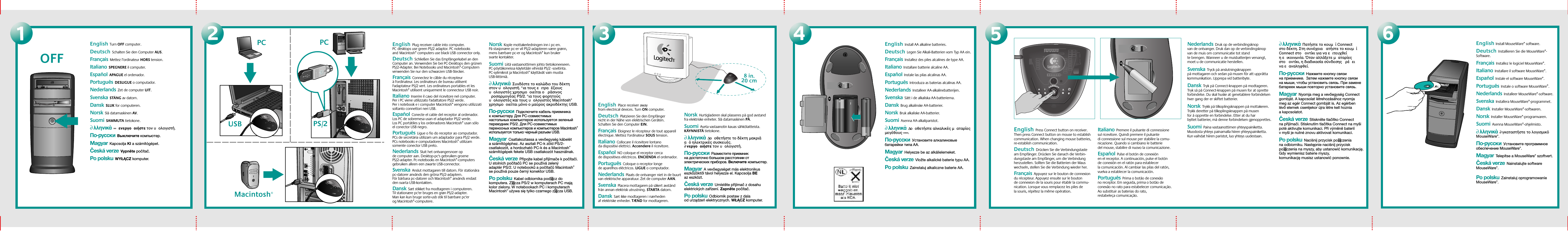 8 in.20 cm3456OFF12English  Press Connect button on receiver. Then press Connect button on mouse to establish communication. When changing mouse batteries,  re-establish communication.Deutsch  Drücken Sie die Verbindungstaste am Empfänger. Drücken Sie danach die Verbin-dungstaste am Empfänger, um die Verbindung herzustellen. Sollten Sie die Batterien der Maus wechseln, stellen Sie die Verbindung wieder her.  Français  Appuyez sur le bouton de connexion du récepteur. Appuyez ensuite sur le bouton de connexion de la souris pour établir la commu-nication. Lorsque vous remplacez les piles de la souris, répétez la même opération.  Italiano  Premere il pulsante di connessione sul ricevitore. Quindi premere il pulsante di connessione sul mouse per stabilire la comu-nicazione. Quando si cambiano le batterie del mouse, stabilire di nuovo la comunicazione.  Español  Pulse el botón de conexión en el receptor. A continuación, pulse el botón de conexión en el ratón para establecer la comunicación. Al cambiar las pilas del ratón, vuelva a establecer la comunicación.  Português  Prima o botão de conexão no receptor. Em seguida, prima o botão de conexão no rato para estabelecer comunicação. Ao substituir as baterias do rato, restabeleça comunicação.English  Install AA alkaline batteries. Deutsch  Legen Sie Alkali-Batterien vom Typ AA ein.Français  Installez des piles alcalines de type AA.  Italiano  Installare batterie alcaline AA.  Español  Instale las pilas alcalinas AA.  Português  Introduza as baterias alcalinas AA.  Nederlands  Installeer AA-alkalinebatterijen. Svenska  Sätt i de alkaliska AA-batterierna.  Dansk  Brug alkalinske AA-batterier.   Norsk  Bruk alkaliske AA-batterier.   Suomi  Asenna AA-alkaliparistot.   ∂λληνικά  ∆οοθετήστε αλκαλικέσ µαταρίεσ µεγέθουσ ∞∞.  По-русски  Установите алкалиновые батарейки типа AA. Magyar  Helyezze be az alkálielemeket.  Česká verze  Vložte alkalické baterie typu AA.Po polsku  Zainstaluj alkaliczne baterie AA.Nederlands  Druk op de verbindingsknop van de ontvanger. Druk dan op de verbindingsknop van de muis om communicatie tot stand te brengen. Wanneer u de muisbatterijen vervangt, moet u de communicatie herstellen. Svenska  Tryck på anslutningsknappen på mottagaren och sedan på musen för att upprätta kommunikation. Upprepa vid batteribyte.  Dansk  Tryk på Connect-knappen på modtageren. Tryk så på Connect-knappen på musen for at oprette forbindelse. Du skal huske at genetablere forbindelsen hver gang der er skiftet batterier.   Norsk  Trykk på tilkoplingsknappen på mottakeren. Trykk deretter på tilkoplingsknappen på musen for å opprette en forbindelse. Etter at du har byttet batterier, må denne forbindelsen gjenopprettes.   Suomi  Paina vastaanottimen yhteyspainiketta. Muodosta yhteys painamalla hiiren yhteyspainiketta. Kun vaihdat hiiren paristot, luo yhteys uudestaan.   ∂λληνικά  Πατήστε το κουµί Connect στο δέκτη. Στη συνέχεια ατήστε το κουµί Connect στο οντίκι για να ειτευχθεί η εικοινωνία. ταν αλλάξετε µαταρίεσ στο οντίκι, η διαδικασία σύνδεσησ ρέει να εαναληφθεί.  По-русски  Нажмите кнопку связи на приемнике.  Затем нажмите кнопку связи на мыши, чтобы установить связь. При замене батареек мыши повторно установите связь. Magyar  Nyomja meg a vevőegység Connect gombját. A kapcsolat létrehozásához nyomja meg az egér Connect gombját is. Az egérben lévő elemek cseréjekor újra létre kell hoznia a kapcsolatot.  Česká verze  Stiskněte tlačítko Connect na přijímači. Stisknutím tlačítka Connect na myši poté aktivujte komunikaci. Při výměně baterií v myši je nutné znovu aktivovat komunikaci.Po polsku  Naciśnij przycisk po∏ączenia na odbiorniku. Następnie naciśnij przycisk po∏ączenia na myszy, aby ustanowić komunikację. Gdy wymienisz baterie myszy, komunikację musisz ustanowić ponownie.English  Place receiver away from electrical devices. Turn ON computer.  Deutsch  Platzieren Sie den Empfänger nicht in der Nähe von elektrischen Geräten. Schalten Sie den Computer EIN.  Français  Eloignez le récepteur de tout appareil électrique. Mettez l&apos;ordinateur SOUS tension. Italiano  Collocare il ricevitore lontano da dispositivi elettrici. Accendere il ricevitore.  Español  NO coloque el receptor cerca de dispositivos eléctricos. ENCIENDA el ordenador.   Português  Coloque o receptor longe de aparelhos eléctricos. LIGUE o computador. Nederlands  Plaats de ontvanger niet in de buurt van elektrische apparatuur. Zet de computer AAN. Svenska  Placera mottagaren på säkert avstånd från annan elektrisk utrustning. STARTA datorn.  Dansk  Sæt ikke modtageren i nærheden af elektriske enheder. TÆND for modtageren.   Norsk  Hurtigladeren skal plasseres på god avstand fra elektriske enheter. Slå datamaskinen PÅ.   Suomi  Aseta vastaanotin kauas sähkölaitteista. KÄYNNISTÄ tietokone.   ∂λληνικά  ∆οοθετήστε το δέκτη µακριά α ηλεκτρικέσ συσκευέσ. ∂νεργοοιήστε τον υολογιστή.  По-русски  Разместите приемник на достаточно большом расстоянии отэлектрических приборов. Включитекомпьютер.Magyar  A vevőegységet más elektronikus eszközöktől távol helyezze el. Kapcsolja BE az eszközt.  Česká verze  Umístěte přijímač z dosahu elektrických zařízení. Zapněte počítač.Po polsku  Odbiornik postaw z dala od urządzeń elektrycznych. WŁĄCZ komputer.Macintosh®USBPC PCPS/2English Turn OFF computer.Deutsch  Schalten Sie den Computer AUS.  Français  Mettez l’ordinateur HORS tension. Italiano  SPEGNERE il computer.  Español  APAGUE el ordenador. Português  DESLIGUE o computador.  Nederlands  Zet de computer UIT. Svenska  STÄNG av datorn.  Dansk  SLUK for computeren.   Norsk  Slå datamaskinen AV.   Suomi  SAMMUTA tietokone.   ∂λληνικά  ∞ ενεργοοιήστε τον υολογιστή.  По-русски  Выключите компьютер. Magyar  Kapcsolja KI a számítógépet.  Česká verze  Vypněte počítač.Po polsku  WYŁĄCZ komputer.English  Plug receiver cable into computer. PCdesktops use green PS/2 adaptor. PC notebooks andMacintosh® computers use black USB connector only.Deutsch  Schließen Sie das Empfängerkabel an den Computer an. Verwenden Sie bei PC-Desktops den grünen PS/2-Adapter. Bei Notebooks und Macintosh®-Computern verwenden Sie nur den schwarzen USB-Stecker.  Français  Connectez le câble du récepteur à l&apos;ordinateur. Les ordinateurs de bureau utilisent l&apos;adaptateur PS/2 vert. Les ordinateurs portables et les Macintosh® utilisent uniquement le connecteur USB noir. Italiano  Inserire il cavo del ricevitore nel computer. Per i PC viene utilizzato l&apos;adattatore PS/2 verde. Per i notebook e i computer Macintosh® vengono utilizzati soltanto connettori neri USB.  Español  Conecte el cable del receptor al ordenador. Los PC de sobremesa usan el adaptador PS/2 verde. Los PC portátiles y los ordenadores Macintosh® usan sólo el conector USB negro.  Português  Ligue o fio do receptor ao computador. PCs de secretária utilizam um adaptador para PS/2 verde. PCs notebooks e computadores Macintosh® utilizam somente conector USB preto.  Nederlands  Sluit het ontvangersnoer op de computer aan. Desktop-pc&apos;s gebruiken groene PS/2-adapter. Pc-notebooks en Macintosh®-computers gebruiken alleen een zwarte USB-connector.Svenska  Anslut mottagaren till datorn. För stationära pc-datorer används den gröna PS/2-adaptern. För bärbara pc-datorer och Macintosh® används endast den svarta USB-kontakten.  Dansk  Sæt stikket fra modtageren i computeren. Til stationære pc&apos;er bruges en grøn PS/2-adapter. Man kan kun bruge sorte-usb stik til bærbare pc&apos;er og Macintosh®-computere.   Norsk  Kople mottakerledningen inn i pc-en. På stasjonære pc-er vil PS/2-adapteren være grønn, mens bærbare pc-er og Macintosh® kun bruker svarte kontakter.   Suomi  Liitä vastaanottimen johto tietokoneeseen. PC-pöytäkoneissa käytetään vihreää PS/2 -sovitinta. PC-sylimikrot ja Macintosh® käyttävät vain mustia USB-liittimiä.   ∂λληνικά  Συνδέστε το καλώδιο του δέκτη στον υολογιστή. °ια τουσ ειτραέζιουσ υολογιστέσ χρησιµοοιείται ο ράσινοσ ροσαρµογέασ PS/2. °ια τουσ φορητούσ υολογιστέσ και τουσ υολογιστέσ Macintosh® χρησιµοοιείται µνο ο µαύροσ ακροδέκτησ USB.  По-русски  Подключите кабель приемника к компьютеру. Для PC-совместимых настольных компьютеров используется зеленый переходник PS/2. Для PC-совместимых переносных компьютеров и компьютеров Macintosh® используется только черный разъем USB. Magyar  Csatlakoztassa a vevőegység kábelét a számítógéphez. Az asztali PC-k zöld PS/2-csatlakozót, a hordozható PC-k és a Macintosh® számítógépek fekete USB csatlakozót használnak.  Česká verze  Připojte kabel přijímače k počítači. U stolních počítačů PC se používá zelený adaptér PS/2. U notebooků a počítačů Macintosh® se používá pouze černý konektor USB.Po polsku  Kabel odbiornika pod∏ącz do komputera. Z∏ącza PS/2 w komputerach PC mają kolor zielony. W notebookach PC i komputerach Macintosh® używa się tylko czarnego z∏ącza USB.English Install MouseWare® software. Deutsch  Installieren Sie die MouseWare®-Software. Français  Installez le logiciel MouseWare®.Italiano  Installare il software MouseWare®.  Español  Instale el software MouseWare®.Português  Instale o software MouseWare®.Nederlands  Installeer MouseWare®-software. Svenska  Installera MouseWare®-programmet. Dansk  Installer MouseWare®-softwaren. Norsk  Installer MouseWare®-programvaren.   Suomi  Asenna MouseWare®-ohjelmisto.   ∂λληνικά  ∂γκαταστήστε το λογισµικ MouseWare®.  По-русски  Установите программное обеспечение MouseWare®. Magyar  Telepítse a MouseWare® szoftvert.  Česká verze  Nainstalujte software MouseWare®.Po polsku  Zainstaluj oprogramowanie MouseWare®.