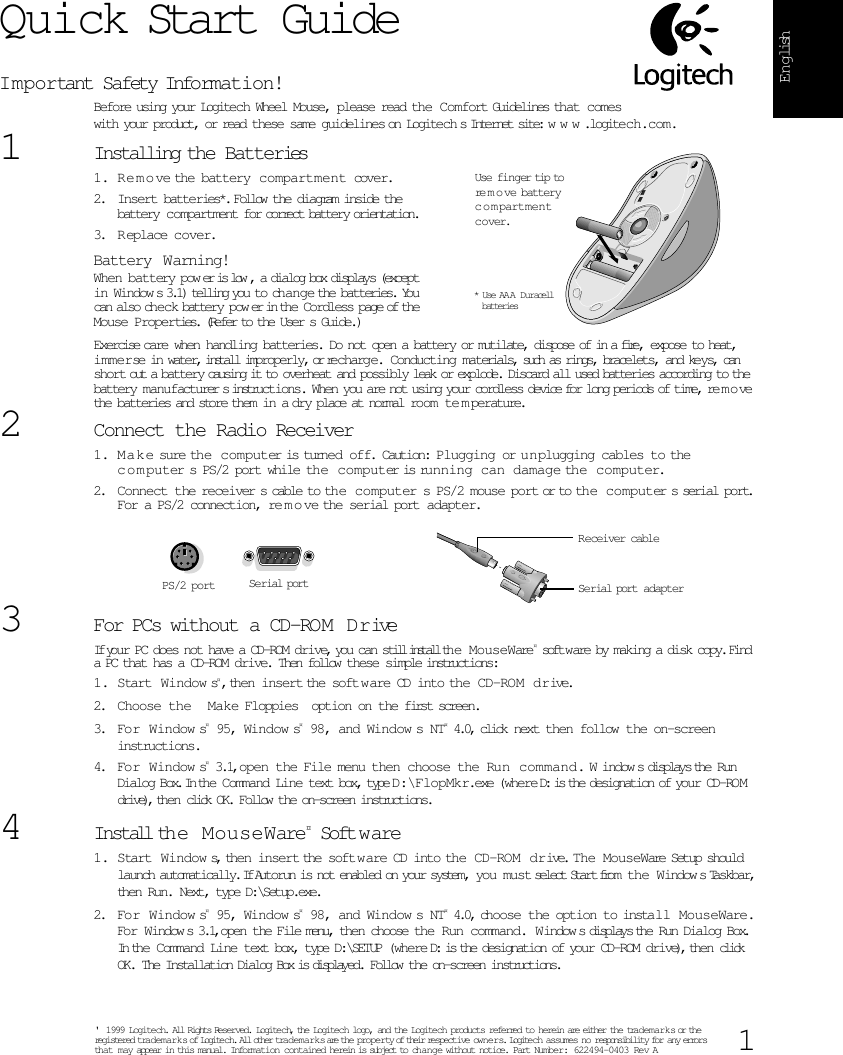  1 English Quick Start Guide I m portant Safety Information! Before using your Logitech Wheel Mouse, please read the Comfort Guidelines that comeswith your product, or read these same guidelines   on Logitech s Internet site:  w w w .logitech.com. 1 Installing the Batteries  1. R e m o ve the battery  compartment cover. 2. Insert batteries*.  Follow the diagram inside the battery compartment for correct battery orientation. 3. Replace cover. Battery Warning! When battery pow er is low , a dialog box displays (except in Window s 3.1) telling you to change the batteries. You can also check battery pow er in the Cordless page of the Mouse Properties. (Refer to the User s Guide.)Exercise care when handling batteries. Do not open a battery or mutilate, dispose of in a fire, expose to heat, immerse in water, install improperly, or recharge. Conducting materials, such as rings, bracelets, and keys, can short out a battery causing it to overheat and possibly leak or explode. Discard all used batteries according to the battery manufacturers instructions. When you are not using your cordless device for long periods of time, remove the batteries and store them in a dry place at normal room te m perature. 2 Connect the Radio Receiver 1. M a k e sure the  computer is turned off. Caution: Plugging or unplugging cables to the c o m puter s PS/2 port while the  c o mpu ter is running can damage the computer.2. Connect the receiver s cable to th e   c o m puter s PS/2 mouse port or to the computer s serial port. For a PS/2 connection, re m o ve the serial port adapter. 3 For PCs without a CD-ROM Drive If your PC does not have a CD-ROM drive, you can still install the MouseWare ¤  software by making a disk copy. Find a PC that has a CD-ROM drive. Then follow these simple instructions: 1. Start Window s ¤ , then insert the software CD into the CD-ROM  drive.2. Choose the  Make Floppies  option on the first screen. 3. For Window s ¤  95, Window s ¤  98, and Window s NT ¤  4.0, click next then follow the on-screen instructions.4. For Window s ¤  3.1, open the File menu then choose the Run command.  W indow s displays the Run Dialog Box. In the Command Line text box, type   D:\FlopMkr.exe  (where D: is the designation of your CD-ROM drive), then click OK. Follow the on-screen instructions. 4 Install the MouseWare ¤  Soft w are 1. Start Window s, then insert the software CD into the CD-ROM drive.  The MouseWare Setup should launch automatically. If Autorun is not enabled on your system, you must select Start from the Window s Taskbar, then Run. Next, type D:\Setup.exe. 2. For Window s ¤  95, Window s ¤  98, and Window s NT ¤  4.0, choose the option to install MouseWare.  For Window s 3.1, open the File menu, then choose the Run command. Window s displays the Run Dialog Box. In the Command Line text box, type D:\SETUP (where D: is the designation of your CD-ROM drive), then click OK. The Installation Dialog Box is displayed. Follow the on-screen instructions. * Use AA A  DuracellUse finger tip tore m o ve batterycompartmentcover. batteriesPS/2 port Serial portReceiver cableSerial port adapter &apos; 1999 Logitech. All Rights Reserved. Logitech, the Logitech logo, and the Logitech products referred to herein are either the trademarks or the registered trademarks of Logitech. All other trademarks are the property of their respective owners. Logitech assumes no responsibility for any errors that may appear in this manual. Information contained herein is subject to change without notice. Part Number: 622494-0403 Rev A