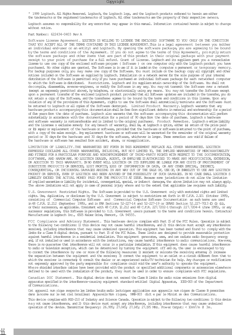  ii Copyright &apos; 1999 Logitech. All Rights Reserved. Logitech, the Logitech logo, and the Logitech products referred to herein are either the trademarks or the registered trademarks of Logitech. All other trademarks are the property of their respective owners.Logitech assumes no responsibility for any errors that may appear in this manual. Information contained herein is subject to change without notice.Part Number: 622434-0403 Rev A Soft w are License Agreement.  LOGITECH IS WILLING TO LICENSE THE ENCLOSED SOFTWARE TO YOU ONLY ON THE CONDITION THAT YOU ACCEPT ALL OF THE TERMS CON TAINED IN THIS LICENSE AGREEMENT.  This is a legal agreement between you (either an individual end-user or an entity) and Logitech. By opening the soft w are packag e, you are agreeing to be bound by the terms and conditions of the Ag reement. If you do not agree to the terms of this Ag reement, pro m ptly return the soft ware package and other items that are part of this product in their original packa g e with your payment receipt to your point of purchase for a full refund. Grant of License.  Logitech and its suppliers grant you a nonexclusive license to use one copy of the enclosed software program ( Software ) on one computer only with the Logitech product you have purchased. No other rights are granted. The Software is in use if it is loaded on the computer s permanent or te m porary memory. For backup purposes only, you may make one copy of the Software. Yo u m u st include on the backup copy all copyright and other notices included on the Software as supplied by Logitech. Installation on a network server for the sole purpose of your internal distribution of the Soft w are is permitted only if you have purchased an individual Software package for each networked computer to which the Software is distributed. R estrictions.  Logitech and its suppliers retain ownership of the Soft w are. You shall not decompile, disassemble, reverse-engineer, or modify the Softw are in any way. Yo u   m a y not transmit the Software over a network (except as expressly permitted above), by telephone, or electronically using any means. You may not transfer the Software except upon a permanent transfer of the enclosed Logitech product provided that all Soft w are updates are included in the transfer, you do not retain a copy of the Softw are, and the transferee agrees to be bound by the terms and conditions in this license. Upon any violation of any of the pro visions of this Ag reement, rights to use the Software shall automatically terminate and the Software must be returned to Logitech or all copies of the Soft w are destroyed. Limited Product Warranty.  Logitech warrants that any hard w are products accompanying this documentation shall be free from significant defects in material and workmanship for a period of five years from the date of purchase. Logitech also warrants that the soft ware  accompanying this documentation will perform  substantially in accordance with the documentation for a period of 90 days from the date of purchase. Logitech s hard w are and software warranty is nontransferable and is limited to the original purchaser. Product Remedies.  Logitech s entire liability and the Licensee s exclusive remedy for any breach of warranty, shall be, at Logitech s option, either (a) return of the price paid or (b) repair or replacement of the hard w are or softw are, provided that the hard w are or soft w are is returned to the point of purchase, with a copy of the sales receipt. Any replacement hard w are or software will be warranted for the remainder of the original warranty period or 30 days for the hard w are and 30 days for the software, whichever is longer. These remedies are void if failure of the hard w are or soft w are has resulted from accident, abuse, or misapplication.  LIMITATION OF LIABILITY.  THE WARRANTIES SET FORTH IN THIS AGREEMENT REPLACE ALL OTHER WARRANTIES. LOGITECH EXPRESSLY DISCLAIMS ALL OTHER WARRANTIES, INCLUDING, BUT NO T LIMITED TO, THE IMPLIED WARRANTIES OF MERCHANTABILITY AND FITNESS FOR A PARTICULAR PURPOSE AND NONINFRINGEMENT OF THIRD-PARTY RIGHTS WITH RESPECT TO THE DOCUMENTATION, SOFTWARE, AND HARDW ARE. NO LOGITECH DEALER, AGENT, OR EMPLO YEE IS AUTHORIZED TO MAKE ANY MODIFICATION, EXTENSION, OR ADDITION TO THIS WARRANTY. IN NO EVENT WILL LOGITECH OR ITS SUPPLIERS BE LIABLE FOR ANY COS TS OF PROCUREMENT OF SUBSTITUTE PRODUCTS OR SERVICES, LOS T PROFITS, LOSS OF INFORMATION OR DATA, OR ANY OTHER SPECIAL, INDIRECT, CONSEQUENTIAL, OR INCIDENTAL DAM AGES ARISING IN ANY WAY OUT OF THE SALE OF, USE OF, OR INABILITY TO USE ANY LOGITECH PRODUCT OR SERVICE, EVEN IF LOGITECH HAS BEEN ADVISED OF THE POSSIBILITY OF SUCH DAM A GES. IN NO CASE SHALL LOGITECH S LIABILITY EXCEED THE ACTUAL MONEY PAID FOR THE PRODUCTS AT ISSUE. Because some jurisdictions do not allow the limitation of implied warranties or liability for incidental, consequential, special, or indirect damages, the above limitation may not always apply. The above limitations will not apply in case of personal injury where and to the extent that applicable law req uires such liability. U .S. Government Restricted Rights.  The Software is pro vided to the U.S. Government only with restricted rights and limited rights. Use, duplication, or disclosure by the U.S. Government is subject to restrictions set forth in 48 C.F.R. 2.101 (October 1995), consisting of  Commercial Computer Software  and Commercial Computer Software Documentation  as such terms are used in 48 C.F.R. 12.212 (September 1995), and in FAR Sections 52-227-14 and 52-227-19 or DFARS Section 52.227-7013 (C) (1) (ii), or their successors, as applicable. Consistent with 48 C.F.R. 12.212 and 48 C.F.R. 227.7202-1 through 227.7204-4 (June 1995), or any successor regulations, this Softw are is pro vided to U.S. Government users pursuant to the terms and conditions herein. Contractor/Manufacturer is Logitech Inc., 6505 Kaiser Drive, Fremont, CA 94555. FCC Compliance and Advisory Statement.  This hard w are device complies with Part 15 of the FCC Rules. Operation is subject to the following two conditions: 1) this device may not cause harmful interference, and 2) this device must accept any interference received, including interference that may cause undesired operation. This equipment has been tested and found to comply with the limits for a Class B digital device, pursuant to Part 15 of the FCC Rules. These limits are designed to provide reasonable protection against harmful interference in a residential installation. This equipment generates, uses, and can radiate radio freq uency energy and, if not installed or used in accordance with the instructions, may cause harmful interference to radio communications. How ever, there is no guarantee that interference will not occur in a particular installation. If this equipment does cause harmful interference to radio or television reception, which can be determined by turning the equipment off and on, the user is encouraged to try to correct the interference by one or more of the following measures: 1) reorient or relocate the receiving antenna; 2) increase the separation between the equipment and the receiver; 3) connect the equipment to an outlet on a circuit different from   that to which the receiver is connected; 4) consult the dealer or an experienced radio/TV technician for help. Any changes or modifications not expressly approved by the party responsible for compliance could void the user’s authority to operate the equipment. Where shielded interface cables have been provided with the product or specified additional components or accessories elsewhere defined to be used with the installation of the product, the y must be used in order to ensure compliance with FCC regulations. Canadian DOC Statement.  This digital device does not exceed the Class B limits for radio noise emissions from digital apparatus specified in the interference-causing equipment standard entitled Digital Apparatus,  ICES-003 of the Department of Communications. Cet appareil num rique respecte les limites bruits radio lectriques applicables aux appareils num riques de Classe B prescrites dans la norme sur le mat riel brouilleur:  Appareils Num ri ques,  NMB-003  dict e par le Minist re des Communications.This device complies with RSS-210 of Industry and Science Canada. Operation is subject to the following two conditions: 1) this device m a y not cause interference, and 2) this device must accept any interference, including interference that may cause undesired operation of the device. Transmitter frequency: 26.995; 27.045; 27.145; 27.195 MHz. Pow er Output: &lt; 10mV/m @ 3m.