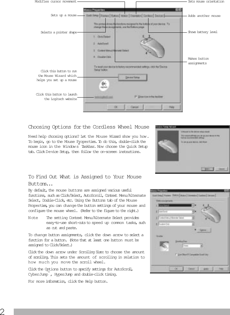  2 Choosing Options for the Cordless Wheel Mouse N eed help choosing options? Let the Mouse Wizard show you how . To begin, go to the Mouse Properties. To do this, double-click the mouse icon in the  Window s ¤  Taskbar. Now choose the Quick Setup tab. Click D e vice Setup, then follow the on-screen instructions.  To Find Out What is Assigned to Your Mouse Buttons... By default, the mouse buttons are assigned various useful functions, such as Click/Select, AutoScroll, Context Menu/Alternate Select, Double-Click, etc. Using the Buttons tab of the Mouse Properties, you can change the button settings of your mouse and configure the mouse wheel. (Refer to the figure to the right.) Note The setting Context Menu/Alternate Select provides easy-to-use short-cuts to speed up common tasks, such as cut and paste.To change button assignments, click the down arro w to select a function for a button. (Note that at least one button  m u st be assigned to Click/Select.) Click the down arrow under Scrolling Size: to choose the amount of scrolling.  This sets the amount of scrolling in relation to h ow  m u c h you  m ove the scroll wheel.  Click the Options button to specify settings for AutoScroll, CyberJump “ , HyperJump and double-click timing. For more information, click the Help button.Sets up a mouseModifies cursor movement Sets mouse orientationAdds another mouseMakes button assignments Click this button to runthe Mouse Wizard whichhelps you set up a mouseSelects a pointer shape Shows battery level Click this button to launchthe Logitech website