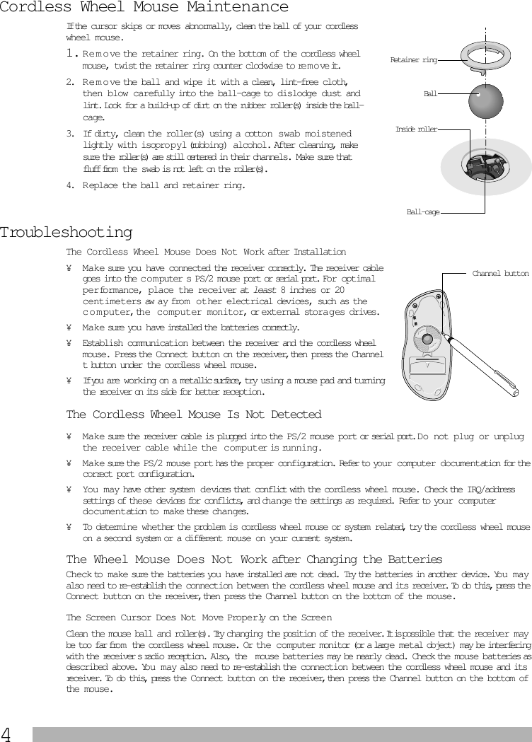  4 Cordless Wheel Mouse Maintenance If the cursor skips or moves abnormally, clean the ball of your cordless wheel mouse. 1. R e m o ve the retainer ring.  On the bottom of the cordless wheel mouse, twist the retainer ring counter clockwise to remove it.  2. R e m o ve the ball and wipe it with a clean, lint-free cloth, then blow carefully into the ball-cage to dislodge dust and lint.  Look for a build-up of dirt on the rubber roller(s) inside the ball-cage.  3. If dirty, clean the roller(s) using a cotton swab moistened lightly with isopro p yl (rubbing) alcohol.  After cleaning, make sure the roller(s) are still centered in their channels. Make sure that fluff from   the swab is not left on the roller(s). 4. R eplace the ball and retainer ring. Troubleshooting The Cordless Wheel Mouse Does Not Work after Installation ¥ Make sure you have connected the receiver correctly. The receiver cable goes into the c o m puter s PS/2 mouse port or serial port.  For optimal performance, place the receiver at  least  8 inches or 20 centimeters aw ay from  other electrical devices, such as the computer, the computer monitor, or external stora g es drives. ¥ M a ke sure you have installed the batteries correctly.¥Establish communication between the receiver and the cordless wheel mouse. Press the Connect button on the receiver, then press the Channel t button under the cordless wheel mouse. ¥If you are working on a metallic surface, try using a mouse pad and turning the receiver on its side for better reception. The Cordless Wheel Mouse Is Not Detected  ¥ Ma ke sure the receiver cable is plugged into the PS/2 mouse port or serial port.  Do not plug or unplug the receiver cable while the  c o m puter is running. ¥ M ake sure the PS/2 mouse port has the proper configuration. Refer to your computer documentation for the correct port configuration.¥ You  m ay have other syste m  d e vices that conflict with the cordless wheel mouse. Check the IRQ/address settings of these devices for conflicts, and change the settings as re q uired. Refer to your computer documentation to  m ake these changes. ¥ To determine whether the problem is cordless wheel mouse or system related, try the cordless wheel mouse on a second system or a different mouse on your current system.  The Wheel Mouse Does Not Work after Changing the Batteries Check to make sure the batteries you have installed are not dead. Try the batteries in another device. You may also need to re-establish the connection between the cordless wheel mouse and its receiver. To do this, press the Connect button on the receiver, then press the Channel button on the bottom of the mouse. The Screen Cursor Does Not Move Properly on the Screen Clean the mouse ball and roller(s). Try changing the position of the receiver. It is possible that the receiver may be too far from the cordless wheel mouse. Or the computer monitor (or a large metal object) may be interfering with the receivers radio reception. Also, the  mouse batteries may be nearly dead. Check the mouse batteries as described above. You   may also need to re-establish the connection between the cordless wheel mouse and its receiver. To do this, press the Connect button on the receiver, then press the Channel button on the bottom of the mouse.BallInside rollerRetainer ringBall-cageChannel button