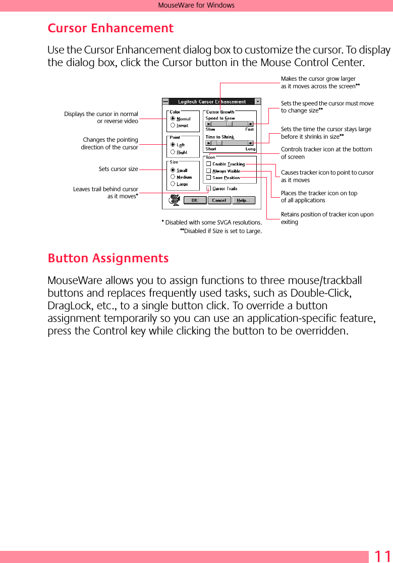  11 MouseWare for Windows Cursor Enhancement Use the Cursor Enhancement dialog box to customize the cursor. To display the dialog box, click the Cursor button in the Mouse Control Center. Button Assignments MouseWare allows you to assign functions to three mouse/trackball buttons and replaces frequently used tasks, such as Double-Click, DragLock, etc., to a single button click. To override a button assignment temporarily so you can use an application-specific feature, press the Control key while clicking the button to be overridden. Displays the cursor in normalor reverse videoChanges the pointingdirection of the cursorSets cursor sizeLeaves trail behind cursoras it moves*Makes the cursor grow larger as it moves across the screen**Sets the speed the cursor must move to change size**Sets the time the cursor stays large before it shrinks in size**Controls tracker icon at the bottom of screenCauses tracker icon to point to cursor as it movesPlaces the tracker icon on top of all applicationsRetains position of tracker icon upon exiting* Disabled with some SVGA resolutions.**Disabled if Size is set to Large.