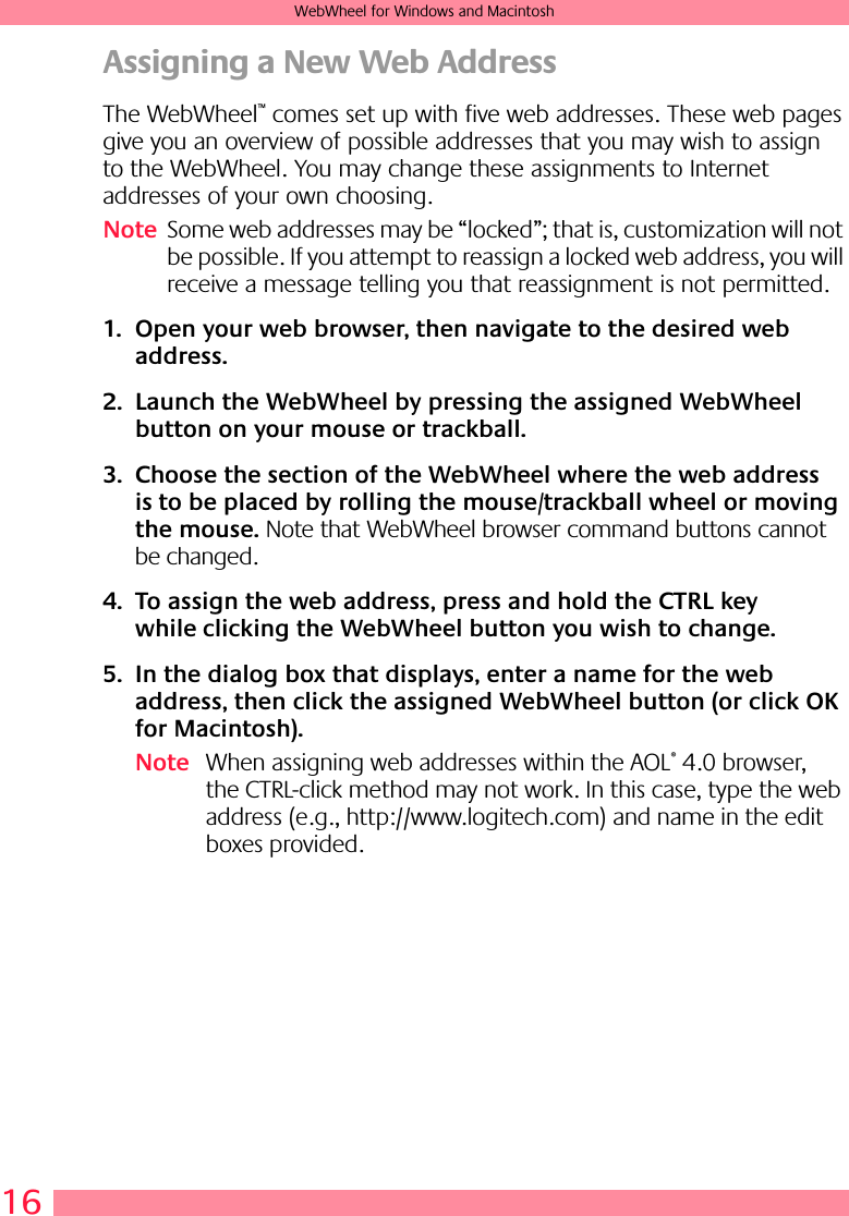 16WebWheel for Windows and MacintoshAssigning a New Web AddressThe WebWheel™ comes set up with five web addresses. These web pages give you an overview of possible addresses that you may wish to assign to the WebWheel. You may change these assignments to Internet addresses of your own choosing.Note Some web addresses may be “locked”; that is, customization will not be possible. If you attempt to reassign a locked web address, you will receive a message telling you that reassignment is not permitted. 1. Open your web browser, then navigate to the desired web address.2. Launch the WebWheel by pressing the assigned WebWheel button on your mouse or trackball.3. Choose the section of the WebWheel where the web address is to be placed by rolling the mouse/trackball wheel or moving the mouse. Note that WebWheel browser command buttons cannot be changed.4. To assign the web address, press and hold the CTRL key while clicking the WebWheel button you wish to change.5. In the dialog box that displays, enter a name for the web address, then click the assigned WebWheel button (or click OK for Macintosh).Note When assigning web addresses within the AOL® 4.0 browser, the CTRL-click method may not work. In this case, type the web address (e.g., http://www.logitech.com) and name in the edit boxes provided.