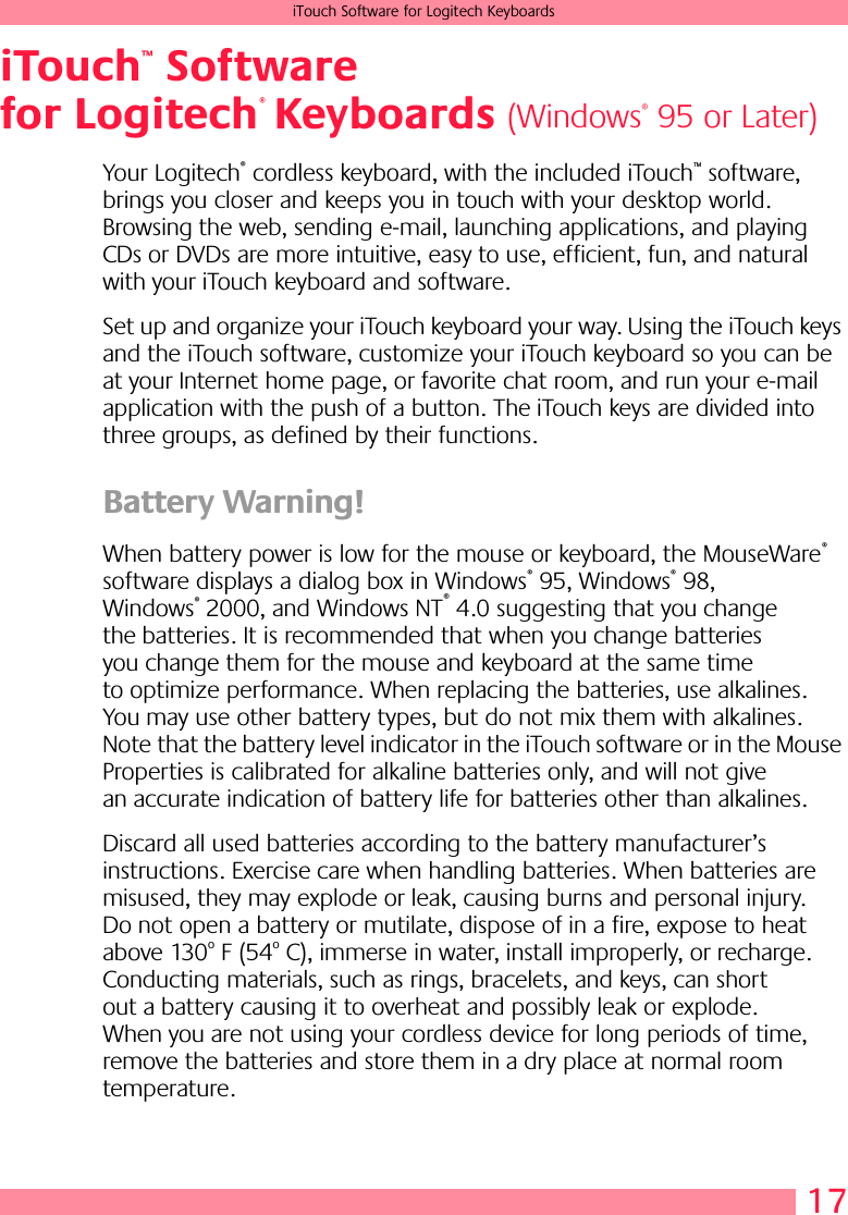 17iTouch Software for Logitech KeyboardsiTouch  Software for Logitech  KeyboardsYour Logitech® cordless keyboard, with the included iTouch™ software, brings you closer and keeps you in touch with your desktop world. Browsing the web, sending e-mail, launching applications, and playing CDs or DVDs are more intuitive, easy to use, efficient, fun, and natural with your iTouch keyboard and software. Set up and organize your iTouch keyboard your way. Using the iTouch keys and the iTouch software, customize your iTouch keyboard so you can be at your Internet home page, or favorite chat room, and run your e-mail application with the push of a button. The iTouch keys are divided into three groups, as defined by their functions.Battery Warning! When battery power is low for the mouse or keyboard, the MouseWare® software displays a dialog box in Windows® 95, Windows® 98, Windows® 2000, and Windows NT® 4.0 suggesting that you change the batteries. It is recommended that when you change batteries you change them for the mouse and keyboard at the same time to optimize performance. When replacing the batteries, use alkalines. You may use other battery types, but do not mix them with alkalines. Note that the battery level indicator in the iTouch software or in the Mouse Properties is calibrated for alkaline batteries only, and will not give an accurate indication of battery life for batteries other than alkalines. Discard all used batteries according to the battery manufacturer’s instructions. Exercise care when handling batteries. When batteries are misused, they may explode or leak, causing burns and personal injury. Do not open a battery or mutilate, dispose of in a fire, expose to heat above 130o F (54o C), immerse in water, install improperly, or recharge. Conducting materials, such as rings, bracelets, and keys, can short out a battery causing it to overheat and possibly leak or explode. When you are not using your cordless device for long periods of time, remove the batteries and store them in a dry place at normal room temperature.™®(Windows® 95 or Later)