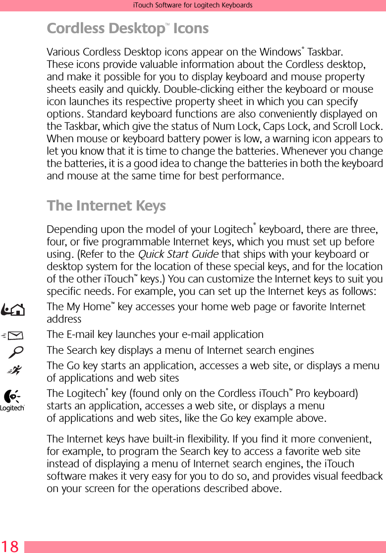 18iTouch Software for Logitech KeyboardsCordless Desktop™ IconsVarious Cordless Desktop icons appear on the Windows® Taskbar. These icons provide valuable information about the Cordless desktop, and make it possible for you to display keyboard and mouse property sheets easily and quickly. Double-clicking either the keyboard or mouse icon launches its respective property sheet in which you can specify options. Standard keyboard functions are also conveniently displayed on the Taskbar, which give the status of Num Lock, Caps Lock, and Scroll Lock. When mouse or keyboard battery power is low, a warning icon appears to let you know that it is time to change the batteries. Whenever you change the batteries, it is a good idea to change the batteries in both the keyboard and mouse at the same time for best performance.The Internet Keys Depending upon the model of your Logitech® keyboard, there are three, four, or five programmable Internet keys, which you must set up before using. (Refer to the Quick Start Guide that ships with your keyboard or desktop system for the location of these special keys, and for the location of the other iTouch™ keys.) You can customize the Internet keys to suit you specific needs. For example, you can set up the Internet keys as follows:The My Home™ key accesses your home web page or favorite Internet addressThe E-mail key launches your e-mail applicationThe Search key displays a menu of Internet search enginesThe Go key starts an application, accesses a web site, or displays a menu of applications and web sitesThe Logitech® key (found only on the Cordless iTouch™ Pro keyboard) starts an application, accesses a web site, or displays a menu of applications and web sites, like the Go key example above.The Internet keys have built-in flexibility. If you find it more convenient, for example, to program the Search key to access a favorite web site instead of displaying a menu of Internet search engines, the iTouch software makes it very easy for you to do so, and provides visual feedback on your screen for the operations described above.®
