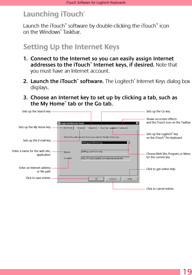 19iTouch Software for Logitech KeyboardsLaunching iTouch™Launch the iTouch™ software by double-clicking the iTouch™ icon on the Windows® Taskbar.Setting Up the Internet Keys1. Connect to the Internet so you can easily assign Internet addresses to the iTouch™ Internet keys, if desired. Note that you must have an Internet account.2. Launch the iTouch™ software. The Logitech® Internet Keys dialog box displays.3. Choose an Internet key to set up by clicking a tab, such as the My Home™ tab or the Go tab.Sets up the My Home keySets up the Go keySets up the E-mail keySets up the Search keyEnter a name for the web site,applicationEnter an Internet addressor file pathSets up the Logitech® key on the iTouch™ Pro keyboardClick to get online helpClick to cancel entriesClick to save entriesShows on-screen effects and the iTouch icon on the TaskbarChoose Web Site, Program, or Menu for the current key