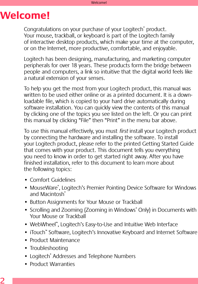  2 Welcome! Welcome! Congratulations on your purchase of your Logitech ®  product. Your mouse, trackball, or keyboard is part of the Logitech family of interactive desktop products, which make your time at the computer, or on the Internet, more productive, comfortable, and enjoyable. Logitech has been designing, manufacturing, and marketing computer peripherals for over 18 years. These products form the bridge between people and computers, a link so intuitive that the digital world feels like a natural extension of your senses.To help you get the most from your Logitech product, this manual was written to be used either online or as a printed document. It is a down-loadable file, which is copied to your hard drive automatically during software installation. You can quickly view the contents of this manual by clicking one of the topics you see listed on the left. Or you can print this manual by clicking “File” then “Print” in the menu bar above. To use this manual effectively, you must  first  install your Logitech product by connecting the hardware and installing the software. To install your Logitech product, please refer to the printed Getting Started Guide that comes with your product. This document tells you everything you need to know in order to get started right away. After you have finished installation, refer to this document to learn more about the following topics:• Comfort Guidelines• MouseWare ® , Logitech’s Premier Pointing Device Software for Windows and Macintosh ® • Button Assignments for Your Mouse or Trackball• Scrolling and Zooming (Zooming in Windows ®  Only) in Documents with Your Mouse or Trackball• WebWheel ™ , Logitech’s Easy-to-Use and Intuitive Web Interface• iTouch ™  Software, Logitech’s Innovative Keyboard and Internet Software• Product Maintenance• Troubleshooting• Logitech ®  Addresses and Telephone Numbers• Product Warranties