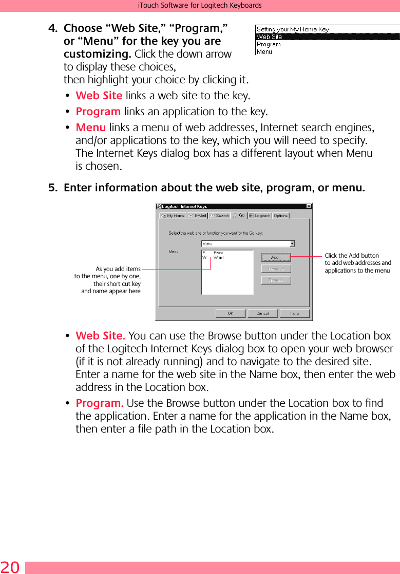 20iTouch Software for Logitech Keyboards4. Choose “Web Site,” “Program,” or “Menu” for the key you are customizing. Click the down arrow to display these choices, then highlight your choice by clicking it.•Web Site links a web site to the key. •Program links an application to the key. •Menu links a menu of web addresses, Internet search engines, and/or applications to the key, which you will need to specify. The Internet Keys dialog box has a different layout when Menu is chosen.5. Enter information about the web site, program, or menu.•Web Site. You can use the Browse button under the Location box of the Logitech Internet Keys dialog box to open your web browser (if it is not already running) and to navigate to the desired site. Enter a name for the web site in the Name box, then enter the web address in the Location box. •Program. Use the Browse button under the Location box to find the application. Enter a name for the application in the Name box, then enter a file path in the Location box.Click the Add button to add web addresses and applications to the menuAs you add itemsto the menu, one by one,their short cut keyand name appear here