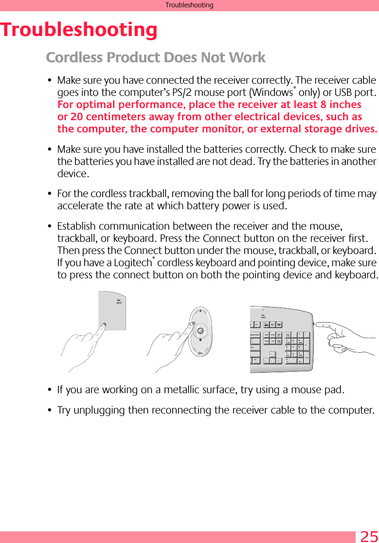 25TroubleshootingTroubleshootingCordless Product Does Not Work• Make sure you have connected the receiver correctly. The receiver cable goes into the computer’s PS/2 mouse port (Windows® only) or USB port. For optimal performance, place the receiver at least 8 inches or 20 centimeters away from other electrical devices, such as the computer, the computer monitor, or external storage drives.• Make sure you have installed the batteries correctly. Check to make sure the batteries you have installed are not dead. Try the batteries in another device.• For the cordless trackball, removing the ball for long periods of time may accelerate the rate at which battery power is used.• Establish communication between the receiver and the mouse, trackball, or keyboard. Press the Connect button on the receiver first. Then press the Connect button under the mouse, trackball, or keyboard. If you have a Logitech® cordless keyboard and pointing device, make sure to press the connect button on both the pointing device and keyboard.• If you are working on a metallic surface, try using a mouse pad.• Try unplugging then reconnecting the receiver cable to the computer. PrintScreenSysPqScrollLockPauseBreakF12NumLock/*789456-+1230HomePgUpPgDnDelEndInsEnterInsertHomePageUpDeleteEndPageDown|EnterBackspace\Ctrl