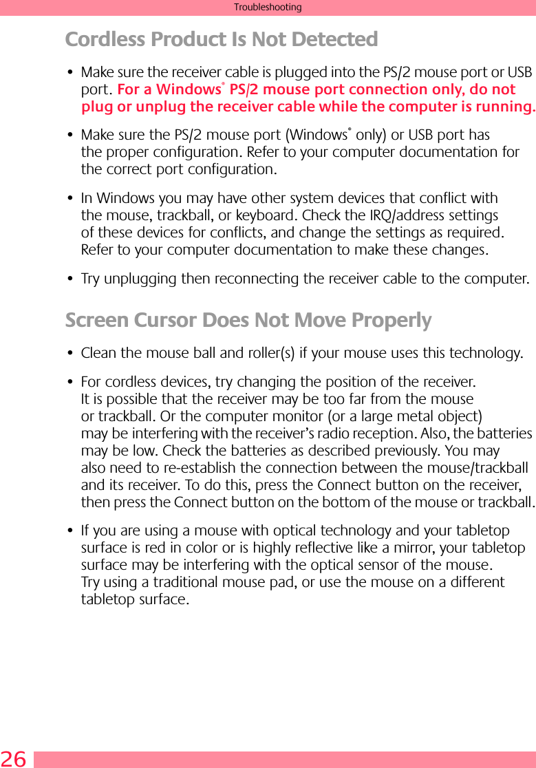 26TroubleshootingCordless Product Is Not Detected • Make sure the receiver cable is plugged into the PS/2 mouse port or USB port. For a Windows® PS/2 mouse port connection only, do not plug or unplug the receiver cable while the computer is running.• Make sure the PS/2 mouse port (Windows® only) or USB port has the proper configuration. Refer to your computer documentation for the correct port configuration.• In Windows you may have other system devices that conflict with the mouse, trackball, or keyboard. Check the IRQ/address settings of these devices for conflicts, and change the settings as required. Refer to your computer documentation to make these changes. • Try unplugging then reconnecting the receiver cable to the computer. Screen Cursor Does Not Move Properly• Clean the mouse ball and roller(s) if your mouse uses this technology. • For cordless devices, try changing the position of the receiver. It is possible that the receiver may be too far from the mouse or trackball. Or the computer monitor (or a large metal object) may be interfering with the receiver’s radio reception. Also, the batteries may be low. Check the batteries as described previously. You may also need to re-establish the connection between the mouse/trackball and its receiver. To do this, press the Connect button on the receiver, then press the Connect button on the bottom of the mouse or trackball.• If you are using a mouse with optical technology and your tabletop surface is red in color or is highly reflective like a mirror, your tabletop surface may be interfering with the optical sensor of the mouse. Try using a traditional mouse pad, or use the mouse on a different tabletop surface.