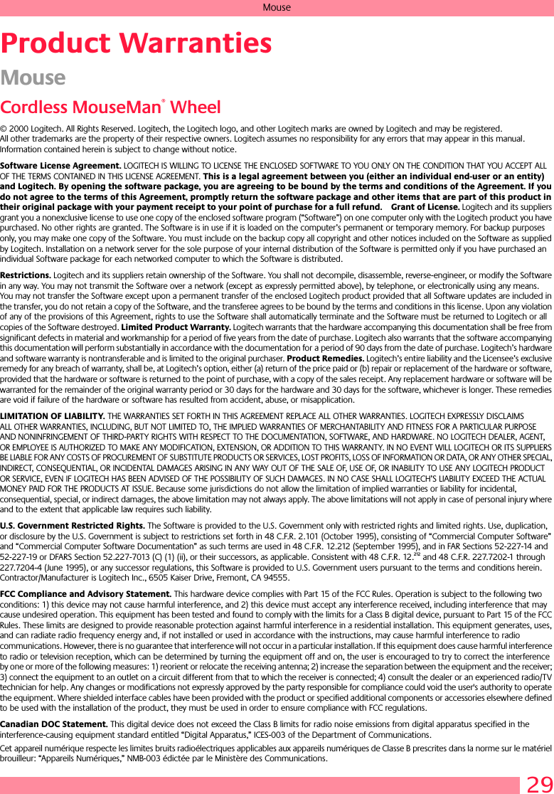 29MouseProduct WarrantiesMouseCordless MouseMan® Wheel© 2000 Logitech. All Rights Reserved. Logitech, the Logitech logo, and other Logitech marks are owned by Logitech and may be registered. All other trademarks are the property of their respective owners. Logitech assumes no responsibility for any errors that may appear in this manual. Information contained herein is subject to change without notice. Software License Agreement. LOGITECH IS WILLING TO LICENSE THE ENCLOSED SOFTWARE TO YOU ONLY ON THE CONDITION THAT YOU ACCEPT ALL OF THE TERMS CONTAINED IN THIS LICENSE AGREEMENT. This is a legal agreement between you (either an individual end-user or an entity) and Logitech. By opening the software package, you are agreeing to be bound by the terms and conditions of the Agreement. If you do not agree to the terms of this Agreement, promptly return the software package and other items that are part of this product in their original package with your payment receipt to your point of purchase for a full refund. Grant of License. Logitech and its suppliers grant you a nonexclusive license to use one copy of the enclosed software program (“Software”) on one computer only with the Logitech product you have purchased. No other rights are granted. The Software is in use if it is loaded on the computer’s permanent or temporary memory. For backup purposes only, you may make one copy of the Software. You must include on the backup copy all copyright and other notices included on the Software as supplied by Logitech. Installation on a network server for the sole purpose of your internal distribution of the Software is permitted only if you have purchased an individual Software package for each networked computer to which the Software is distributed. Restrictions. Logitech and its suppliers retain ownership of the Software. You shall not decompile, disassemble, reverse-engineer, or modify the Software in any way. You may not transmit the Software over a network (except as expressly permitted above), by telephone, or electronically using any means. You may not transfer the Software except upon a permanent transfer of the enclosed Logitech product provided that all Software updates are included in the transfer, you do not retain a copy of the Software, and the transferee agrees to be bound by the terms and conditions in this license. Upon any violation of any of the provisions of this Agreement, rights to use the Software shall automatically terminate and the Software must be returned to Logitech or all copies of the Software destroyed. Limited Product Warranty. Logitech warrants that the hardware accompanying this documentation shall be free from significant defects in material and workmanship for a period of five years from the date of purchase. Logitech also warrants that the software accompanying this documentation will perform substantially in accordance with the documentation for a period of 90 days from the date of purchase. Logitech’s hardware and software warranty is nontransferable and is limited to the original purchaser. Product Remedies. Logitech’s entire liability and the Licensee’s exclusive remedy for any breach of warranty, shall be, at Logitech’s option, either (a) return of the price paid or (b) repair or replacement of the hardware or software, provided that the hardware or software is returned to the point of purchase, with a copy of the sales receipt. Any replacement hardware or software will be warranted for the remainder of the original warranty period or 30 days for the hardware and 30 days for the software, whichever is longer. These remedies are void if failure of the hardware or software has resulted from accident, abuse, or misapplication. LIMITATION OF LIABILITY. THE WARRANTIES SET FORTH IN THIS AGREEMENT REPLACE ALL OTHER WARRANTIES. LOGITECH EXPRESSLY DISCLAIMS ALL OTHER WARRANTIES, INCLUDING, BUT NOT LIMITED TO, THE IMPLIED WARRANTIES OF MERCHANTABILITY AND FITNESS FOR A PARTICULAR PURPOSE AND NONINFRINGEMENT OF THIRD-PARTY RIGHTS WITH RESPECT TO THE DOCUMENTATION, SOFTWARE, AND HARDWARE. NO LOGITECH DEALER, AGENT, OR EMPLOYEE IS AUTHORIZED TO MAKE ANY MODIFICATION, EXTENSION, OR ADDITION TO THIS WARRANTY. IN NO EVENT WILL LOGITECH OR ITS SUPPLIERS BE LIABLE FOR ANY COSTS OF PROCUREMENT OF SUBSTITUTE PRODUCTS OR SERVICES, LOST PROFITS, LOSS OF INFORMATION OR DATA, OR ANY OTHER SPECIAL, INDIRECT, CONSEQUENTIAL, OR INCIDENTAL DAMAGES ARISING IN ANY WAY OUT OF THE SALE OF, USE OF, OR INABILITY TO USE ANY LOGITECH PRODUCT OR SERVICE, EVEN IF LOGITECH HAS BEEN ADVISED OF THE POSSIBILITY OF SUCH DAMAGES. IN NO CASE SHALL LOGITECH’S LIABILITY EXCEED THE ACTUAL MONEY PAID FOR THE PRODUCTS AT ISSUE. Because some jurisdictions do not allow the limitation of implied warranties or liability for incidental, consequential, special, or indirect damages, the above limitation may not always apply. The above limitations will not apply in case of personal injury where and to the extent that applicable law requires such liability.U.S. Government Restricted Rights. The Software is provided to the U.S. Government only with restricted rights and limited rights. Use, duplication, or disclosure by the U.S. Government is subject to restrictions set forth in 48 C.F.R. 2.101 (October 1995), consisting of “Commercial Computer Software” and “Commercial Computer Software Documentation” as such terms are used in 48 C.F.R. 12.212 (September 1995), and in FAR Sections 52-227-14 and 52-227-19 or DFARS Section 52.227-7013 (C) (1) (ii), or their successors, as applicable. Consistent with 48 C.F.R. 12.212 and 48 C.F.R. 227.7202-1 through 227.7204-4 (June 1995), or any successor regulations, this Software is provided to U.S. Government users pursuant to the terms and conditions herein. Contractor/Manufacturer is Logitech Inc., 6505 Kaiser Drive, Fremont, CA 94555.FCC Compliance and Advisory Statement. This hardware device complies with Part 15 of the FCC Rules. Operation is subject to the following two conditions: 1) this device may not cause harmful interference, and 2) this device must accept any interference received, including interference that may cause undesired operation. This equipment has been tested and found to comply with the limits for a Class B digital device, pursuant to Part 15 of the FCC Rules. These limits are designed to provide reasonable protection against harmful interference in a residential installation. This equipment generates, uses, and can radiate radio frequency energy and, if not installed or used in accordance with the instructions, may cause harmful interference to radio communications. However, there is no guarantee that interference will not occur in a particular installation. If this equipment does cause harmful interference to radio or television reception, which can be determined by turning the equipment off and on, the user is encouraged to try to correct the interference by one or more of the following measures: 1) reorient or relocate the receiving antenna; 2) increase the separation between the equipment and the receiver; 3) connect the equipment to an outlet on a circuit different from that to which the receiver is connected; 4) consult the dealer or an experienced radio/TV technician for help. Any changes or modifications not expressly approved by the party responsible for compliance could void the user&apos;s authority to operate the equipment. Where shielded interface cables have been provided with the product or specified additional components or accessories elsewhere defined to be used with the installation of the product, they must be used in order to ensure compliance with FCC regulations.Canadian DOC Statement. This digital device does not exceed the Class B limits for radio noise emissions from digital apparatus specified in the interference-causing equipment standard entitled “Digital Apparatus,” ICES-003 of the Department of Communications. Cet appareil numérique respecte les limites bruits radioélectriques applicables aux appareils numériques de Classe B prescrites dans la norme sur le matériel brouilleur: “Appareils Numériques,” NMB-003 édictée par le Ministère des Communications. 