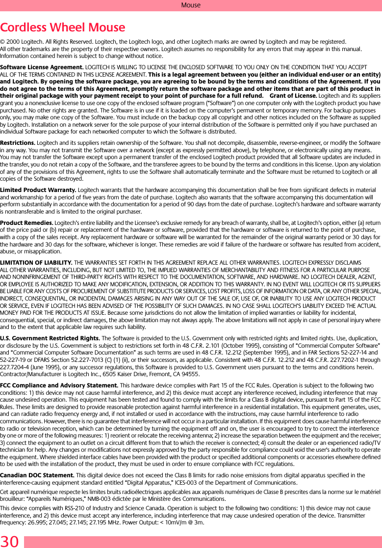 30MouseCordless Wheel Mouse© 2000 Logitech. All Rights Reserved. Logitech, the Logitech logo, and other Logitech marks are owned by Logitech and may be registered. All other trademarks are the property of their respective owners. Logitech assumes no responsibility for any errors that may appear in this manual. Information contained herein is subject to change without notice. Software License Agreement. LOGITECH IS WILLING TO LICENSE THE ENCLOSED SOFTWARE TO YOU ONLY ON THE CONDITION THAT YOU ACCEPT ALL OF THE TERMS CONTAINED IN THIS LICENSE AGREEMENT. This is a legal agreement between you (either an individual end-user or an entity) and Logitech. By opening the software package, you are agreeing to be bound by the terms and conditions of the Agreement. If you do not agree to the terms of this Agreement, promptly return the software package and other items that are part of this product in their original package with your payment receipt to your point of purchase for a full refund. Grant of License. Logitech and its suppliers grant you a nonexclusive license to use one copy of the enclosed software program (“Software”) on one computer only with the Logitech product you have purchased. No other rights are granted. The Software is in use if it is loaded on the computer’s permanent or temporary memory. For backup purposes only, you may make one copy of the Software. You must include on the backup copy all copyright and other notices included on the Software as supplied by Logitech. Installation on a network server for the sole purpose of your internal distribution of the Software is permitted only if you have purchased an individual Software package for each networked computer to which the Software is distributed. Restrictions. Logitech and its suppliers retain ownership of the Software. You shall not decompile, disassemble, reverse-engineer, or modify the Software in any way. You may not transmit the Software over a network (except as expressly permitted above), by telephone, or electronically using any means. You may not transfer the Software except upon a permanent transfer of the enclosed Logitech product provided that all Software updates are included in the transfer, you do not retain a copy of the Software, and the transferee agrees to be bound by the terms and conditions in this license. Upon any violation of any of the provisions of this Agreement, rights to use the Software shall automatically terminate and the Software must be returned to Logitech or all copies of the Software destroyed.Limited Product Warranty. Logitech warrants that the hardware accompanying this documentation shall be free from significant defects in material and workmanship for a period of five years from the date of purchase. Logitech also warrants that the software accompanying this documentation will perform substantially in accordance with the documentation for a period of 90 days from the date of purchase. Logitech’s hardware and software warranty is nontransferable and is limited to the original purchaser.Product Remedies. Logitech’s entire liability and the Licensee’s exclusive remedy for any breach of warranty, shall be, at Logitech’s option, either (a) return of the price paid or (b) repair or replacement of the hardware or software, provided that the hardware or software is returned to the point of purchase, with a copy of the sales receipt. Any replacement hardware or software will be warranted for the remainder of the original warranty period or 30 days for the hardware and 30 days for the software, whichever is longer. These remedies are void if failure of the hardware or software has resulted from accident, abuse, or misapplication. LIMITATION OF LIABILITY. THE WARRANTIES SET FORTH IN THIS AGREEMENT REPLACE ALL OTHER WARRANTIES. LOGITECH EXPRESSLY DISCLAIMS ALL OTHER WARRANTIES, INCLUDING, BUT NOT LIMITED TO, THE IMPLIED WARRANTIES OF MERCHANTABILITY AND FITNESS FOR A PARTICULAR PURPOSE AND NONINFRINGEMENT OF THIRD-PARTY RIGHTS WITH RESPECT TO THE DOCUMENTATION, SOFTWARE, AND HARDWARE. NO LOGITECH DEALER, AGENT, OR EMPLOYEE IS AUTHORIZED TO MAKE ANY MODIFICATION, EXTENSION, OR ADDITION TO THIS WARRANTY. IN NO EVENT WILL LOGITECH OR ITS SUPPLIERS BE LIABLE FOR ANY COSTS OF PROCUREMENT OF SUBSTITUTE PRODUCTS OR SERVICES, LOST PROFITS, LOSS OF INFORMATION OR DATA, OR ANY OTHER SPECIAL, INDIRECT, CONSEQUENTIAL, OR INCIDENTAL DAMAGES ARISING IN ANY WAY OUT OF THE SALE OF, USE OF, OR INABILITY TO USE ANY LOGITECH PRODUCT OR SERVICE, EVEN IF LOGITECH HAS BEEN ADVISED OF THE POSSIBILITY OF SUCH DAMAGES. IN NO CASE SHALL LOGITECH’S LIABILITY EXCEED THE ACTUAL MONEY PAID FOR THE PRODUCTS AT ISSUE. Because some jurisdictions do not allow the limitation of implied warranties or liability for incidental, consequential, special, or indirect damages, the above limitation may not always apply. The above limitations will not apply in case of personal injury where and to the extent that applicable law requires such liability.U.S. Government Restricted Rights. The Software is provided to the U.S. Government only with restricted rights and limited rights. Use, duplication, or disclosure by the U.S. Government is subject to restrictions set forth in 48 C.F.R. 2.101 (October 1995), consisting of “Commercial Computer Software” and “Commercial Computer Software Documentation” as such terms are used in 48 C.F.R. 12.212 (September 1995), and in FAR Sections 52-227-14 and 52-227-19 or DFARS Section 52.227-7013 (C) (1) (ii), or their successors, as applicable. Consistent with 48 C.F.R. 12.212 and 48 C.F.R. 227.7202-1 through 227.7204-4 (June 1995), or any successor regulations, this Software is provided to U.S. Government users pursuant to the terms and conditions herein. Contractor/Manufacturer is Logitech Inc., 6505 Kaiser Drive, Fremont, CA 94555.FCC Compliance and Advisory Statement. This hardware device complies with Part 15 of the FCC Rules. Operation is subject to the following two conditions: 1) this device may not cause harmful interference, and 2) this device must accept any interference received, including interference that may cause undesired operation. This equipment has been tested and found to comply with the limits for a Class B digital device, pursuant to Part 15 of the FCC Rules. These limits are designed to provide reasonable protection against harmful interference in a residential installation. This equipment generates, uses, and can radiate radio frequency energy and, if not installed or used in accordance with the instructions, may cause harmful interference to radio communications. However, there is no guarantee that interference will not occur in a particular installation. If this equipment does cause harmful interference to radio or television reception, which can be determined by turning the equipment off and on, the user is encouraged to try to correct the interference by one or more of the following measures: 1) reorient or relocate the receiving antenna; 2) increase the separation between the equipment and the receiver; 3) connect the equipment to an outlet on a circuit different from that to which the receiver is connected; 4) consult the dealer or an experienced radio/TV technician for help. Any changes or modifications not expressly approved by the party responsible for compliance could void the user&apos;s authority to operate the equipment. Where shielded interface cables have been provided with the product or specified additional components or accessories elsewhere defined to be used with the installation of the product, they must be used in order to ensure compliance with FCC regulations.Canadian DOC Statement. This digital device does not exceed the Class B limits for radio noise emissions from digital apparatus specified in the interference-causing equipment standard entitled “Digital Apparatus,” ICES-003 of the Department of Communications. Cet appareil numérique respecte les limites bruits radioélectriques applicables aux appareils numériques de Classe B prescrites dans la norme sur le matériel brouilleur: “Appareils Numériques,” NMB-003 édictée par le Ministère des Communications. This device complies with RSS-210 of Industry and Science Canada. Operation is subject to the following two conditions: 1) this device may not cause interference, and 2) this device must accept any interference, including interference that may cause undesired operation of the device. Transmitter frequency: 26.995; 27.045; 27.145; 27.195 MHz. Power Output: &lt; 10mV/m @ 3m.