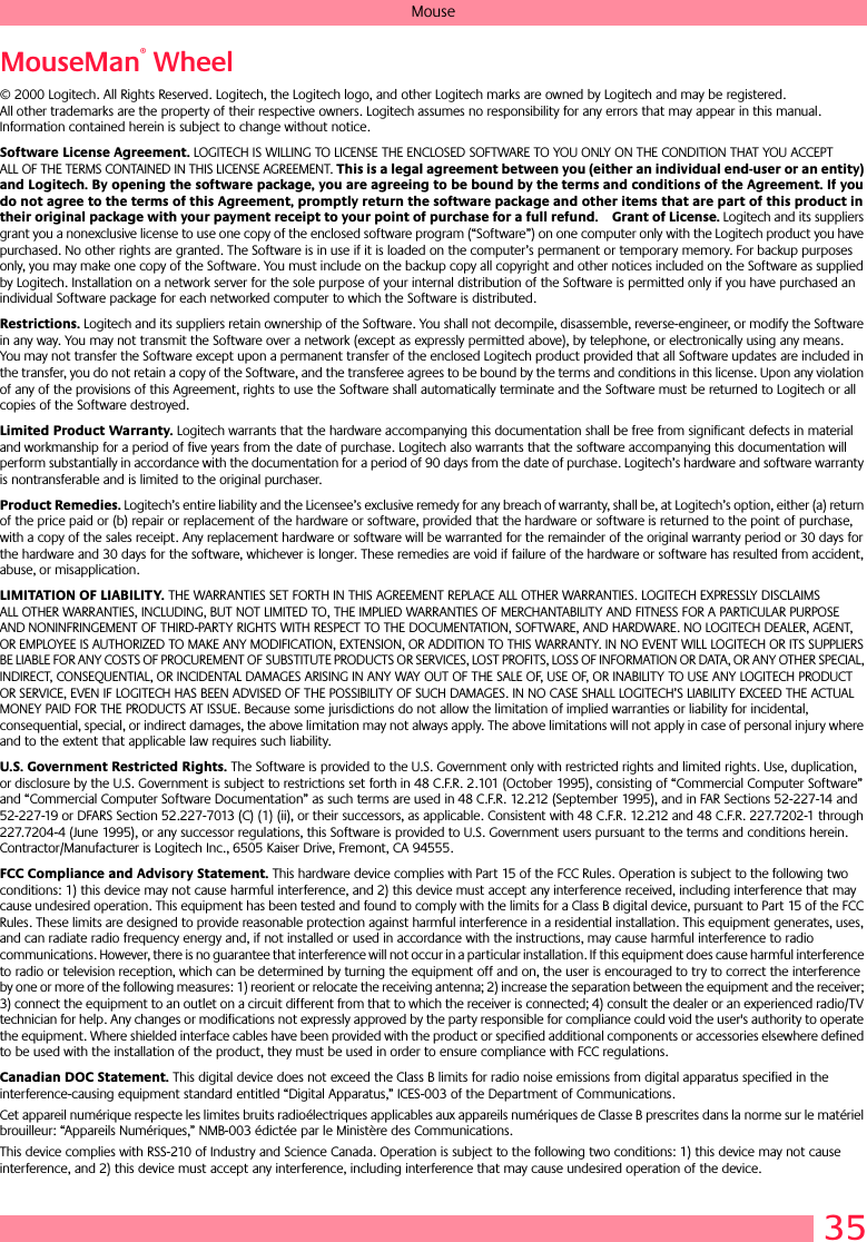 35MouseMouseMan® Wheel© 2000 Logitech. All Rights Reserved. Logitech, the Logitech logo, and other Logitech marks are owned by Logitech and may be registered. All other trademarks are the property of their respective owners. Logitech assumes no responsibility for any errors that may appear in this manual. Information contained herein is subject to change without notice. Software License Agreement. LOGITECH IS WILLING TO LICENSE THE ENCLOSED SOFTWARE TO YOU ONLY ON THE CONDITION THAT YOU ACCEPT ALL OF THE TERMS CONTAINED IN THIS LICENSE AGREEMENT. This is a legal agreement between you (either an individual end-user or an entity) and Logitech. By opening the software package, you are agreeing to be bound by the terms and conditions of the Agreement. If you do not agree to the terms of this Agreement, promptly return the software package and other items that are part of this product in their original package with your payment receipt to your point of purchase for a full refund. Grant of License. Logitech and its suppliers grant you a nonexclusive license to use one copy of the enclosed software program (“Software”) on one computer only with the Logitech product you have purchased. No other rights are granted. The Software is in use if it is loaded on the computer’s permanent or temporary memory. For backup purposes only, you may make one copy of the Software. You must include on the backup copy all copyright and other notices included on the Software as supplied by Logitech. Installation on a network server for the sole purpose of your internal distribution of the Software is permitted only if you have purchased an individual Software package for each networked computer to which the Software is distributed. Restrictions. Logitech and its suppliers retain ownership of the Software. You shall not decompile, disassemble, reverse-engineer, or modify the Software in any way. You may not transmit the Software over a network (except as expressly permitted above), by telephone, or electronically using any means. You may not transfer the Software except upon a permanent transfer of the enclosed Logitech product provided that all Software updates are included in the transfer, you do not retain a copy of the Software, and the transferee agrees to be bound by the terms and conditions in this license. Upon any violation of any of the provisions of this Agreement, rights to use the Software shall automatically terminate and the Software must be returned to Logitech or all copies of the Software destroyed.Limited Product Warranty. Logitech warrants that the hardware accompanying this documentation shall be free from significant defects in material and workmanship for a period of five years from the date of purchase. Logitech also warrants that the software accompanying this documentation will perform substantially in accordance with the documentation for a period of 90 days from the date of purchase. Logitech’s hardware and software warranty is nontransferable and is limited to the original purchaser.Product Remedies. Logitech’s entire liability and the Licensee’s exclusive remedy for any breach of warranty, shall be, at Logitech’s option, either (a) return of the price paid or (b) repair or replacement of the hardware or software, provided that the hardware or software is returned to the point of purchase, with a copy of the sales receipt. Any replacement hardware or software will be warranted for the remainder of the original warranty period or 30 days for the hardware and 30 days for the software, whichever is longer. These remedies are void if failure of the hardware or software has resulted from accident, abuse, or misapplication. LIMITATION OF LIABILITY. THE WARRANTIES SET FORTH IN THIS AGREEMENT REPLACE ALL OTHER WARRANTIES. LOGITECH EXPRESSLY DISCLAIMS ALL OTHER WARRANTIES, INCLUDING, BUT NOT LIMITED TO, THE IMPLIED WARRANTIES OF MERCHANTABILITY AND FITNESS FOR A PARTICULAR PURPOSE AND NONINFRINGEMENT OF THIRD-PARTY RIGHTS WITH RESPECT TO THE DOCUMENTATION, SOFTWARE, AND HARDWARE. NO LOGITECH DEALER, AGENT, OR EMPLOYEE IS AUTHORIZED TO MAKE ANY MODIFICATION, EXTENSION, OR ADDITION TO THIS WARRANTY. IN NO EVENT WILL LOGITECH OR ITS SUPPLIERS BE LIABLE FOR ANY COSTS OF PROCUREMENT OF SUBSTITUTE PRODUCTS OR SERVICES, LOST PROFITS, LOSS OF INFORMATION OR DATA, OR ANY OTHER SPECIAL, INDIRECT, CONSEQUENTIAL, OR INCIDENTAL DAMAGES ARISING IN ANY WAY OUT OF THE SALE OF, USE OF, OR INABILITY TO USE ANY LOGITECH PRODUCT OR SERVICE, EVEN IF LOGITECH HAS BEEN ADVISED OF THE POSSIBILITY OF SUCH DAMAGES. IN NO CASE SHALL LOGITECH’S LIABILITY EXCEED THE ACTUAL MONEY PAID FOR THE PRODUCTS AT ISSUE. Because some jurisdictions do not allow the limitation of implied warranties or liability for incidental, consequential, special, or indirect damages, the above limitation may not always apply. The above limitations will not apply in case of personal injury where and to the extent that applicable law requires such liability.U.S. Government Restricted Rights. The Software is provided to the U.S. Government only with restricted rights and limited rights. Use, duplication, or disclosure by the U.S. Government is subject to restrictions set forth in 48 C.F.R. 2.101 (October 1995), consisting of “Commercial Computer Software” and “Commercial Computer Software Documentation” as such terms are used in 48 C.F.R. 12.212 (September 1995), and in FAR Sections 52-227-14 and 52-227-19 or DFARS Section 52.227-7013 (C) (1) (ii), or their successors, as applicable. Consistent with 48 C.F.R. 12.212 and 48 C.F.R. 227.7202-1 through 227.7204-4 (June 1995), or any successor regulations, this Software is provided to U.S. Government users pursuant to the terms and conditions herein. Contractor/Manufacturer is Logitech Inc., 6505 Kaiser Drive, Fremont, CA 94555.FCC Compliance and Advisory Statement. This hardware device complies with Part 15 of the FCC Rules. Operation is subject to the following two conditions: 1) this device may not cause harmful interference, and 2) this device must accept any interference received, including interference that may cause undesired operation. This equipment has been tested and found to comply with the limits for a Class B digital device, pursuant to Part 15 of the FCC Rules. These limits are designed to provide reasonable protection against harmful interference in a residential installation. This equipment generates, uses, and can radiate radio frequency energy and, if not installed or used in accordance with the instructions, may cause harmful interference to radio communications. However, there is no guarantee that interference will not occur in a particular installation. If this equipment does cause harmful interference to radio or television reception, which can be determined by turning the equipment off and on, the user is encouraged to try to correct the interference by one or more of the following measures: 1) reorient or relocate the receiving antenna; 2) increase the separation between the equipment and the receiver; 3) connect the equipment to an outlet on a circuit different from that to which the receiver is connected; 4) consult the dealer or an experienced radio/TV technician for help. Any changes or modifications not expressly approved by the party responsible for compliance could void the user&apos;s authority to operate the equipment. Where shielded interface cables have been provided with the product or specified additional components or accessories elsewhere defined to be used with the installation of the product, they must be used in order to ensure compliance with FCC regulations.Canadian DOC Statement. This digital device does not exceed the Class B limits for radio noise emissions from digital apparatus specified in the interference-causing equipment standard entitled “Digital Apparatus,” ICES-003 of the Department of Communications. Cet appareil numérique respecte les limites bruits radioélectriques applicables aux appareils numériques de Classe B prescrites dans la norme sur le matériel brouilleur: “Appareils Numériques,” NMB-003 édictée par le Ministère des Communications. This device complies with RSS-210 of Industry and Science Canada. Operation is subject to the following two conditions: 1) this device may not cause interference, and 2) this device must accept any interference, including interference that may cause undesired operation of the device. 