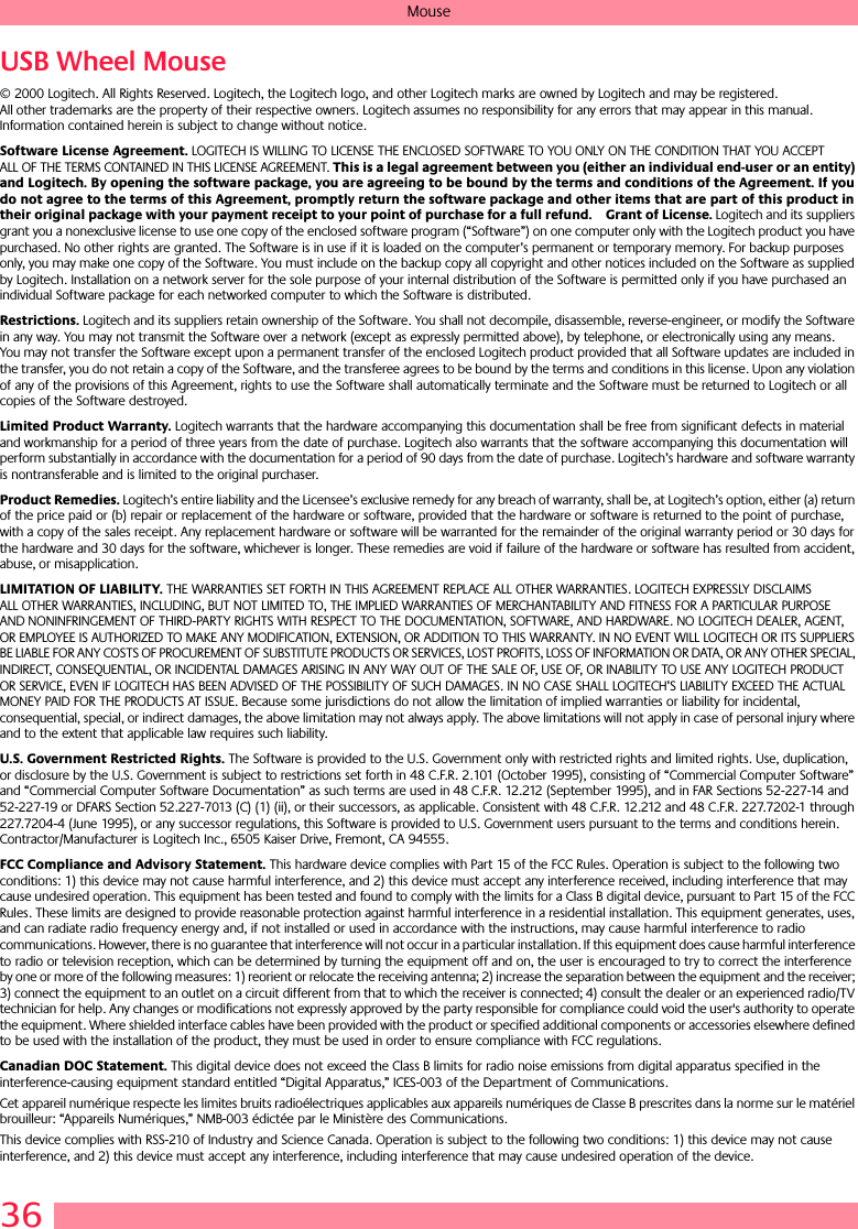 36MouseUSB Wheel Mouse© 2000 Logitech. All Rights Reserved. Logitech, the Logitech logo, and other Logitech marks are owned by Logitech and may be registered. All other trademarks are the property of their respective owners. Logitech assumes no responsibility for any errors that may appear in this manual. Information contained herein is subject to change without notice. Software License Agreement. LOGITECH IS WILLING TO LICENSE THE ENCLOSED SOFTWARE TO YOU ONLY ON THE CONDITION THAT YOU ACCEPT ALL OF THE TERMS CONTAINED IN THIS LICENSE AGREEMENT. This is a legal agreement between you (either an individual end-user or an entity) and Logitech. By opening the software package, you are agreeing to be bound by the terms and conditions of the Agreement. If you do not agree to the terms of this Agreement, promptly return the software package and other items that are part of this product in their original package with your payment receipt to your point of purchase for a full refund. Grant of License. Logitech and its suppliers grant you a nonexclusive license to use one copy of the enclosed software program (“Software”) on one computer only with the Logitech product you have purchased. No other rights are granted. The Software is in use if it is loaded on the computer’s permanent or temporary memory. For backup purposes only, you may make one copy of the Software. You must include on the backup copy all copyright and other notices included on the Software as supplied by Logitech. Installation on a network server for the sole purpose of your internal distribution of the Software is permitted only if you have purchased an individual Software package for each networked computer to which the Software is distributed. Restrictions. Logitech and its suppliers retain ownership of the Software. You shall not decompile, disassemble, reverse-engineer, or modify the Software in any way. You may not transmit the Software over a network (except as expressly permitted above), by telephone, or electronically using any means. You may not transfer the Software except upon a permanent transfer of the enclosed Logitech product provided that all Software updates are included in the transfer, you do not retain a copy of the Software, and the transferee agrees to be bound by the terms and conditions in this license. Upon any violation of any of the provisions of this Agreement, rights to use the Software shall automatically terminate and the Software must be returned to Logitech or all copies of the Software destroyed.Limited Product Warranty. Logitech warrants that the hardware accompanying this documentation shall be free from significant defects in material and workmanship for a period of three years from the date of purchase. Logitech also warrants that the software accompanying this documentation will perform substantially in accordance with the documentation for a period of 90 days from the date of purchase. Logitech’s hardware and software warranty is nontransferable and is limited to the original purchaser.Product Remedies. Logitech’s entire liability and the Licensee’s exclusive remedy for any breach of warranty, shall be, at Logitech’s option, either (a) return of the price paid or (b) repair or replacement of the hardware or software, provided that the hardware or software is returned to the point of purchase, with a copy of the sales receipt. Any replacement hardware or software will be warranted for the remainder of the original warranty period or 30 days for the hardware and 30 days for the software, whichever is longer. These remedies are void if failure of the hardware or software has resulted from accident, abuse, or misapplication. LIMITATION OF LIABILITY. THE WARRANTIES SET FORTH IN THIS AGREEMENT REPLACE ALL OTHER WARRANTIES. LOGITECH EXPRESSLY DISCLAIMS ALL OTHER WARRANTIES, INCLUDING, BUT NOT LIMITED TO, THE IMPLIED WARRANTIES OF MERCHANTABILITY AND FITNESS FOR A PARTICULAR PURPOSE AND NONINFRINGEMENT OF THIRD-PARTY RIGHTS WITH RESPECT TO THE DOCUMENTATION, SOFTWARE, AND HARDWARE. NO LOGITECH DEALER, AGENT, OR EMPLOYEE IS AUTHORIZED TO MAKE ANY MODIFICATION, EXTENSION, OR ADDITION TO THIS WARRANTY. IN NO EVENT WILL LOGITECH OR ITS SUPPLIERS BE LIABLE FOR ANY COSTS OF PROCUREMENT OF SUBSTITUTE PRODUCTS OR SERVICES, LOST PROFITS, LOSS OF INFORMATION OR DATA, OR ANY OTHER SPECIAL, INDIRECT, CONSEQUENTIAL, OR INCIDENTAL DAMAGES ARISING IN ANY WAY OUT OF THE SALE OF, USE OF, OR INABILITY TO USE ANY LOGITECH PRODUCT OR SERVICE, EVEN IF LOGITECH HAS BEEN ADVISED OF THE POSSIBILITY OF SUCH DAMAGES. IN NO CASE SHALL LOGITECH’S LIABILITY EXCEED THE ACTUAL MONEY PAID FOR THE PRODUCTS AT ISSUE. Because some jurisdictions do not allow the limitation of implied warranties or liability for incidental, consequential, special, or indirect damages, the above limitation may not always apply. The above limitations will not apply in case of personal injury where and to the extent that applicable law requires such liability.U.S. Government Restricted Rights. The Software is provided to the U.S. Government only with restricted rights and limited rights. Use, duplication, or disclosure by the U.S. Government is subject to restrictions set forth in 48 C.F.R. 2.101 (October 1995), consisting of “Commercial Computer Software” and “Commercial Computer Software Documentation” as such terms are used in 48 C.F.R. 12.212 (September 1995), and in FAR Sections 52-227-14 and 52-227-19 or DFARS Section 52.227-7013 (C) (1) (ii), or their successors, as applicable. Consistent with 48 C.F.R. 12.212 and 48 C.F.R. 227.7202-1 through 227.7204-4 (June 1995), or any successor regulations, this Software is provided to U.S. Government users pursuant to the terms and conditions herein. Contractor/Manufacturer is Logitech Inc., 6505 Kaiser Drive, Fremont, CA 94555.FCC Compliance and Advisory Statement. This hardware device complies with Part 15 of the FCC Rules. Operation is subject to the following two conditions: 1) this device may not cause harmful interference, and 2) this device must accept any interference received, including interference that may cause undesired operation. This equipment has been tested and found to comply with the limits for a Class B digital device, pursuant to Part 15 of the FCC Rules. These limits are designed to provide reasonable protection against harmful interference in a residential installation. This equipment generates, uses, and can radiate radio frequency energy and, if not installed or used in accordance with the instructions, may cause harmful interference to radio communications. However, there is no guarantee that interference will not occur in a particular installation. If this equipment does cause harmful interference to radio or television reception, which can be determined by turning the equipment off and on, the user is encouraged to try to correct the interference by one or more of the following measures: 1) reorient or relocate the receiving antenna; 2) increase the separation between the equipment and the receiver; 3) connect the equipment to an outlet on a circuit different from that to which the receiver is connected; 4) consult the dealer or an experienced radio/TV technician for help. Any changes or modifications not expressly approved by the party responsible for compliance could void the user&apos;s authority to operate the equipment. Where shielded interface cables have been provided with the product or specified additional components or accessories elsewhere defined to be used with the installation of the product, they must be used in order to ensure compliance with FCC regulations.Canadian DOC Statement. This digital device does not exceed the Class B limits for radio noise emissions from digital apparatus specified in the interference-causing equipment standard entitled “Digital Apparatus,” ICES-003 of the Department of Communications. Cet appareil numérique respecte les limites bruits radioélectriques applicables aux appareils numériques de Classe B prescrites dans la norme sur le matériel brouilleur: “Appareils Numériques,” NMB-003 édictée par le Ministère des Communications. This device complies with RSS-210 of Industry and Science Canada. Operation is subject to the following two conditions: 1) this device may not cause interference, and 2) this device must accept any interference, including interference that may cause undesired operation of the device. 