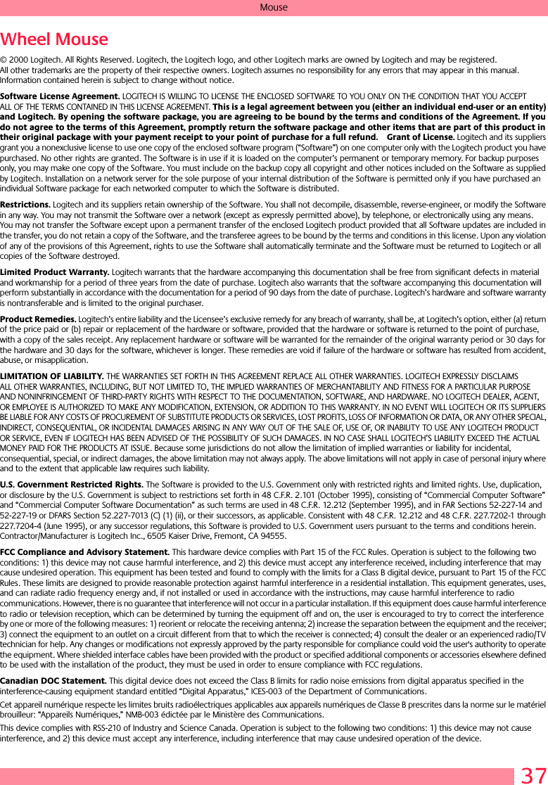37MouseWheel Mouse© 2000 Logitech. All Rights Reserved. Logitech, the Logitech logo, and other Logitech marks are owned by Logitech and may be registered. All other trademarks are the property of their respective owners. Logitech assumes no responsibility for any errors that may appear in this manual. Information contained herein is subject to change without notice. Software License Agreement. LOGITECH IS WILLING TO LICENSE THE ENCLOSED SOFTWARE TO YOU ONLY ON THE CONDITION THAT YOU ACCEPT ALL OF THE TERMS CONTAINED IN THIS LICENSE AGREEMENT. This is a legal agreement between you (either an individual end-user or an entity) and Logitech. By opening the software package, you are agreeing to be bound by the terms and conditions of the Agreement. If you do not agree to the terms of this Agreement, promptly return the software package and other items that are part of this product in their original package with your payment receipt to your point of purchase for a full refund. Grant of License. Logitech and its suppliers grant you a nonexclusive license to use one copy of the enclosed software program (“Software”) on one computer only with the Logitech product you have purchased. No other rights are granted. The Software is in use if it is loaded on the computer’s permanent or temporary memory. For backup purposes only, you may make one copy of the Software. You must include on the backup copy all copyright and other notices included on the Software as supplied by Logitech. Installation on a network server for the sole purpose of your internal distribution of the Software is permitted only if you have purchased an individual Software package for each networked computer to which the Software is distributed. Restrictions. Logitech and its suppliers retain ownership of the Software. You shall not decompile, disassemble, reverse-engineer, or modify the Software in any way. You may not transmit the Software over a network (except as expressly permitted above), by telephone, or electronically using any means. You may not transfer the Software except upon a permanent transfer of the enclosed Logitech product provided that all Software updates are included in the transfer, you do not retain a copy of the Software, and the transferee agrees to be bound by the terms and conditions in this license. Upon any violation of any of the provisions of this Agreement, rights to use the Software shall automatically terminate and the Software must be returned to Logitech or all copies of the Software destroyed.Limited Product Warranty. Logitech warrants that the hardware accompanying this documentation shall be free from significant defects in material and workmanship for a period of three years from the date of purchase. Logitech also warrants that the software accompanying this documentation will perform substantially in accordance with the documentation for a period of 90 days from the date of purchase. Logitech’s hardware and software warranty is nontransferable and is limited to the original purchaser.Product Remedies. Logitech’s entire liability and the Licensee’s exclusive remedy for any breach of warranty, shall be, at Logitech’s option, either (a) return of the price paid or (b) repair or replacement of the hardware or software, provided that the hardware or software is returned to the point of purchase, with a copy of the sales receipt. Any replacement hardware or software will be warranted for the remainder of the original warranty period or 30 days for the hardware and 30 days for the software, whichever is longer. These remedies are void if failure of the hardware or software has resulted from accident, abuse, or misapplication. LIMITATION OF LIABILITY. THE WARRANTIES SET FORTH IN THIS AGREEMENT REPLACE ALL OTHER WARRANTIES. LOGITECH EXPRESSLY DISCLAIMS ALL OTHER WARRANTIES, INCLUDING, BUT NOT LIMITED TO, THE IMPLIED WARRANTIES OF MERCHANTABILITY AND FITNESS FOR A PARTICULAR PURPOSE AND NONINFRINGEMENT OF THIRD-PARTY RIGHTS WITH RESPECT TO THE DOCUMENTATION, SOFTWARE, AND HARDWARE. NO LOGITECH DEALER, AGENT, OR EMPLOYEE IS AUTHORIZED TO MAKE ANY MODIFICATION, EXTENSION, OR ADDITION TO THIS WARRANTY. IN NO EVENT WILL LOGITECH OR ITS SUPPLIERS BE LIABLE FOR ANY COSTS OF PROCUREMENT OF SUBSTITUTE PRODUCTS OR SERVICES, LOST PROFITS, LOSS OF INFORMATION OR DATA, OR ANY OTHER SPECIAL, INDIRECT, CONSEQUENTIAL, OR INCIDENTAL DAMAGES ARISING IN ANY WAY OUT OF THE SALE OF, USE OF, OR INABILITY TO USE ANY LOGITECH PRODUCT OR SERVICE, EVEN IF LOGITECH HAS BEEN ADVISED OF THE POSSIBILITY OF SUCH DAMAGES. IN NO CASE SHALL LOGITECH’S LIABILITY EXCEED THE ACTUAL MONEY PAID FOR THE PRODUCTS AT ISSUE. Because some jurisdictions do not allow the limitation of implied warranties or liability for incidental, consequential, special, or indirect damages, the above limitation may not always apply. The above limitations will not apply in case of personal injury where and to the extent that applicable law requires such liability.U.S. Government Restricted Rights. The Software is provided to the U.S. Government only with restricted rights and limited rights. Use, duplication, or disclosure by the U.S. Government is subject to restrictions set forth in 48 C.F.R. 2.101 (October 1995), consisting of “Commercial Computer Software” and “Commercial Computer Software Documentation” as such terms are used in 48 C.F.R. 12.212 (September 1995), and in FAR Sections 52-227-14 and 52-227-19 or DFARS Section 52.227-7013 (C) (1) (ii), or their successors, as applicable. Consistent with 48 C.F.R. 12.212 and 48 C.F.R. 227.7202-1 through 227.7204-4 (June 1995), or any successor regulations, this Software is provided to U.S. Government users pursuant to the terms and conditions herein. Contractor/Manufacturer is Logitech Inc., 6505 Kaiser Drive, Fremont, CA 94555.FCC Compliance and Advisory Statement. This hardware device complies with Part 15 of the FCC Rules. Operation is subject to the following two conditions: 1) this device may not cause harmful interference, and 2) this device must accept any interference received, including interference that may cause undesired operation. This equipment has been tested and found to comply with the limits for a Class B digital device, pursuant to Part 15 of the FCC Rules. These limits are designed to provide reasonable protection against harmful interference in a residential installation. This equipment generates, uses, and can radiate radio frequency energy and, if not installed or used in accordance with the instructions, may cause harmful interference to radio communications. However, there is no guarantee that interference will not occur in a particular installation. If this equipment does cause harmful interference to radio or television reception, which can be determined by turning the equipment off and on, the user is encouraged to try to correct the interference by one or more of the following measures: 1) reorient or relocate the receiving antenna; 2) increase the separation between the equipment and the receiver; 3) connect the equipment to an outlet on a circuit different from that to which the receiver is connected; 4) consult the dealer or an experienced radio/TV technician for help. Any changes or modifications not expressly approved by the party responsible for compliance could void the user&apos;s authority to operate the equipment. Where shielded interface cables have been provided with the product or specified additional components or accessories elsewhere defined to be used with the installation of the product, they must be used in order to ensure compliance with FCC regulations.Canadian DOC Statement. This digital device does not exceed the Class B limits for radio noise emissions from digital apparatus specified in the interference-causing equipment standard entitled “Digital Apparatus,” ICES-003 of the Department of Communications. Cet appareil numérique respecte les limites bruits radioélectriques applicables aux appareils numériques de Classe B prescrites dans la norme sur le matériel brouilleur: “Appareils Numériques,” NMB-003 édictée par le Ministère des Communications. This device complies with RSS-210 of Industry and Science Canada. Operation is subject to the following two conditions: 1) this device may not cause interference, and 2) this device must accept any interference, including interference that may cause undesired operation of the device. 