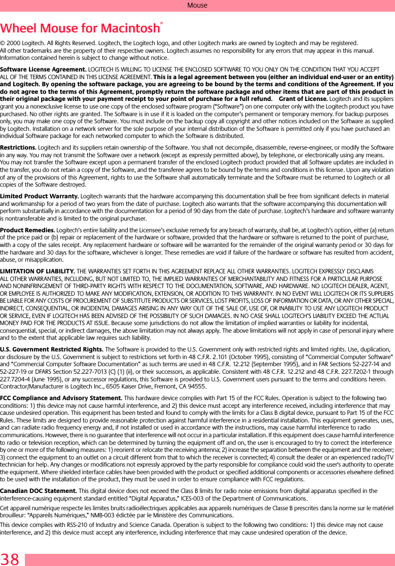 38MouseWheel Mouse for Macintosh® © 2000 Logitech. All Rights Reserved. Logitech, the Logitech logo, and other Logitech marks are owned by Logitech and may be registered. All other trademarks are the property of their respective owners. Logitech assumes no responsibility for any errors that may appear in this manual. Information contained herein is subject to change without notice. Software License Agreement. LOGITECH IS WILLING TO LICENSE THE ENCLOSED SOFTWARE TO YOU ONLY ON THE CONDITION THAT YOU ACCEPT ALL OF THE TERMS CONTAINED IN THIS LICENSE AGREEMENT. This is a legal agreement between you (either an individual end-user or an entity) and Logitech. By opening the software package, you are agreeing to be bound by the terms and conditions of the Agreement. If you do not agree to the terms of this Agreement, promptly return the software package and other items that are part of this product in their original package with your payment receipt to your point of purchase for a full refund. Grant of License. Logitech and its suppliers grant you a nonexclusive license to use one copy of the enclosed software program (“Software”) on one computer only with the Logitech product you have purchased. No other rights are granted. The Software is in use if it is loaded on the computer’s permanent or temporary memory. For backup purposes only, you may make one copy of the Software. You must include on the backup copy all copyright and other notices included on the Software as supplied by Logitech. Installation on a network server for the sole purpose of your internal distribution of the Software is permitted only if you have purchased an individual Software package for each networked computer to which the Software is distributed. Restrictions. Logitech and its suppliers retain ownership of the Software. You shall not decompile, disassemble, reverse-engineer, or modify the Software in any way. You may not transmit the Software over a network (except as expressly permitted above), by telephone, or electronically using any means. You may not transfer the Software except upon a permanent transfer of the enclosed Logitech product provided that all Software updates are included in the transfer, you do not retain a copy of the Software, and the transferee agrees to be bound by the terms and conditions in this license. Upon any violation of any of the provisions of this Agreement, rights to use the Software shall automatically terminate and the Software must be returned to Logitech or all copies of the Software destroyed.Limited Product Warranty. Logitech warrants that the hardware accompanying this documentation shall be free from significant defects in material and workmanship for a period of two years from the date of purchase. Logitech also warrants that the software accompanying this documentation will perform substantially in accordance with the documentation for a period of 90 days from the date of purchase. Logitech’s hardware and software warranty is nontransferable and is limited to the original purchaser.Product Remedies. Logitech’s entire liability and the Licensee’s exclusive remedy for any breach of warranty, shall be, at Logitech’s option, either (a) return of the price paid or (b) repair or replacement of the hardware or software, provided that the hardware or software is returned to the point of purchase, with a copy of the sales receipt. Any replacement hardware or software will be warranted for the remainder of the original warranty period or 30 days for the hardware and 30 days for the software, whichever is longer. These remedies are void if failure of the hardware or software has resulted from accident, abuse, or misapplication. LIMITATION OF LIABILITY. THE WARRANTIES SET FORTH IN THIS AGREEMENT REPLACE ALL OTHER WARRANTIES. LOGITECH EXPRESSLY DISCLAIMS ALL OTHER WARRANTIES, INCLUDING, BUT NOT LIMITED TO, THE IMPLIED WARRANTIES OF MERCHANTABILITY AND FITNESS FOR A PARTICULAR PURPOSE AND NONINFRINGEMENT OF THIRD-PARTY RIGHTS WITH RESPECT TO THE DOCUMENTATION, SOFTWARE, AND HARDWARE. NO LOGITECH DEALER, AGENT, OR EMPLOYEE IS AUTHORIZED TO MAKE ANY MODIFICATION, EXTENSION, OR ADDITION TO THIS WARRANTY. IN NO EVENT WILL LOGITECH OR ITS SUPPLIERS BE LIABLE FOR ANY COSTS OF PROCUREMENT OF SUBSTITUTE PRODUCTS OR SERVICES, LOST PROFITS, LOSS OF INFORMATION OR DATA, OR ANY OTHER SPECIAL, INDIRECT, CONSEQUENTIAL, OR INCIDENTAL DAMAGES ARISING IN ANY WAY OUT OF THE SALE OF, USE OF, OR INABILITY TO USE ANY LOGITECH PRODUCT OR SERVICE, EVEN IF LOGITECH HAS BEEN ADVISED OF THE POSSIBILITY OF SUCH DAMAGES. IN NO CASE SHALL LOGITECH’S LIABILITY EXCEED THE ACTUAL MONEY PAID FOR THE PRODUCTS AT ISSUE. Because some jurisdictions do not allow the limitation of implied warranties or liability for incidental, consequential, special, or indirect damages, the above limitation may not always apply. The above limitations will not apply in case of personal injury where and to the extent that applicable law requires such liability.U.S. Government Restricted Rights. The Software is provided to the U.S. Government only with restricted rights and limited rights. Use, duplication, or disclosure by the U.S. Government is subject to restrictions set forth in 48 C.F.R. 2.101 (October 1995), consisting of “Commercial Computer Software” and “Commercial Computer Software Documentation” as such terms are used in 48 C.F.R. 12.212 (September 1995), and in FAR Sections 52-227-14 and 52-227-19 or DFARS Section 52.227-7013 (C) (1) (ii), or their successors, as applicable. Consistent with 48 C.F.R. 12.212 and 48 C.F.R. 227.7202-1 through 227.7204-4 (June 1995), or any successor regulations, this Software is provided to U.S. Government users pursuant to the terms and conditions herein. Contractor/Manufacturer is Logitech Inc., 6505 Kaiser Drive, Fremont, CA 94555.FCC Compliance and Advisory Statement. This hardware device complies with Part 15 of the FCC Rules. Operation is subject to the following two conditions: 1) this device may not cause harmful interference, and 2) this device must accept any interference received, including interference that may cause undesired operation. This equipment has been tested and found to comply with the limits for a Class B digital device, pursuant to Part 15 of the FCC Rules. These limits are designed to provide reasonable protection against harmful interference in a residential installation. This equipment generates, uses, and can radiate radio frequency energy and, if not installed or used in accordance with the instructions, may cause harmful interference to radio communications. However, there is no guarantee that interference will not occur in a particular installation. If this equipment does cause harmful interference to radio or television reception, which can be determined by turning the equipment off and on, the user is encouraged to try to correct the interference by one or more of the following measures: 1) reorient or relocate the receiving antenna; 2) increase the separation between the equipment and the receiver; 3) connect the equipment to an outlet on a circuit different from that to which the receiver is connected; 4) consult the dealer or an experienced radio/TV technician for help. Any changes or modifications not expressly approved by the party responsible for compliance could void the user&apos;s authority to operate the equipment. Where shielded interface cables have been provided with the product or specified additional components or accessories elsewhere defined to be used with the installation of the product, they must be used in order to ensure compliance with FCC regulations.Canadian DOC Statement. This digital device does not exceed the Class B limits for radio noise emissions from digital apparatus specified in the interference-causing equipment standard entitled “Digital Apparatus,” ICES-003 of the Department of Communications. Cet appareil numérique respecte les limites bruits radioélectriques applicables aux appareils numériques de Classe B prescrites dans la norme sur le matériel brouilleur: “Appareils Numériques,” NMB-003 édictée par le Ministère des Communications. This device complies with RSS-210 of Industry and Science Canada. Operation is subject to the following two conditions: 1) this device may not cause interference, and 2) this device must accept any interference, including interference that may cause undesired operation of the device. 