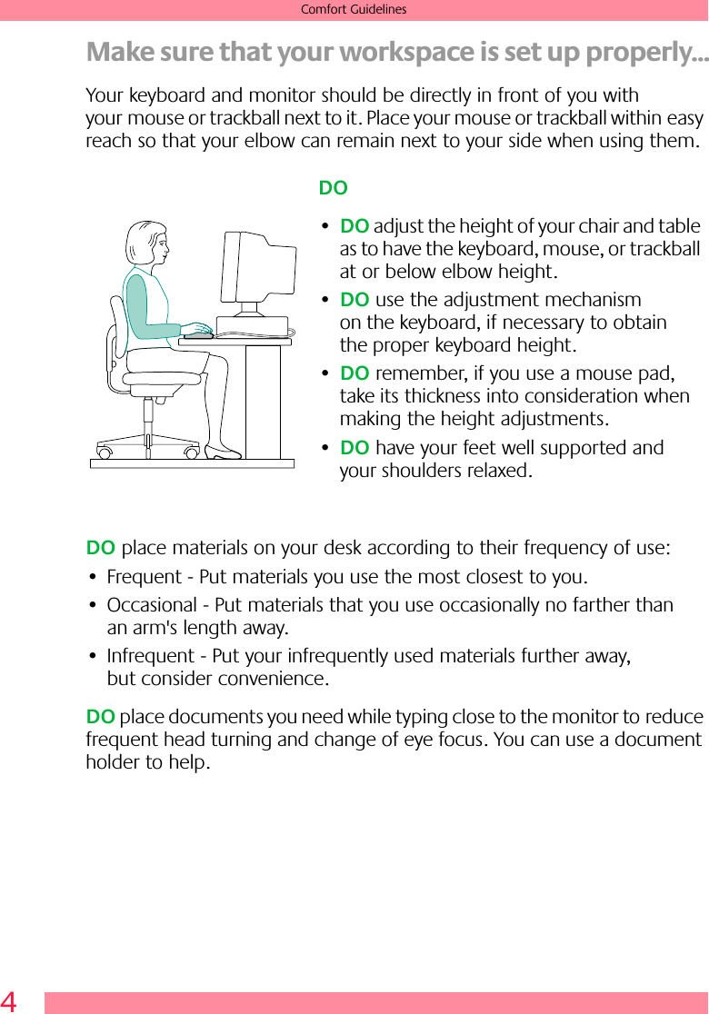  4 Comfort Guidelines Make sure that your workspace is set up properly... Your keyboard and monitor should be directly in front of you with your mouse or trackball next to it. Place your mouse or trackball within easy reach so that your elbow can remain next to your side when using them. DO  place materials on your desk according to their frequency of use:• Frequent - Put materials you use the most closest to you.• Occasional - Put materials that you use occasionally no farther than an arm&apos;s length away.• Infrequent - Put your infrequently used materials further away, but consider convenience. DO  place documents you need while typing close to the monitor to reduce frequent head turning and change of eye focus. You can use a document holder to help.DO•DO adjust the height of your chair and table as to have the keyboard, mouse, or trackball at or below elbow height.•DO use the adjustment mechanism on the keyboard, if necessary to obtain the proper keyboard height.•DO remember, if you use a mouse pad, take its thickness into consideration when making the height adjustments.•DO have your feet well supported and your shoulders relaxed.