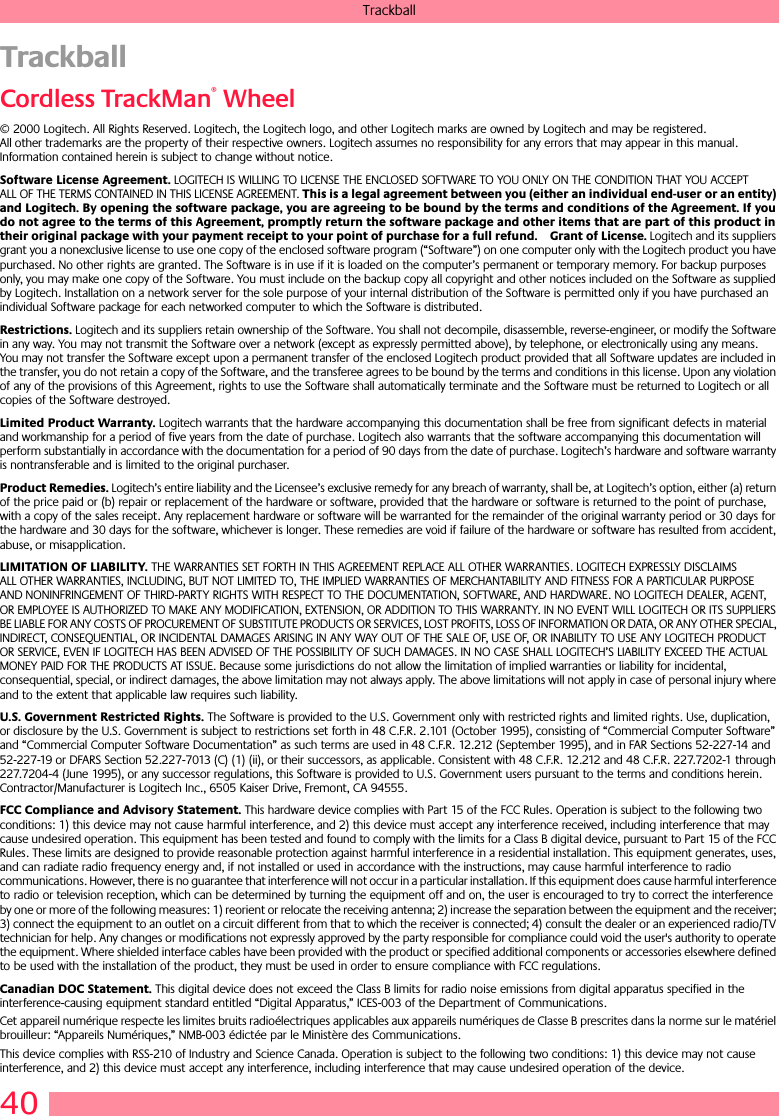 40TrackballTrackballCordless TrackMan® Wheel© 2000 Logitech. All Rights Reserved. Logitech, the Logitech logo, and other Logitech marks are owned by Logitech and may be registered. All other trademarks are the property of their respective owners. Logitech assumes no responsibility for any errors that may appear in this manual. Information contained herein is subject to change without notice. Software License Agreement. LOGITECH IS WILLING TO LICENSE THE ENCLOSED SOFTWARE TO YOU ONLY ON THE CONDITION THAT YOU ACCEPT ALL OF THE TERMS CONTAINED IN THIS LICENSE AGREEMENT. This is a legal agreement between you (either an individual end-user or an entity) and Logitech. By opening the software package, you are agreeing to be bound by the terms and conditions of the Agreement. If you do not agree to the terms of this Agreement, promptly return the software package and other items that are part of this product in their original package with your payment receipt to your point of purchase for a full refund. Grant of License. Logitech and its suppliers grant you a nonexclusive license to use one copy of the enclosed software program (“Software”) on one computer only with the Logitech product you have purchased. No other rights are granted. The Software is in use if it is loaded on the computer’s permanent or temporary memory. For backup purposes only, you may make one copy of the Software. You must include on the backup copy all copyright and other notices included on the Software as supplied by Logitech. Installation on a network server for the sole purpose of your internal distribution of the Software is permitted only if you have purchased an individual Software package for each networked computer to which the Software is distributed. Restrictions. Logitech and its suppliers retain ownership of the Software. You shall not decompile, disassemble, reverse-engineer, or modify the Software in any way. You may not transmit the Software over a network (except as expressly permitted above), by telephone, or electronically using any means. You may not transfer the Software except upon a permanent transfer of the enclosed Logitech product provided that all Software updates are included in the transfer, you do not retain a copy of the Software, and the transferee agrees to be bound by the terms and conditions in this license. Upon any violation of any of the provisions of this Agreement, rights to use the Software shall automatically terminate and the Software must be returned to Logitech or all copies of the Software destroyed.Limited Product Warranty. Logitech warrants that the hardware accompanying this documentation shall be free from significant defects in material and workmanship for a period of five years from the date of purchase. Logitech also warrants that the software accompanying this documentation will perform substantially in accordance with the documentation for a period of 90 days from the date of purchase. Logitech’s hardware and software warranty is nontransferable and is limited to the original purchaser.Product Remedies. Logitech’s entire liability and the Licensee’s exclusive remedy for any breach of warranty, shall be, at Logitech’s option, either (a) return of the price paid or (b) repair or replacement of the hardware or software, provided that the hardware or software is returned to the point of purchase, with a copy of the sales receipt. Any replacement hardware or software will be warranted for the remainder of the original warranty period or 30 days for the hardware and 30 days for the software, whichever is longer. These remedies are void if failure of the hardware or software has resulted from accident, abuse, or misapplication. LIMITATION OF LIABILITY. THE WARRANTIES SET FORTH IN THIS AGREEMENT REPLACE ALL OTHER WARRANTIES. LOGITECH EXPRESSLY DISCLAIMS ALL OTHER WARRANTIES, INCLUDING, BUT NOT LIMITED TO, THE IMPLIED WARRANTIES OF MERCHANTABILITY AND FITNESS FOR A PARTICULAR PURPOSE AND NONINFRINGEMENT OF THIRD-PARTY RIGHTS WITH RESPECT TO THE DOCUMENTATION, SOFTWARE, AND HARDWARE. NO LOGITECH DEALER, AGENT, OR EMPLOYEE IS AUTHORIZED TO MAKE ANY MODIFICATION, EXTENSION, OR ADDITION TO THIS WARRANTY. IN NO EVENT WILL LOGITECH OR ITS SUPPLIERS BE LIABLE FOR ANY COSTS OF PROCUREMENT OF SUBSTITUTE PRODUCTS OR SERVICES, LOST PROFITS, LOSS OF INFORMATION OR DATA, OR ANY OTHER SPECIAL, INDIRECT, CONSEQUENTIAL, OR INCIDENTAL DAMAGES ARISING IN ANY WAY OUT OF THE SALE OF, USE OF, OR INABILITY TO USE ANY LOGITECH PRODUCT OR SERVICE, EVEN IF LOGITECH HAS BEEN ADVISED OF THE POSSIBILITY OF SUCH DAMAGES. IN NO CASE SHALL LOGITECH’S LIABILITY EXCEED THE ACTUAL MONEY PAID FOR THE PRODUCTS AT ISSUE. Because some jurisdictions do not allow the limitation of implied warranties or liability for incidental, consequential, special, or indirect damages, the above limitation may not always apply. The above limitations will not apply in case of personal injury where and to the extent that applicable law requires such liability.U.S. Government Restricted Rights. The Software is provided to the U.S. Government only with restricted rights and limited rights. Use, duplication, or disclosure by the U.S. Government is subject to restrictions set forth in 48 C.F.R. 2.101 (October 1995), consisting of “Commercial Computer Software” and “Commercial Computer Software Documentation” as such terms are used in 48 C.F.R. 12.212 (September 1995), and in FAR Sections 52-227-14 and 52-227-19 or DFARS Section 52.227-7013 (C) (1) (ii), or their successors, as applicable. Consistent with 48 C.F.R. 12.212 and 48 C.F.R. 227.7202-1 through 227.7204-4 (June 1995), or any successor regulations, this Software is provided to U.S. Government users pursuant to the terms and conditions herein. Contractor/Manufacturer is Logitech Inc., 6505 Kaiser Drive, Fremont, CA 94555.FCC Compliance and Advisory Statement. This hardware device complies with Part 15 of the FCC Rules. Operation is subject to the following two conditions: 1) this device may not cause harmful interference, and 2) this device must accept any interference received, including interference that may cause undesired operation. This equipment has been tested and found to comply with the limits for a Class B digital device, pursuant to Part 15 of the FCC Rules. These limits are designed to provide reasonable protection against harmful interference in a residential installation. This equipment generates, uses, and can radiate radio frequency energy and, if not installed or used in accordance with the instructions, may cause harmful interference to radio communications. However, there is no guarantee that interference will not occur in a particular installation. If this equipment does cause harmful interference to radio or television reception, which can be determined by turning the equipment off and on, the user is encouraged to try to correct the interference by one or more of the following measures: 1) reorient or relocate the receiving antenna; 2) increase the separation between the equipment and the receiver; 3) connect the equipment to an outlet on a circuit different from that to which the receiver is connected; 4) consult the dealer or an experienced radio/TV technician for help. Any changes or modifications not expressly approved by the party responsible for compliance could void the user&apos;s authority to operate the equipment. Where shielded interface cables have been provided with the product or specified additional components or accessories elsewhere defined to be used with the installation of the product, they must be used in order to ensure compliance with FCC regulations.Canadian DOC Statement. This digital device does not exceed the Class B limits for radio noise emissions from digital apparatus specified in the interference-causing equipment standard entitled “Digital Apparatus,” ICES-003 of the Department of Communications. Cet appareil numérique respecte les limites bruits radioélectriques applicables aux appareils numériques de Classe B prescrites dans la norme sur le matériel brouilleur: “Appareils Numériques,” NMB-003 édictée par le Ministère des Communications. This device complies with RSS-210 of Industry and Science Canada. Operation is subject to the following two conditions: 1) this device may not cause interference, and 2) this device must accept any interference, including interference that may cause undesired operation of the device. 