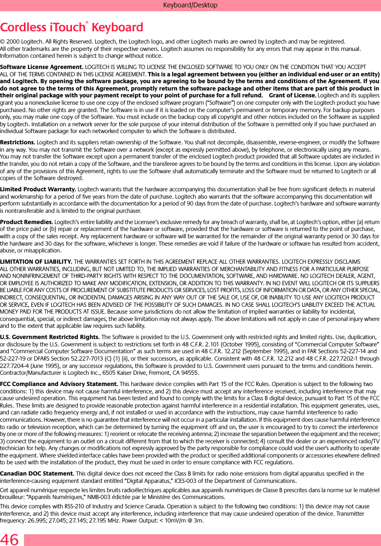 46Keyboard/DesktopCordless iTouch® Keyboard© 2000 Logitech. All Rights Reserved. Logitech, the Logitech logo, and other Logitech marks are owned by Logitech and may be registered. All other trademarks are the property of their respective owners. Logitech assumes no responsibility for any errors that may appear in this manual. Information contained herein is subject to change without notice. Software License Agreement. LOGITECH IS WILLING TO LICENSE THE ENCLOSED SOFTWARE TO YOU ONLY ON THE CONDITION THAT YOU ACCEPT ALL OF THE TERMS CONTAINED IN THIS LICENSE AGREEMENT. This is a legal agreement between you (either an individual end-user or an entity) and Logitech. By opening the software package, you are agreeing to be bound by the terms and conditions of the Agreement. If you do not agree to the terms of this Agreement, promptly return the software package and other items that are part of this product in their original package with your payment receipt to your point of purchase for a full refund. Grant of License. Logitech and its suppliers grant you a nonexclusive license to use one copy of the enclosed software program (“Software”) on one computer only with the Logitech product you have purchased. No other rights are granted. The Software is in use if it is loaded on the computer’s permanent or temporary memory. For backup purposes only, you may make one copy of the Software. You must include on the backup copy all copyright and other notices included on the Software as supplied by Logitech. Installation on a network server for the sole purpose of your internal distribution of the Software is permitted only if you have purchased an individual Software package for each networked computer to which the Software is distributed. Restrictions. Logitech and its suppliers retain ownership of the Software. You shall not decompile, disassemble, reverse-engineer, or modify the Software in any way. You may not transmit the Software over a network (except as expressly permitted above), by telephone, or electronically using any means. You may not transfer the Software except upon a permanent transfer of the enclosed Logitech product provided that all Software updates are included in the transfer, you do not retain a copy of the Software, and the transferee agrees to be bound by the terms and conditions in this license. Upon any violation of any of the provisions of this Agreement, rights to use the Software shall automatically terminate and the Software must be returned to Logitech or all copies of the Software destroyed.Limited Product Warranty. Logitech warrants that the hardware accompanying this documentation shall be free from significant defects in material and workmanship for a period of five years from the date of purchase. Logitech also warrants that the software accompanying this documentation will perform substantially in accordance with the documentation for a period of 90 days from the date of purchase. Logitech’s hardware and software warranty is nontransferable and is limited to the original purchaser.Product Remedies. Logitech’s entire liability and the Licensee’s exclusive remedy for any breach of warranty, shall be, at Logitech’s option, either (a) return of the price paid or (b) repair or replacement of the hardware or software, provided that the hardware or software is returned to the point of purchase, with a copy of the sales receipt. Any replacement hardware or software will be warranted for the remainder of the original warranty period or 30 days for the hardware and 30 days for the software, whichever is longer. These remedies are void if failure of the hardware or software has resulted from accident, abuse, or misapplication. LIMITATION OF LIABILITY. THE WARRANTIES SET FORTH IN THIS AGREEMENT REPLACE ALL OTHER WARRANTIES. LOGITECH EXPRESSLY DISCLAIMS ALL OTHER WARRANTIES, INCLUDING, BUT NOT LIMITED TO, THE IMPLIED WARRANTIES OF MERCHANTABILITY AND FITNESS FOR A PARTICULAR PURPOSE AND NONINFRINGEMENT OF THIRD-PARTY RIGHTS WITH RESPECT TO THE DOCUMENTATION, SOFTWARE, AND HARDWARE. NO LOGITECH DEALER, AGENT, OR EMPLOYEE IS AUTHORIZED TO MAKE ANY MODIFICATION, EXTENSION, OR ADDITION TO THIS WARRANTY. IN NO EVENT WILL LOGITECH OR ITS SUPPLIERS BE LIABLE FOR ANY COSTS OF PROCUREMENT OF SUBSTITUTE PRODUCTS OR SERVICES, LOST PROFITS, LOSS OF INFORMATION OR DATA, OR ANY OTHER SPECIAL, INDIRECT, CONSEQUENTIAL, OR INCIDENTAL DAMAGES ARISING IN ANY WAY OUT OF THE SALE OF, USE OF, OR INABILITY TO USE ANY LOGITECH PRODUCT OR SERVICE, EVEN IF LOGITECH HAS BEEN ADVISED OF THE POSSIBILITY OF SUCH DAMAGES. IN NO CASE SHALL LOGITECH’S LIABILITY EXCEED THE ACTUAL MONEY PAID FOR THE PRODUCTS AT ISSUE. Because some jurisdictions do not allow the limitation of implied warranties or liability for incidental, consequential, special, or indirect damages, the above limitation may not always apply. The above limitations will not apply in case of personal injury where and to the extent that applicable law requires such liability.U.S. Government Restricted Rights. The Software is provided to the U.S. Government only with restricted rights and limited rights. Use, duplication, or disclosure by the U.S. Government is subject to restrictions set forth in 48 C.F.R. 2.101 (October 1995), consisting of “Commercial Computer Software” and “Commercial Computer Software Documentation” as such terms are used in 48 C.F.R. 12.212 (September 1995), and in FAR Sections 52-227-14 and 52-227-19 or DFARS Section 52.227-7013 (C) (1) (ii), or their successors, as applicable. Consistent with 48 C.F.R. 12.212 and 48 C.F.R. 227.7202-1 through 227.7204-4 (June 1995), or any successor regulations, this Software is provided to U.S. Government users pursuant to the terms and conditions herein. Contractor/Manufacturer is Logitech Inc., 6505 Kaiser Drive, Fremont, CA 94555.FCC Compliance and Advisory Statement. This hardware device complies with Part 15 of the FCC Rules. Operation is subject to the following two conditions: 1) this device may not cause harmful interference, and 2) this device must accept any interference received, including interference that may cause undesired operation. This equipment has been tested and found to comply with the limits for a Class B digital device, pursuant to Part 15 of the FCC Rules. These limits are designed to provide reasonable protection against harmful interference in a residential installation. This equipment generates, uses, and can radiate radio frequency energy and, if not installed or used in accordance with the instructions, may cause harmful interference to radio communications. However, there is no guarantee that interference will not occur in a particular installation. If this equipment does cause harmful interference to radio or television reception, which can be determined by turning the equipment off and on, the user is encouraged to try to correct the interference by one or more of the following measures: 1) reorient or relocate the receiving antenna; 2) increase the separation between the equipment and the receiver; 3) connect the equipment to an outlet on a circuit different from that to which the receiver is connected; 4) consult the dealer or an experienced radio/TV technician for help. Any changes or modifications not expressly approved by the party responsible for compliance could void the user&apos;s authority to operate the equipment. Where shielded interface cables have been provided with the product or specified additional components or accessories elsewhere defined to be used with the installation of the product, they must be used in order to ensure compliance with FCC regulations.Canadian DOC Statement. This digital device does not exceed the Class B limits for radio noise emissions from digital apparatus specified in the interference-causing equipment standard entitled “Digital Apparatus,” ICES-003 of the Department of Communications. Cet appareil numérique respecte les limites bruits radioélectriques applicables aux appareils numériques de Classe B prescrites dans la norme sur le matériel brouilleur: “Appareils Numériques,” NMB-003 édictée par le Ministère des Communications. This device complies with RSS-210 of Industry and Science Canada. Operation is subject to the following two conditions: 1) this device may not cause interference, and 2) this device must accept any interference, including interference that may cause undesired operation of the device. Transmitter frequency: 26.995; 27.045; 27.145; 27.195 MHz. Power Output: &lt; 10mV/m @ 3m.