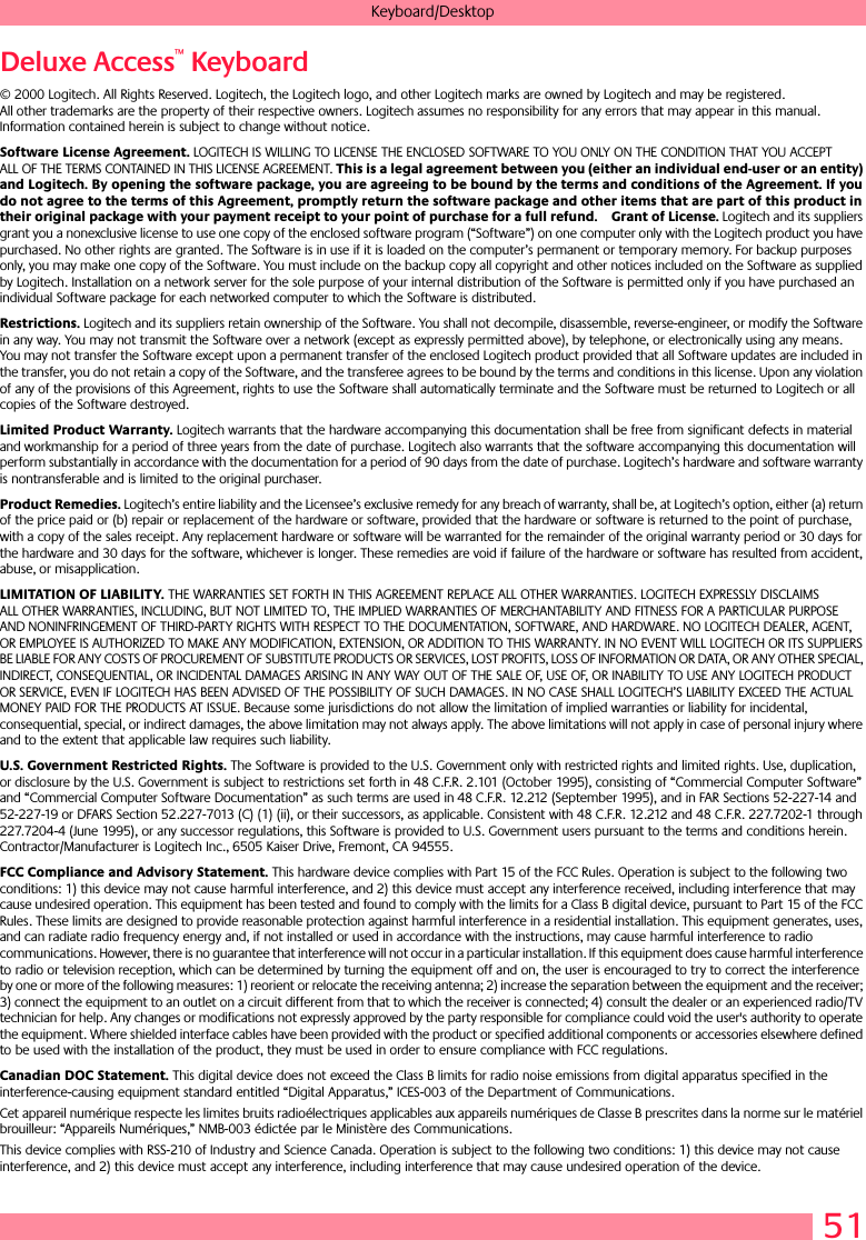 51Keyboard/DesktopDeluxe Access™ Keyboard© 2000 Logitech. All Rights Reserved. Logitech, the Logitech logo, and other Logitech marks are owned by Logitech and may be registered. All other trademarks are the property of their respective owners. Logitech assumes no responsibility for any errors that may appear in this manual. Information contained herein is subject to change without notice. Software License Agreement. LOGITECH IS WILLING TO LICENSE THE ENCLOSED SOFTWARE TO YOU ONLY ON THE CONDITION THAT YOU ACCEPT ALL OF THE TERMS CONTAINED IN THIS LICENSE AGREEMENT. This is a legal agreement between you (either an individual end-user or an entity) and Logitech. By opening the software package, you are agreeing to be bound by the terms and conditions of the Agreement. If you do not agree to the terms of this Agreement, promptly return the software package and other items that are part of this product in their original package with your payment receipt to your point of purchase for a full refund. Grant of License. Logitech and its suppliers grant you a nonexclusive license to use one copy of the enclosed software program (“Software”) on one computer only with the Logitech product you have purchased. No other rights are granted. The Software is in use if it is loaded on the computer’s permanent or temporary memory. For backup purposes only, you may make one copy of the Software. You must include on the backup copy all copyright and other notices included on the Software as supplied by Logitech. Installation on a network server for the sole purpose of your internal distribution of the Software is permitted only if you have purchased an individual Software package for each networked computer to which the Software is distributed. Restrictions. Logitech and its suppliers retain ownership of the Software. You shall not decompile, disassemble, reverse-engineer, or modify the Software in any way. You may not transmit the Software over a network (except as expressly permitted above), by telephone, or electronically using any means. You may not transfer the Software except upon a permanent transfer of the enclosed Logitech product provided that all Software updates are included in the transfer, you do not retain a copy of the Software, and the transferee agrees to be bound by the terms and conditions in this license. Upon any violation of any of the provisions of this Agreement, rights to use the Software shall automatically terminate and the Software must be returned to Logitech or all copies of the Software destroyed.Limited Product Warranty. Logitech warrants that the hardware accompanying this documentation shall be free from significant defects in material and workmanship for a period of three years from the date of purchase. Logitech also warrants that the software accompanying this documentation will perform substantially in accordance with the documentation for a period of 90 days from the date of purchase. Logitech’s hardware and software warranty is nontransferable and is limited to the original purchaser.Product Remedies. Logitech’s entire liability and the Licensee’s exclusive remedy for any breach of warranty, shall be, at Logitech’s option, either (a) return of the price paid or (b) repair or replacement of the hardware or software, provided that the hardware or software is returned to the point of purchase, with a copy of the sales receipt. Any replacement hardware or software will be warranted for the remainder of the original warranty period or 30 days for the hardware and 30 days for the software, whichever is longer. These remedies are void if failure of the hardware or software has resulted from accident, abuse, or misapplication. LIMITATION OF LIABILITY. THE WARRANTIES SET FORTH IN THIS AGREEMENT REPLACE ALL OTHER WARRANTIES. LOGITECH EXPRESSLY DISCLAIMS ALL OTHER WARRANTIES, INCLUDING, BUT NOT LIMITED TO, THE IMPLIED WARRANTIES OF MERCHANTABILITY AND FITNESS FOR A PARTICULAR PURPOSE AND NONINFRINGEMENT OF THIRD-PARTY RIGHTS WITH RESPECT TO THE DOCUMENTATION, SOFTWARE, AND HARDWARE. NO LOGITECH DEALER, AGENT, OR EMPLOYEE IS AUTHORIZED TO MAKE ANY MODIFICATION, EXTENSION, OR ADDITION TO THIS WARRANTY. IN NO EVENT WILL LOGITECH OR ITS SUPPLIERS BE LIABLE FOR ANY COSTS OF PROCUREMENT OF SUBSTITUTE PRODUCTS OR SERVICES, LOST PROFITS, LOSS OF INFORMATION OR DATA, OR ANY OTHER SPECIAL, INDIRECT, CONSEQUENTIAL, OR INCIDENTAL DAMAGES ARISING IN ANY WAY OUT OF THE SALE OF, USE OF, OR INABILITY TO USE ANY LOGITECH PRODUCT OR SERVICE, EVEN IF LOGITECH HAS BEEN ADVISED OF THE POSSIBILITY OF SUCH DAMAGES. IN NO CASE SHALL LOGITECH’S LIABILITY EXCEED THE ACTUAL MONEY PAID FOR THE PRODUCTS AT ISSUE. Because some jurisdictions do not allow the limitation of implied warranties or liability for incidental, consequential, special, or indirect damages, the above limitation may not always apply. The above limitations will not apply in case of personal injury where and to the extent that applicable law requires such liability.U.S. Government Restricted Rights. The Software is provided to the U.S. Government only with restricted rights and limited rights. Use, duplication, or disclosure by the U.S. Government is subject to restrictions set forth in 48 C.F.R. 2.101 (October 1995), consisting of “Commercial Computer Software” and “Commercial Computer Software Documentation” as such terms are used in 48 C.F.R. 12.212 (September 1995), and in FAR Sections 52-227-14 and 52-227-19 or DFARS Section 52.227-7013 (C) (1) (ii), or their successors, as applicable. Consistent with 48 C.F.R. 12.212 and 48 C.F.R. 227.7202-1 through 227.7204-4 (June 1995), or any successor regulations, this Software is provided to U.S. Government users pursuant to the terms and conditions herein. Contractor/Manufacturer is Logitech Inc., 6505 Kaiser Drive, Fremont, CA 94555.FCC Compliance and Advisory Statement. This hardware device complies with Part 15 of the FCC Rules. Operation is subject to the following two conditions: 1) this device may not cause harmful interference, and 2) this device must accept any interference received, including interference that may cause undesired operation. This equipment has been tested and found to comply with the limits for a Class B digital device, pursuant to Part 15 of the FCC Rules. These limits are designed to provide reasonable protection against harmful interference in a residential installation. This equipment generates, uses, and can radiate radio frequency energy and, if not installed or used in accordance with the instructions, may cause harmful interference to radio communications. However, there is no guarantee that interference will not occur in a particular installation. If this equipment does cause harmful interference to radio or television reception, which can be determined by turning the equipment off and on, the user is encouraged to try to correct the interference by one or more of the following measures: 1) reorient or relocate the receiving antenna; 2) increase the separation between the equipment and the receiver; 3) connect the equipment to an outlet on a circuit different from that to which the receiver is connected; 4) consult the dealer or an experienced radio/TV technician for help. Any changes or modifications not expressly approved by the party responsible for compliance could void the user&apos;s authority to operate the equipment. Where shielded interface cables have been provided with the product or specified additional components or accessories elsewhere defined to be used with the installation of the product, they must be used in order to ensure compliance with FCC regulations.Canadian DOC Statement. This digital device does not exceed the Class B limits for radio noise emissions from digital apparatus specified in the interference-causing equipment standard entitled “Digital Apparatus,” ICES-003 of the Department of Communications. Cet appareil numérique respecte les limites bruits radioélectriques applicables aux appareils numériques de Classe B prescrites dans la norme sur le matériel brouilleur: “Appareils Numériques,” NMB-003 édictée par le Ministère des Communications. This device complies with RSS-210 of Industry and Science Canada. Operation is subject to the following two conditions: 1) this device may not cause interference, and 2) this device must accept any interference, including interference that may cause undesired operation of the device. 