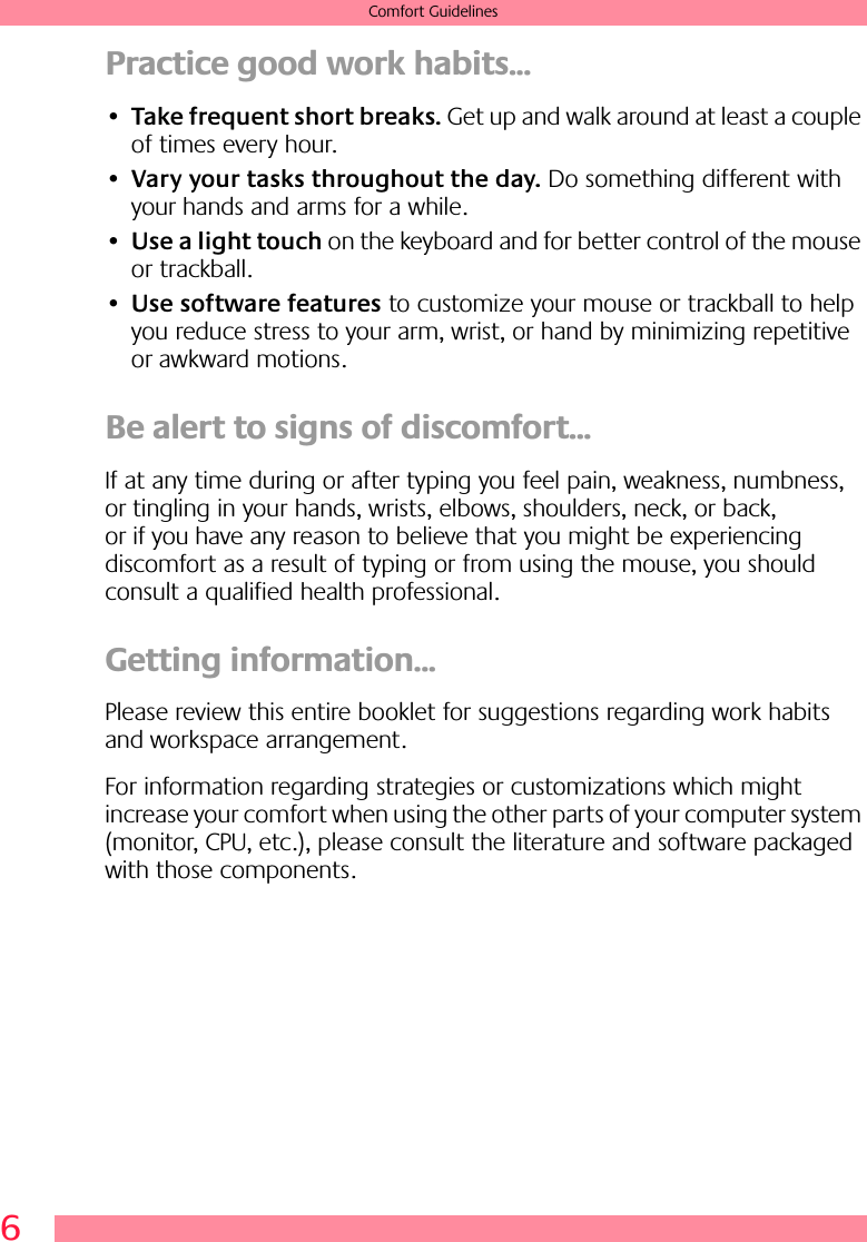  6 Comfort Guidelines Practice good work habits... • Take frequent short breaks.  Get up and walk around at least a couple of times every hour.• Vary your tasks throughout the day.  Do something different with your hands and arms for a while.• Use a light touch  on the keyboard and for better control of the mouse or trackball.• Use software features  to customize your mouse or trackball to help you reduce stress to your arm, wrist, or hand by minimizing repetitive or awkward motions. Be alert to signs of discomfort... If at any time during or after typing you feel pain, weakness, numbness, or tingling in your hands, wrists, elbows, shoulders, neck, or back, or if you have any reason to believe that you might be experiencing discomfort as a result of typing or from using the mouse, you should consult a qualified health professional. Getting information... Please review this entire booklet for suggestions regarding work habits and workspace arrangement.For information regarding strategies or customizations which might increase your comfort when using the other parts of your computer system (monitor, CPU, etc.), please consult the literature and software packaged with those components.