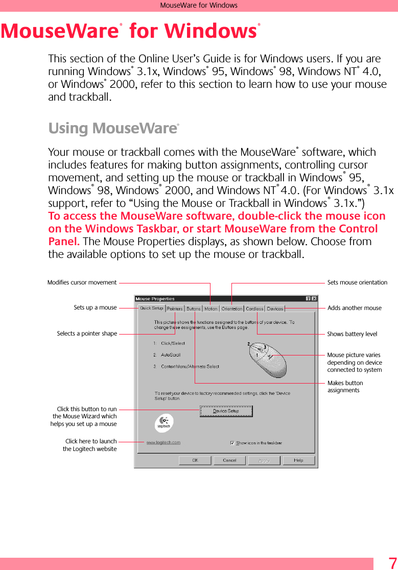  7 MouseWare for Windows MouseWare  for Windows   This section of the Online User’s Guide is for Windows users. If you are running Windows ®  3.1x, Windows ®  95, Windows ®  98, Windows NT ®  4.0, or Windows ®  2000, refer to this section to learn how to use your mouse and trackball. Using MouseWare ®   Your mouse or trackball comes with the MouseWare ®  software, which includes features for making button assignments, controlling cursor movement, and setting up the mouse or trackball in Windows ®  95, Windows ®  98, Windows ®  2000, and Windows NT ®  4.0. (For Windows ®  3.1x support, refer to “Using the Mouse or Trackball in Windows ®  3.1x.”)  To access the MouseWare software, double-click the mouse icon on the Windows Taskbar, or start MouseWare from the Control Panel.  The Mouse Properties displays, as shown below. Choose from the available options to set up the mouse or trackball.®®Sets up a mouseModifies cursor movement Sets mouse orientationAdds another mouseMakes button assignments Click this button to runthe Mouse Wizard whichhelps you set up a mouseSelects a pointer shape Shows battery level Click here to launchthe Logitech websiteMouse picture varies depending on device connected to system