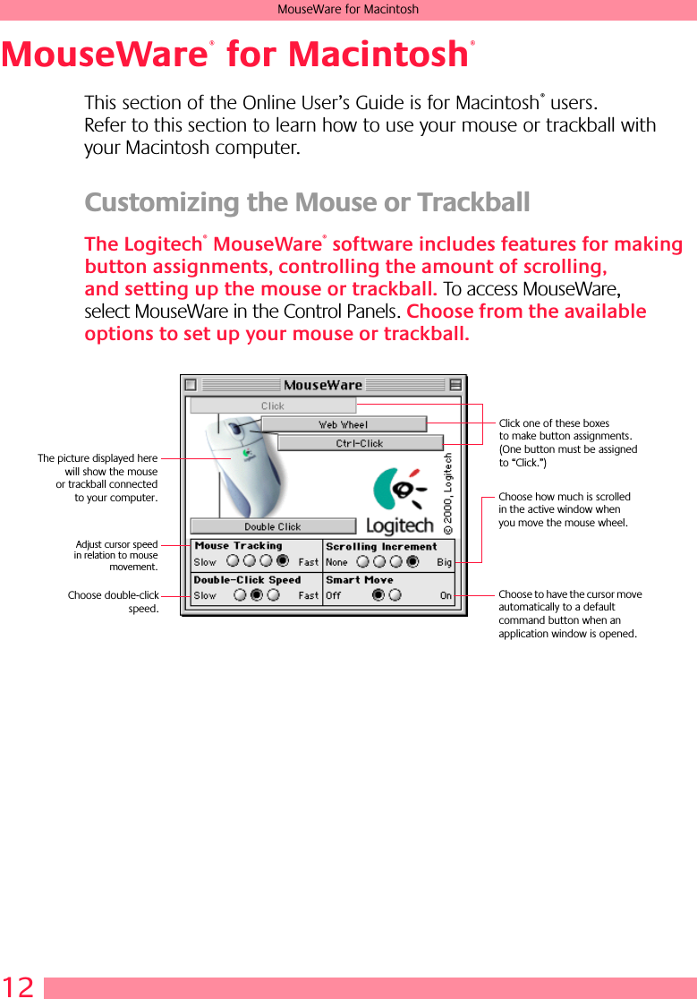  12 MouseWare for Macintosh MouseWare  for Macintosh This section of the Online User’s Guide is for Macintosh ®  users. Refer to this section to learn how to use your mouse or trackball with your Macintosh computer. Customizing the Mouse or Trackball The Logitech ®  MouseWare ®  software includes features for making button assignments, controlling the amount of scrolling, and setting up the mouse or trackball.  To access MouseWare, select MouseWare in the Control Panels.  Choose from the available options to set up your mouse or trackball.®®Click one of these boxes to make button assignments. (One button must be assigned to “Click.”)Choose how much is scrolled in the active window when you move the mouse wheel.Choose to have the cursor move automatically to a default command button when an application window is opened.Adjust cursor speedin relation to mousemovement.Choose double-clickspeed.The picture displayed herewill show the mouseor trackball connectedto your computer.