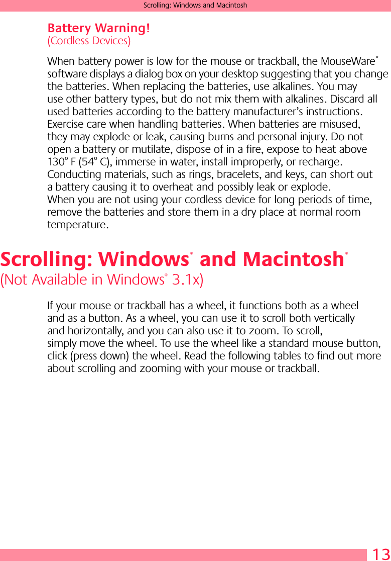  13 Scrolling: Windows and Macintosh Battery Warning!  (Cordless Devices)When battery power is low for the mouse or trackball, the MouseWare ®  software displays a dialog box on your desktop suggesting that you change the batteries. When replacing the batteries, use alkalines. You may use other battery types, but do not mix them with alkalines. Discard all used batteries according to the battery manufacturer’s instructions. Exercise care when handling batteries. When batteries are misused, they may explode or leak, causing burns and personal injury. Do not open a battery or mutilate, dispose of in a fire, expose to heat above 130 o  F (54 o  C), immerse in water, install improperly, or recharge. Conducting materials, such as rings, bracelets, and keys, can short out a battery causing it to overheat and possibly leak or explode. When you are not using your cordless device for long periods of time, remove the batteries and store them in a dry place at normal room temperature. Scrolling: Windows  and Macintosh (Not Available in Windows ®  3.1x) If your mouse or trackball has a wheel, it functions both as a wheel and as a button. As a wheel, you can use it to scroll both vertically and horizontally, and you can also use it to zoom. To scroll, simply move the wheel. To use the wheel like a standard mouse button, click (press down) the wheel. Read the following tables to find out more about scrolling and zooming with your mouse or trackball. ®®