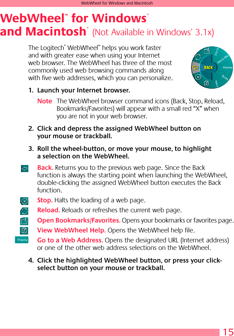 15WebWheel for Windows and MacintoshWebWheel  for Windows  and MacintoshThe Logitech® WebWheel™ helps you work faster and with greater ease when using your Internet web browser. The WebWheel has three of the most commonly used web browsing commands along with five web addresses, which you can personalize.1. Launch your Internet browser.Note The WebWheel browser command icons (Back, Stop, Reload, Bookmarks/Favorites) will appear with a small red “X” when you are not in your web browser.2. Click and depress the assigned WebWheel button on your mouse or trackball.3. Roll the wheel-button, or move your mouse, to highlight a selection on the WebWheel.Back. Returns you to the previous web page. Since the Back function is always the starting point when launching the WebWheel, double-clicking the assigned WebWheel button executes the Back function.Stop. Halts the loading of a web page.Reload. Reloads or refreshes the current web page.Open Bookmarks/Favorites. Opens your bookmarks or favorites page.View WebWheel Help. Opens the WebWheel help file.Go to a Web Address. Opens the designated URL (Internet address) or one of the other web address selections on the WebWheel.4. Click the highlighted WebWheel button, or press your click-select button on your mouse or trackball.™®®(Not Available in Windows® 3.1x)