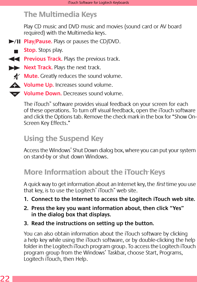 22iTouch Software for Logitech KeyboardsThe Multimedia KeysPlay CD music and DVD music and movies (sound card or AV board required) with the Multimedia keys.Play/Pause. Plays or pauses the CD/DVD.Stop. Stops play.Previous Track. Plays the previous track.Next Track. Plays the next track.Mute. Greatly reduces the sound volume.Volume Up. Increases sound volume.Volume Down. Decreases sound volume.The iTouch™ software provides visual feedback on your screen for each of these operations. To turn off visual feedback, open the iTouch software and click the Options tab. Remove the check mark in the box for “Show On-Screen Key Effects.”Using the Suspend KeyAccess the Windows® Shut Down dialog box, where you can put your system on stand-by or shut down Windows.More Information about the iTouch™ KeysA quick way to get information about an Internet key, the first time you use that key, is to use the Logitech® iTouch™ web site.1. Connect to the Internet to access the Logitech iTouch web site. 2. Press the key you want information about, then click “Yes” in the dialog box that displays. 3. Read the instructions on setting up the button. You can also obtain information about the iTouch software by clicking a help key while using the iTouch software, or by double-clicking the help folder in the Logitech iTouch program group. To access the Logitech iTouch program group from the Windows® Taskbar, choose Start, Programs, Logitech iTouch, then Help.