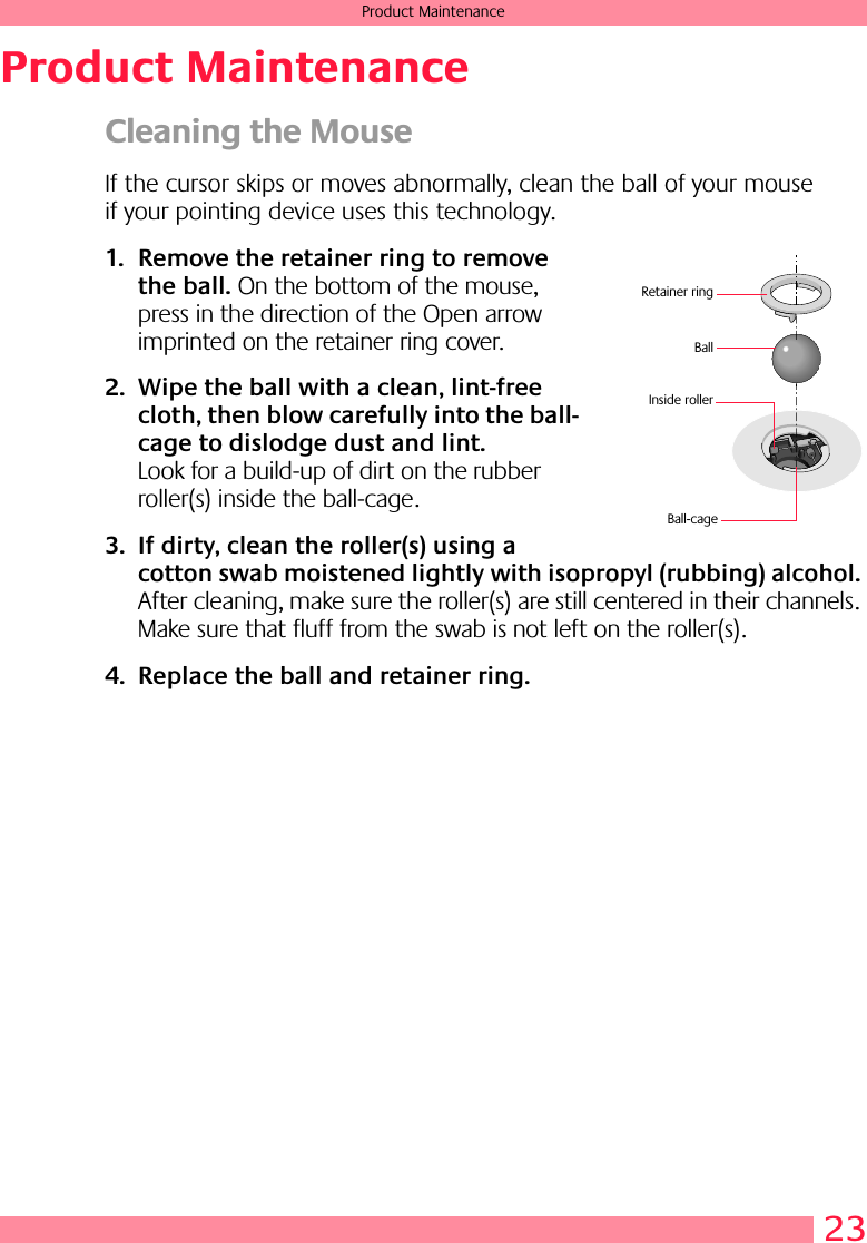 23Product MaintenanceProduct MaintenanceCleaning the MouseIf the cursor skips or moves abnormally, clean the ball of your mouse if your pointing device uses this technology.1. Remove the retainer ring to remove the ball. On the bottom of the mouse, press in the direction of the Open arrow imprinted on the retainer ring cover. 2. Wipe the ball with a clean, lint-free cloth, then blow carefully into the ball-cage to dislodge dust and lint. Look for a build-up of dirt on the rubber roller(s) inside the ball-cage. 3. If dirty, clean the roller(s) using a cotton swab moistened lightly with isopropyl (rubbing) alcohol. After cleaning, make sure the roller(s) are still centered in their channels. Make sure that fluff from the swab is not left on the roller(s).4. Replace the ball and retainer ring.BallInside rollerRetainer ringBall-cage