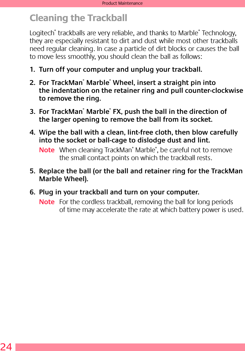 24Product MaintenanceCleaning the TrackballLogitech® trackballs are very reliable, and thanks to Marble® Technology, they are especially resistant to dirt and dust while most other trackballs need regular cleaning. In case a particle of dirt blocks or causes the ball to move less smoothly, you should clean the ball as follows:1. Turn off your computer and unplug your trackball. 2. For TrackMan® Marble® Wheel, insert a straight pin into the indentation on the retainer ring and pull counter-clockwise to remove the ring. 3. For TrackMan® Marble® FX, push the ball in the direction of the larger opening to remove the ball from its socket.4. Wipe the ball with a clean, lint-free cloth, then blow carefully into the socket or ball-cage to dislodge dust and lint.Note When cleaning TrackMan® Marble®, be careful not to remove the small contact points on which the trackball rests.5. Replace the ball (or the ball and retainer ring for the TrackMan Marble Wheel).6. Plug in your trackball and turn on your computer.Note For the cordless trackball, removing the ball for long periods of time may accelerate the rate at which battery power is used.